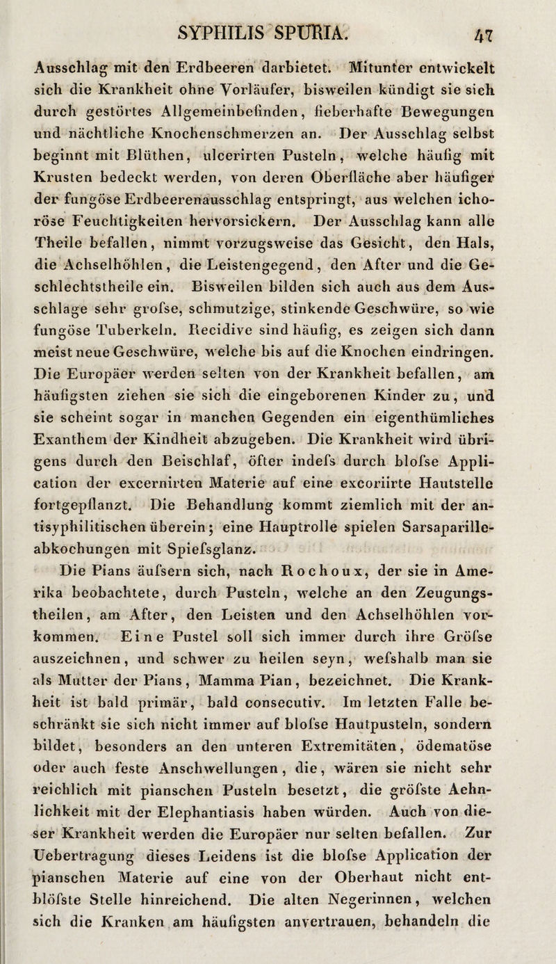Ausschlag mit den Erdbeeren darbietet. Mitunter entwickelt sich die Krankheit ohne Vorläufer, bisweilen kündigt sie sich durch gestörtes Allgemeinbefinden, fieberhafte Bewegungen und nächtliche Knochenschmerzen an. Der Ausschlag selbst beginnt mit Blüthen, ulcerirten Pusteln, welche häufig mit Krusten bedeckt werden, von deren Oberfläche aber häufiger der fungöse Erdbeerenausschlag entspringt, aus welchen icho- rose Feuchtigkeiten hervorsickern. Der Ausschlag kann alle Theile befallen, nimmt vorzugsweise das Gesicht, den Hals, die Achselhöhlen, die Leistengegend, den After und die Ge- schlechtstheile ein. Bisweilen bilden sich auch aus dem Aus¬ schlage sehr grofse, schmutzige, stinkende Geschwüre, so wie fungöse Tuberkeln. Piecidive sind häufig, es zeigen sich dann meist neue Geschwüre, w elche bis auf die Knochen eindringen. Die Europäer werden selten von der Krankheit befallen, am häufigsten ziehen sie sich die eingeborenen Kinder zu, und sie scheint sogar in manchen Gegenden ein eigenthümliches Exanthem der Kindheit abzugeben. Die Krankheit wird übri¬ gens durch den Beischlaf, öfter indefs durch blofse Appli¬ cation der excernirten Materie auf eine excoriirte Hautstelle fortgepflanzt. Die Behandlung kommt ziemlich mit der an¬ tisyphilitischen überein; eine Hauptrolle spielen Sarsaparille¬ abkochungen mit Spiefsglanz. Die Pians äufsern sich, nach Rochoux, der sie in Ame¬ rika beobachtete, durch Pusteln, w7elche an den Zeugungs- theilen, am After, den Leisten und den Achselhöhlen Vor¬ kommen. Eine Pustel soll sich immer durch ihre Gröfse auszeichnen, und schwer zu heilen seyn, wefshalb man sie als Mutter der Pians , Mamma Pian , bezeichnet. Die Krank¬ heit ist bald primär, bald consecutiv. Im letzten Falle be¬ schränkt sie sich nicht immer auf blofse Hautpusteln, sondern bildet, besonders an den unteren Extremitäten, ödematöse oder auch feste Anschwellungen , die, wären sie nicht sehr reichlich mit pianschen Pusteln besetzt, die gröfste Aehn- lichkeit mit der Elephantiasis haben würden. Auch von die¬ ser Krankheit werden die Europäer nur selten befallen. Zur Uebertragung dieses Leidens ist die blofse Application der pianschen Materie auf eine von der Oberhaut nicht ent- blöfste Stelle hinreichend. Die alten Negerinnen, welchen sich die Kranken am häufigsten anvertrauen, behandeln die