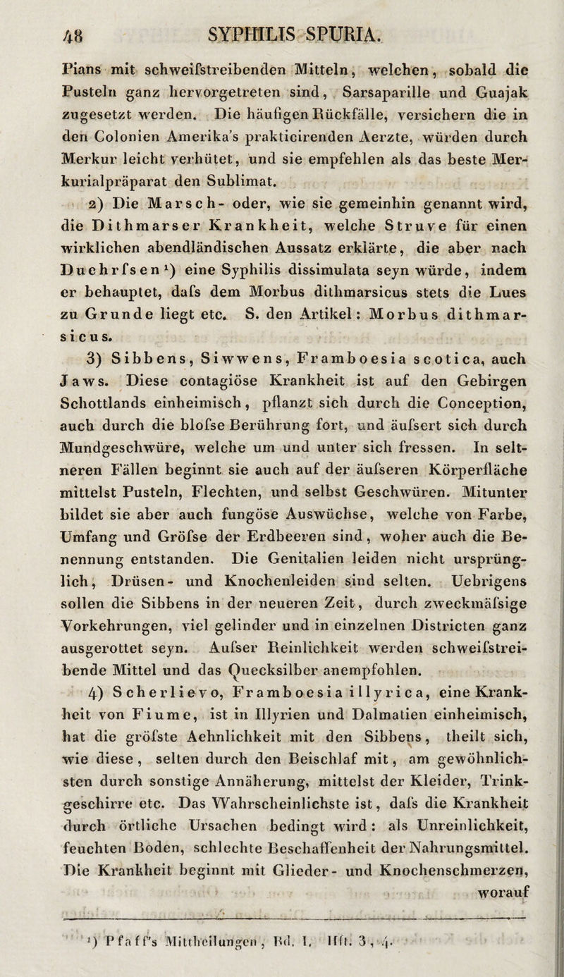 Pians mit schweifstreibenden Mitteln, welchen, sobald die Pusteln ganz hervorgetreten sind, Sarsaparille und Guajak zugesetzt w erden* Die häufigen Rückfälle, versichern die in den Colonien Amerika’s prakticirenden Aerzte, würden durch Merkur leicht verhütet, und sie empfehlen als das beste Mer- kurialpräparat den Sublimat. 2) Die Marsch- oder, wie sie gemeinhin genannt wird, die Dithmarser Krankheit, welche Struve für einen wirklichen abendländischen Aussatz erklärte, die aber nach Duehrfsen1) eine Syphilis dissimulata seyn würde, indem er behauptet, dafs dem Morbus dithmarsicus stets die Lues zu Grunde liegt etc* S. den Artikel: Morbus dithmar¬ sicus. 3) Sibbens, Siwwens, Framboesia scotica, auch Jaws. Diese contagiöse Krankheit ist auf den Gebirgen Schottlands einheimisch, pflanzt sich durch die Conception, auch durch die blofse Berührung fort, und äufsert sich durch Mundgeschwüre, welche um und unter sich fressen. In selt¬ neren Fällen beginnt sie auch auf der äufseren Körperfläche mittelst Pusteln, Flechten, und selbst Geschwüren. Mitunter bildet sie aber auch fungöse Auswüchse, welche von Farbe, Umfang und Gröfse der Erdbeeren sind, woher auch die Be¬ nennung entstanden. Die Genitalien leiden nicht ursprüng¬ lich, Drüsen- und Knochenleiden sind selten. Uebrigens sollen die Sibbens in der neueren Zeit, durch zweckmäfsige Vorkehrungen, viel gelinder und in einzelnen Districten ganz ausgerottet seyn. Aufser Reinlichkeit werden schweifstrei¬ bende Mittel und das Quecksilber anempfohlen. 4) Scherlievo, Framboesia illyrica, eine Krank¬ heit von Fiume, ist in Ulyrien und Dalmatien einheimisch, hat die gröbste Aehnlichkeit mit den Sibbens, theilt sich, wie diese , selten durch den Beischlaf mit, am gewöhnlich¬ sten durch sonstige Annäherung, mittelst der Kleider, Trink¬ geschirre etc. Das Wahrscheinlichste ist, dafs die Krankheit durch örtliche Ursachen bedingt wird: als Unreinlichkeit, feuchten Boden, schlechte Beschaffenheit der Nahrungsmittel. Die Krankheit beginnt mit Glieder- und Knochenschmerzen, worauf *) Pfaff's Miuhcilungen , Bd. 1. Ifft. 3 , 4*