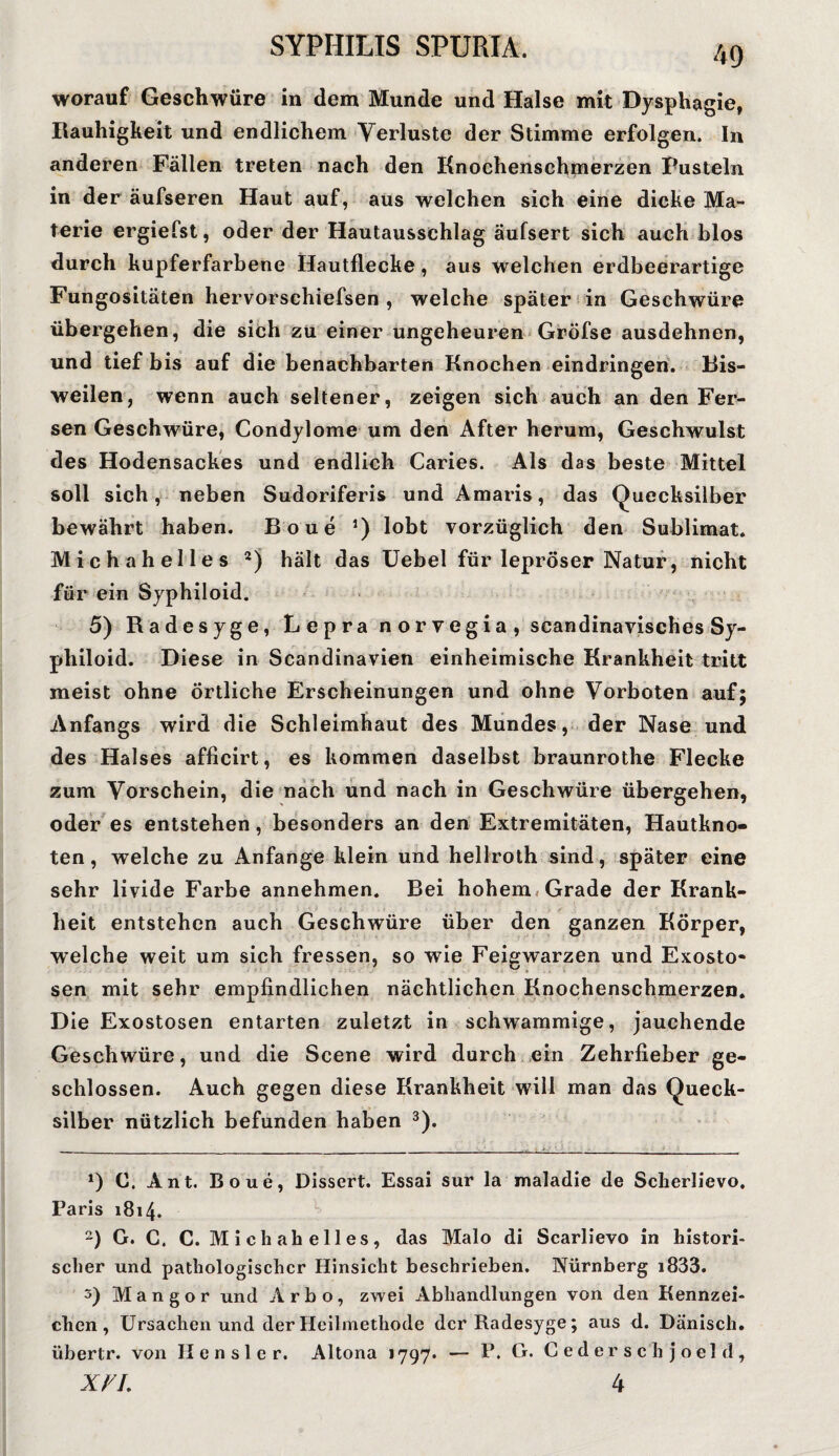 worauf Geschwüre in dem Munde und Halse mit Dysphagie, Rauhigkeit und endlichem Verluste der Stimme erfolgen. In anderen Fällen treten nach den Knochenschmerzen Pusteln in der äufseren Haut auf, aus welchen sich eine dicke Ma¬ terie ergiefst, oder der Hautausschlag äufsert sich auch blos durch kupferfarbene Hautflecke , aus welchen erdbeerartige Fungositäten hervorschiefsen , welche später in Geschwüre übergehen, die sich zu einer ungeheuren Gröfse ausdehnen, und tief bis auf die benachbarten Knochen eindringen. Bis¬ weilen, wenn auch seltener, zeigen sich auch an den Fer¬ sen Geschwüre, Condylome um den After herum, Geschwulst des Hodensackes und endlich Caries. Als das beste Mittel soll sich, neben Sudoriferis und Amaris, das Quecksilber bewährt haben. Boue 5) lobt vorzüglich den Sublimat. Michahelles 2) hält das Uebel für lepröser Natur, nicht für ein Syphiloid. 5) Radesyge, Lepra norvegia, seandinavisches Sy¬ philoid. Diese in Scandinavien einheimische Krankheit tritt meist ohne örtliche Erscheinungen und ohne Vorboten auf; Anfangs wird die Schleimhaut des Mundes, der Nase und des Halses afficirt, es kommen daselbst braunrothe Flecke zum Vorschein, die nach und nach in Geschwüre übergehen, oder es entstehen, besonders an den Extremitäten, Hautkno¬ ten, welche zu Anfänge klein und hellroth sind, später eine sehr livide Farbe annehmen. Bei hohem Grade der Krank¬ heit entstehen auch Geschwüre über den ganzen Körper, welche weit um sich fressen, so wie Feigwarzen und Exosto¬ sen mit sehr empfindlichen nächtlichen Knochenschmerzen. Die Exostosen entarten zuletzt in schwammige, jauchende Geschwüre, und die Scene wird durch ein Zehrfieber ge¬ schlossen. Auch gegen diese Krankheit will man das Queck¬ silber nützlich befunden haben 3). I. . *) C. Ant. Boue, Dissert. Essai sur la maladie de Scherlievo. Paris 1814. 2) G. C. C. Michahelles, das Malo di Scarlievo in histori¬ scher und pathologischer Hinsicht beschrieben. Nürnberg i833. 5) M a n g o r und Arbo, zwei Abhandlungen von den Kennzei¬ chen , Ursachen und der Heilmethode der Radesyge; aus d. Dänisch, übertr. von Hensler. Altona 1797* — P. G. C e d er s c'h j o el d ,