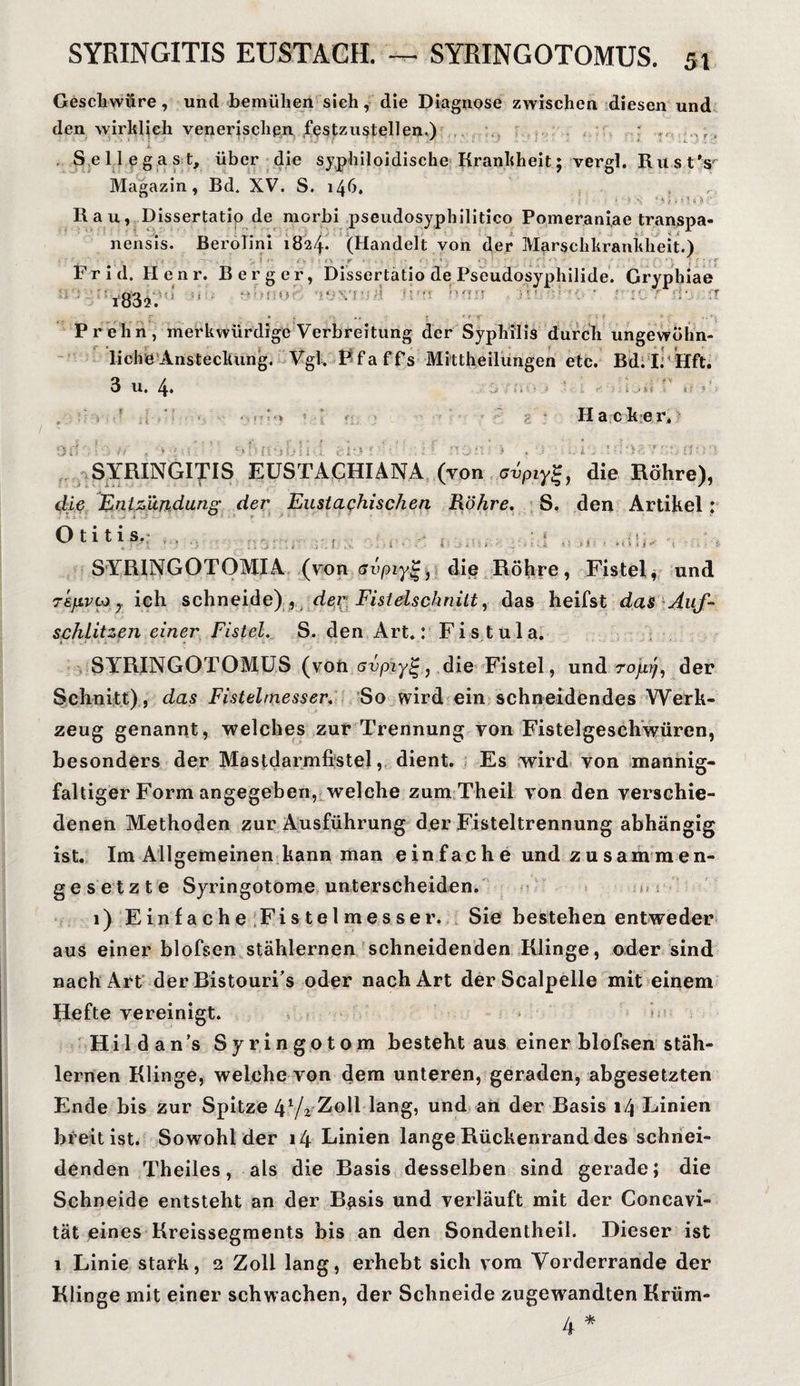 Geschwüre, und bemühen sieh, die Diagnose zwischen diesen und den wirklich venerischen festzustellen.) S e 1 1 c g a s t, über die syphiloidische Krankheit; vergl. Rust's Magazin, Bd. XV. S. 146. , ° ; < 5' >, ‘ *. j f r. 5 6 Ü ;• Rau, Dissertatio de morbi pseudosyphilitico Pomerani.ae transpa- nensis. BeroTini 1824. (Handelt von der Marschkrankheit.) —^ r • ' • ■ ■ ; - • r r Frid. Henr. Berger, Dissertatio de Pseudosyphilide. Gryphiae s\! firn F>n.o ■ rn07 do fi * . • Oy ■!’ •• >: Prehn, merkwürdige Verbreitung der Syphilis durch ungewülm- liche Ansteckung. Vgl. Pfaffs Mittheilungen etc. Bd. I. llft. 3 U, 4. ■ ■ ■ i ■ j i .. > i: . ii » » Hacker, SYRINGITIS EUSTACHIANA (von ovpiyg, die Röhre), die Entzündung der Eustachischen Röhre. S. den Artikel: Otitis. , SYRINGOTOMIA (von GvpiyZ, die Röhre, Fistel, und TEfjLvco 7 ich schneide) , dec Fistelschnitt, das heifst das Auf- schlitzen einer Fistel. S. den Art.: Fis tula. SYRINGOTOMUS (von avpiyg., die Fistel, und rojxy, der Schnitt), das Fistelmesser. So wird ein schneidendes Werk¬ zeug genannt, welches zur Trennung von Fistelgeschwüren, besonders der Mastdarmfistel, dient. Es wird von mannig¬ faltiger Form angegeben, welche zum Theil von den verschie¬ denen Methoden zur Ausführung der Fisteltrennung abhängig ist. Im Allgemeinen kann man einfache und zusammen¬ gesetzte Syringotome unterscheiden. 1) Ein fache Fistelmesser. Sie bestehen entweder aus einer blofsen stählernen schneidenden Klinge, oder sind nach Art der BistourPs oder nach Art der Scalpelle mit einem Hefte vereinigt. Hildan’s Syringotom besteht aus einer blofsen stäh¬ lernen Klinge, welche von dem unteren, geraden, abgesetzten Ende bis zur Spitze 4 V2 Zoll lang, und an der Basis 14 Linien breit ist. Sowohl der 14 Linien lange Rückenrand des schnei¬ denden Theiles, als die Basis desselben sind gerade; die Schneide entsteht an der B^isis und verläuft mit der Concavi- tät eines Kreissegments bis an den Sondentheil. Dieser ist 1 Linie stark, 2 Zoll lang, erhebt sich vom Vorderrande der Klinge mit einer schwachen, der Schneide zugewandten Krüm-