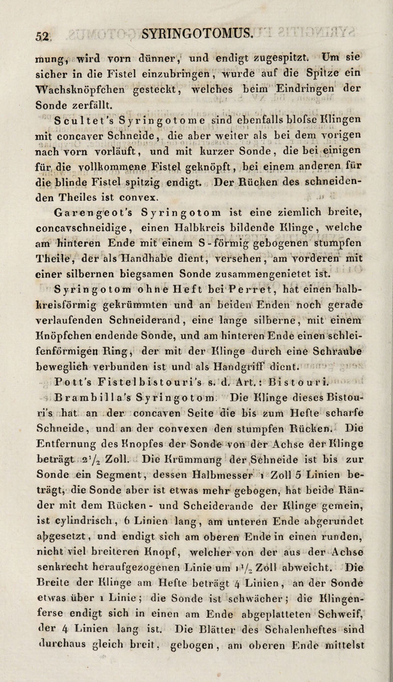 mung, wird vorn dünner,’ und endigt zugespitzt. Um sie sicher in die Fistel einzubringen , wurde auf die Spitze ein Wachsknöpfchen gesteckt, welches beim Eindringen der i . * * f Mi > • , • « - . i < \ Sonde zerfällt. Scultet’s Syringotome sind ebenfalls blofse Klingen mit concaver Schneide, die aber weiter als bei dem vorigen _ nach vorn vorläuft , und mit kurzer Sonde, die bei einigen für die vollkommene Fistel geknöpft, bei einem anderen für die blinde Fistel spitzig endigt. Der Rücken des schneiden¬ den Theiles ist convex. Garen geot’s Syringotom ist eine ziemlich breite, concavschneidige, einen Halbkreis bildende Klinge, welche am hinteren Ende mit einem S - förmig gebogenen stumpfen Th eile, der als Handhabe dient, versehen, am vorderen mit einer silbernen biegsamen Sonde zusammengenietet ist. Syringotom ohne Heft bei Perret, hat einen halb¬ kreisförmig gekrümmten und an beiden Enden noch gerade verlaufenden Schneiderand, eine lange silberne, mit einem Knöpfchen endende Sonde, und am hinteren Ende einen schlei¬ fenförmigen Ring, der mit der Klinge durch eine Schraube beweglich verbunden ist und als Handgriff dient. Pott's Fistel bistouri’s s. d. Art.: Bistouri. Brambilla’s Syringotom. Die Klinge dieses Bistou¬ ri’s hat an der concaven Seite die bis zum Hefte scharfe Schneide, und an der convexen den stumpfen Rücken. Die Entfernung des Knopfes der Sonde von der Achse der Klinge beträgt 25/2 Zoll. Die Krümmung der Schneide ist bis zur Sonde ein Segment, dessen Halbmesser 1 Zoll 5 Linien be¬ trägt, die Sonde aber ist etwTas mehr gebogen, hat beide Rän¬ der mit dem Rücken - und Scheiderande der Klinge gemein, ist cylindrisch, 6 Linien lang, am unteren Ende abgerundet a|)gesetzt, und endigt sich am oberen Ende in einen runden, nicht viel breiteren Knopf, welcher von der aus der Achse senkrecht heraufgezogenen Linie um i*/2Zoll abweicht. Die Breite der Klinge am Hefte beträgt 4 Linien, an der Sonde etwas über i Linie; die Sonde ist schwächer; die Klingen¬ ferse endigt sich in einen am Ende abgeplatteten Schweif, der 4 Linien lang ist. Die Blätter des Schalenheftes sind durchaus gleich breit, gebogen, am oberen Ende mittelst