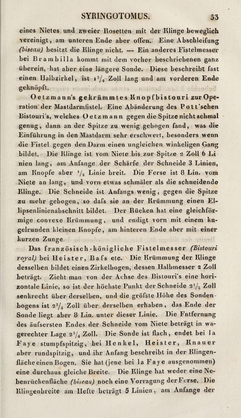 eines Nietes und zweier Rosetten mit der Klinge beweglich vereinigt, am unteren Ende aber offen. Eine Abschleifung (biseau) besitzt die Klinge nicht. — Ein anderes Fistelmesser bei Br ambilla kommt mit dem vorher beschriebenen ganz überein, hat aber eine längere Sonde. Diese beschreibt fast einen Halbzirkel, ist i3/4 Zoll lang und am vorderen Ende geknöpft. O e t z m a n n’s gekrümmtes Knopfbistouri zur Ope<* ration der Mastdarmfistel. Eine Abänderung des Pott’schen Bistouris, welches Oe tz mann gegen die Spitze nicht schmal genug, dann an der Spitze zu wenig gebogen fand, was die Einführung in den Mastdarm sehr erschwert, besonders wenn die Fistel gegen den Darm einen ungleichen winkeligen Gang bildet. Die Klinge ist vom Niete bis zur Spitze 2 Zoll 6 Li nien lang, am Anfänge der Schärfe der Schneide 3 Linien, am Knopfe aber 1/2 Linie breit. Die Ferse ist 8 Lin. vom Niete an lang, und vorn etwas schmäler als die schneidende Klinge. Die Schneide ist Anfangs wenig, gegen die Spitze zu mehr gebogen, so dafs sie an der Krümmung einen El¬ lipsenlinienabschnitt bildet. Der Rücken hat eine gleichför¬ mige convexe Krümmung, und endigt vorn mit einem ku¬ gelrunden kleinen Knopfe, am hinteren Ende aber mit einer kurzen Zunge. Das französisch-königliche Fistelmesser (Bistouri V royal) bei Heister, Bafs etc. Die Krümmung der Klinge desselben bildet einen Zirkelbogen, dessen Halbmesser 2 Zoll beträgt. Zieht man von der Achse des Bistouri’s eine hori¬ zontale Linie, so ist der höchste Punkt der Schneide 2ljz Zoll senkrecht über derselben, und die grÖfste Höhe des Sonden¬ bogens ist 23/4 Zoll über derselben erhaben , das Ende der Sonde liegt aber 8 Lin. unter dieser Linie. Die Fntfernung des äufsersten Endes der Schneide vom Niete beträgt in wa¬ gerechter Lage 23/4 Zoll. Die Sonde ist flach, endet bei la Faye stumpfspitzig, bei Henkel, Heister, Knauer aber rundspitzig, und ihr Anfang beschreibt in der Klingen¬ fläche einen Bogen. Sie hat (jene bei la Faye ausgenommen) eine durchaus gleiche Breite. Die Klinge hat weder eine Ne¬ benrückenfläche (biseau) noch eine Vorragung der Ferse. Die Klingenbreite am Hefte beträgt 5 Linien, am Anfänge der