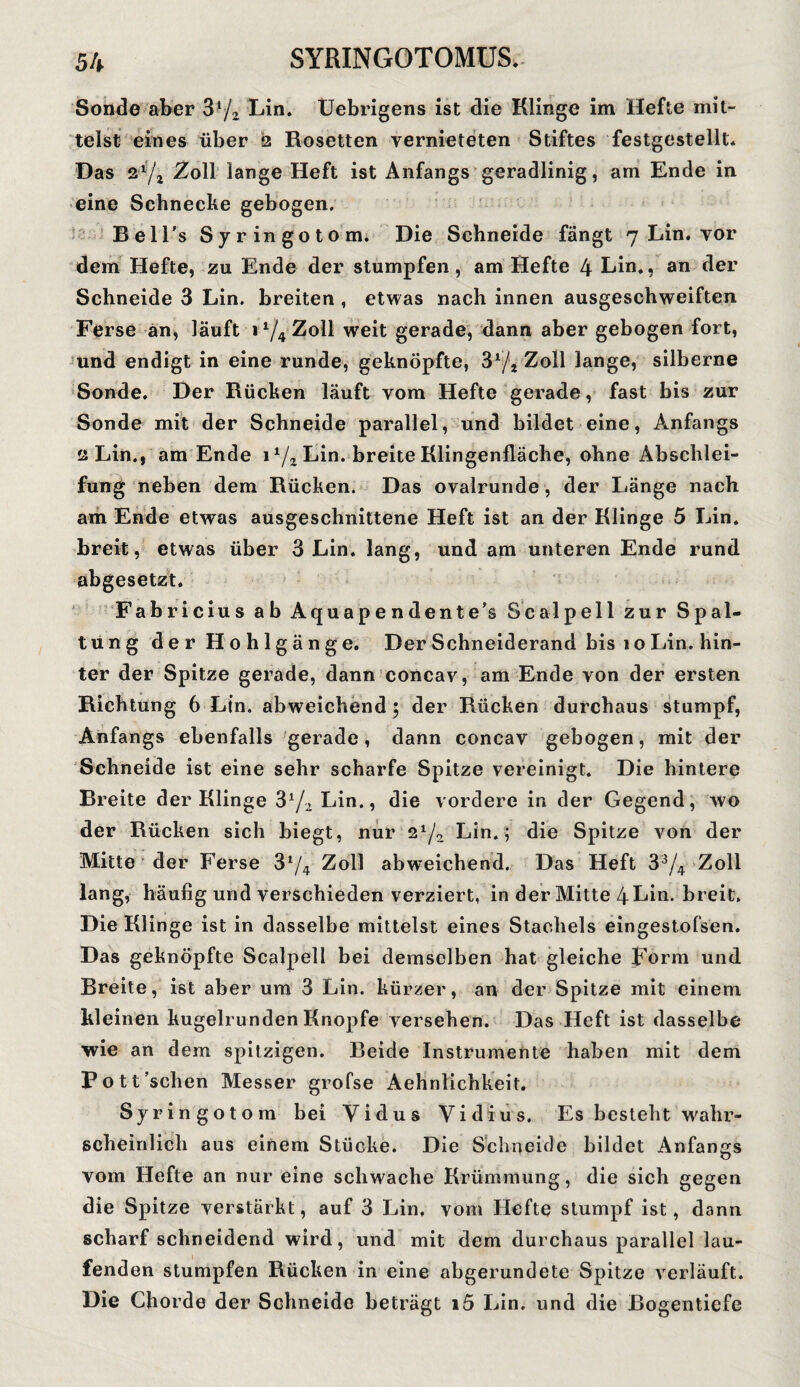 Sonde aber 3*/2 Lin. Uebrigens ist die Klinge im Hefte mit¬ telst eines über 2 Rosetten vernieteten Stiftes festgestellt. Das 2,l5/j Zoll lange Heft ist Anfangs geradlinig, am Ende in eine Schnecke gebogen. Bell’s Syr ingotom. Die Schneide fängt 7 Lin. vor dem Hefte, zu Ende der stumpfen, am Hefte 4 Lin., an der Schneide 3 Lin. breiten, etwas nach innen ausgeschweiften Ferse an, läuft 11/4 Zoll weit gerade, dann aber gebogen fort, und endigt in eine runde, geknöpfte, 3l/z Zoll lange, silberne Sonde. Der Rücken läuft vom Hefte gerade, fast bis zur Sonde mit der Schneide parallel, und bildet eine, Anfangs 2 Lin., am Ende 1 1/z Lin. breite Klingenfläche, ohne Abschlei¬ fung neben dem Rücken. Das ovalrunde, der Länge nach am Ende etwas ausgeschnittene Heft ist an der Klinge 5 Lin. breit , etwas über 3 Lin. lang, und am unteren Ende rund abgesetzt. Fabricius ab Aquapendente’s Seal pell zur Spal¬ tung der Hohlgänge. Der Schneiderand bis 10 Lin. hin¬ ter der Spitze gerade, dann concav, am Ende von der ersten Richtung 6 Lin. abweichend 5 der Rücken durchaus stumpf, Anfangs ebenfalls gerade, dann concav gebogen, mit der Schneide ist eine sehr scharfe Spitze vereinigt. Die hintere Breite der Klinge 3l/z Lin., die vordere in der Gegend, wo der Rücken sich biegt, nur 21/., Lin.; die Spitze von der Mitte der Ferse 3y4 Zoll abweichend. Das Heft 33/4 Zoll lang, häufig und verschieden verziert, in der Mitte 4 Lin. breit. Die Klinge ist in dasselbe mittelst eines Stachels eingestofsen. Das geknöpfte Scalpell bei demselben hat gleiche Form und Breite, ist aber um 3 Lin. kürzer, an der Spitze mit einem kleinen kugelrunden Knopfe versehen. Das Heft ist dasselbe wie an dem spitzigen. Beide Instrumente haben mit dem Fott’sclien Messer grofse Aehnlichkeit. Syringotom bei Yidus Vidius. Es besieht wahr¬ scheinlich aus einem Stücke. Die Schneide bildet Anfangs vom Hefte an nur eine schwache Krümmung, die sich gegen die Spitze verstärkt, auf 3 Lin, vom Hefte stumpf ist, dann scharf schneidend wird, und mit dem durchaus parallel lau¬ fenden stumpfen Rücken in eine abgerundete Spitze verläuft. Die Chorde der Schneide beträgt i5 Lin. und die Bogentiefe