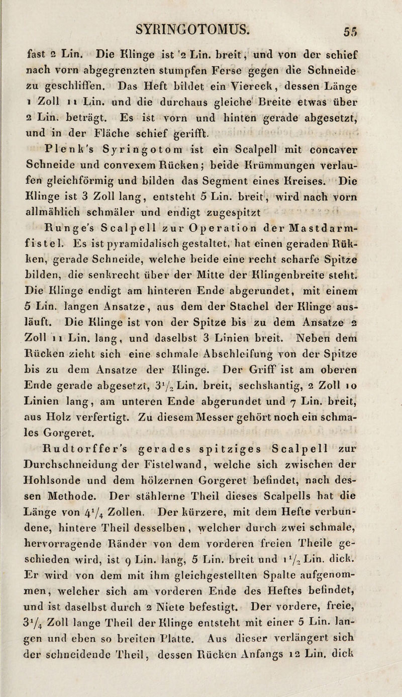 fast 2 Lin. Die Klinge ist 2 Lin. breit, und von der schief nach vorn abgegrenzten stumpfen Ferse gegen die Schneide zu geschliffen. Das Heft bildet ein Viereck, dessen Länge 1 Zoll 11 Lin. und die durchaus gleiche Breite etwas über 2 Lin. beträgt. Es ist vorn und hinten gerade abgesetzt, und in der Fläche schief gerifft. Plenk's Syringotom ist ein Scalpell mit concaver Schneide und convexem Rücken; beide Krümmungen verlau¬ fen gleichförmig und bilden das Segment eines Kreises. Die Klinge ist 3 Zoll lang, entsteht 5 Lin. breit, wird nach vorn allmählich schmäler und endigt zugespitzt Hunge’s Scalpell zur Operation der Mastdarm¬ fistel. Es ist pyramidalisch gestaltet, hat einen geraden Rük- ken, gerade Schneide, welche beide eine recht scharfe Spitze bilden, die senkrecht über der Mitte der Klingenbreite steht. Die Klinge endigt am hinteren Ende abgerundet, mit einem 5 Lin. langen Ansätze, aus dem der Stachel der Klinge aus¬ läuft. Die Klinge ist von der Spitze bis zu dem Ansätze 2 Zoll 11 Lin. lang, und daselbst 3 Linien breit. Neben dem Rücken zieht sich eine schmale Abschleifung von der Spitze bis zu dem Ansätze der Klinge. Der Griff ist am oberen Ende gerade abgesetzt, ‘6l/2 Lin. breit, sechskantig, 2 Zoll 10 Linien lang, am unteren Ende abgerundet und 7 Lin. breit, aus Holz verfertigt. Zu diesem Messer gehört noch ein schma¬ les Gorgeret. Rudtorffer's gerades spitziges Scalpell zur Durchschneidung der Fistelwand, welche sich zwischen der Hohlsonde und dem hölzernen Gorgeret befindet, nach des¬ sen Methode. Der stählerne Theil dieses Scalpells hat die Länge von 4V4 Zollen. Der kürzere, mit dem Hefte verbun¬ dene, hintere Theil desselben , welcher durch zwei schmale, hervorragende Ränder von dem vorderen freien Theile ge¬ schieden wird, ist 9 Lin. lang, 5 Lin. breit und 1 Lin. dick. Er wird von dem mit ihm gleichgestellten Spalte aufgenom¬ men, welcher sich am vorderen Ende des Heftes befindet, und ist daselbst durch 2 Niete befestigt. Der vordere, freie, 3V4 Zoll lange Theil der Klinge entsteht mit einer 5 Lin. lan¬ gen und eben so breiten Platte. Aus dieser verlängert sich der schneidende Theil, dessen Rücken Anfangs 12 Lin. dick