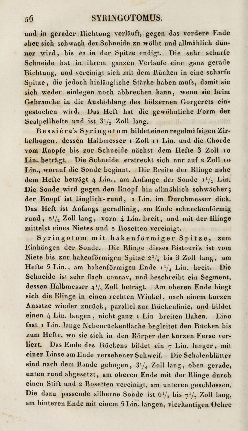 und in gerader Richtung verläuft, gegen das vordere Ende aber sich schwach der Schneide zu wölbt und allmählich dün¬ ner wird, bis es in der Spitze endigt. Die sehr scharfe Schneide hat in ihrem ganzen Verlaufe eine ganz gerade Richtung, und vereinigt sich mit dem Rücken in eine scharfe Spitze, die jedoch hinlängliche Stärke haben mufs, damit sie sich weder einlegen noch abbrechen kann, wenn sie beim Gebrauche in die Aushöhlung des hölzernen Gorgerets ein¬ gestochen wird. Das Heft hat die gewöhnliche Form der Scalpellhefte und ist 3lJz Zoll lang, Bessiere’s Syringotom bildet einen regelmäfsigen Zir¬ kelbogen, dessen Halbmesser 1 Zoll 11 Lin. und die Chorde vom Knopfe bis zur Schneide nächst dem Hefte 3 Zoll 10 Lin. beträgt. Die Schneide erstreckt sich nur auf 2 Zoll »o Lin., worauf die Sonde beginnt. Die Breite der Klinge nahe dem Hefte beträgt 4 Lin., am Anfänge der Sonde i1/^ Lin. Die Sonde wird gegen den Knopf hin allmählich schwächer; der Knopf ist länglich-rund, 1 Lin. im Durchmesser dick. Das Heft ist Anfangs geradlinig, am Ende schneckenförmig rund, zl/z Zoll lang, vorn 4 Lin. breit, und mit der Klinge mittelst eines Nietes und 2 Rosetten vereinigt. Syringotom mit hakenförmiger Spitze, zum Einhängen der Sonde. Die Klinge dieses Bistouri’s ist vom Niete bis zur hakenförmigen Spitze 23/4 bis 3 Zoll lang, am Hefte 5 Lin., am hakenförmigen Ende 14/4 Lin. breit. Die Schneide ist sehr flach concav, und beschreibt ein Segment, dessen Halbmesser (\l/2 Zoll beträgt. Am oberen Ende biegt sich die Klinge in einen rechten Winkel, nach einem kurzen Ansätze wieder zurück, parallel zur Rückenlinie, und bildet einen 4 Lin. langen, nicht ganz 1 Lin. breiten Haken. Eine fast 1 Lin. lange Nebenrückenfläche begleitet den Rücken bis zum Hefte, wo sie sich in den Körper der kurzen Ferse ver¬ liert. Das Ende des Rückens bildet ein 7 Lin. langer, mit einer Linse am Ende versehener SchwTeif. Die Schalenblätter sind nach dem Rande gebogen, 31/^ Zoll lang, oben gerade, unten rund abgesetzt, am oberen Ende mit der Klinge durch einen Stift und 2 Rosetten vereinigt, am unteren geschlossen. Die dazu passende silberne Sonde ist 6'1/, bis yl/2 Zoll lang, am hinteren Ende mit einem 5 Lin. langen, vierkantigen Oehre