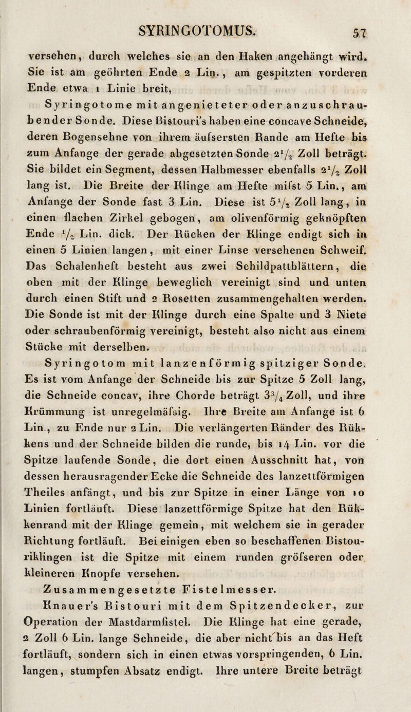 versehen, durch welches sie an den Haken angehängt wird. Sie ist am geöhrten Ende 2 Lin. , am gespitzten vorderen Ende etwa 1 Linie breit, Syringotome mit an genieteter oder anzuschrau¬ bender Sonde. Diese Bistouri’s haben eine concave Schneide, deren Bogensehne von ihrem äufsersten Rande am Hefte bis zum Anfänge der gerade abgesetzten Sonde 2*/2 Zoll beträgt. Sie bildet ein Segment, dessen Halbmesser ebenfalls 2x/z Zoll lang ist. Die Breite der Klinge am Hefte mifst 5 Lin., am Anfänge der Sonde fast 3 Lin. Diese ist 5l/r Zoll lang, in einen flachen Zirkel gebogen, am olivenförmig geknöpften Ende l/z Lin. dick. Der Rücken der Klinge endigt sich in einen 5 Linien langen, mit einer Linse versehenen Schweif. Das Schalenheft besteht aus zwei Schildpattblättern, die oben mit der Klinge beweglich vereinigt sind und unten durch einen Stift und 2 Rosetten zusammengehalten werden. Die Sonde ist mit der Klinge durch eine Spalte und 3 Niete oder schraubenförmig vereinigt, besteht also nicht aus einem Stücke mit derselben. Syringotom mit lanzenförmig spitziger Sonde. Es ist vom Anfänge der Schneide bis zur Spitze 5 Zoll lang, die Schneide concav, ihre Chorde beträgt 33/4 Zoll, und ihre Krümmung ist unregelmäfsig. Ihre Breite am Anfänge ist 6 Lin., zu Ende nur 2 Lin. Die verlängerten Ränder des Rük- kens und der Schneide bilden die runde, bis 14 Lin. vor die Spitze laufende Sonde, die dort einen Ausschnitt hat, von dessen herausragender Ecke die Schneide des lanzettförmigen Theiles anfängt, und bis zur Spitze in einer Länge von »o Linien fortläuft. Diese lanzettförmige Spitze hat den Rük- kenrand mit der Klinge gemein, mit welchem sie in gerader Richtung fortläuft. Bei einigen eben so beschaffenen Bistou¬ riklingen ist die Spitze mit einem runden gröfseren oder kleineren Knopfe versehen. Zusammengesetzte Fistelm esse r. Knauers Bistouri mit dem Spitzendecker, zur Operation der Mastdarmlistel. Die Klinge hat eine gerade, 2 Zoll 6 Lin. lange Schneide, die aber nicht bis an das Heft fortläuft, sondern sich in einen etwas vorspringenden, 6 Lin. langen, stumpfen Absatz endigt. Ihre untere Breite beträgt