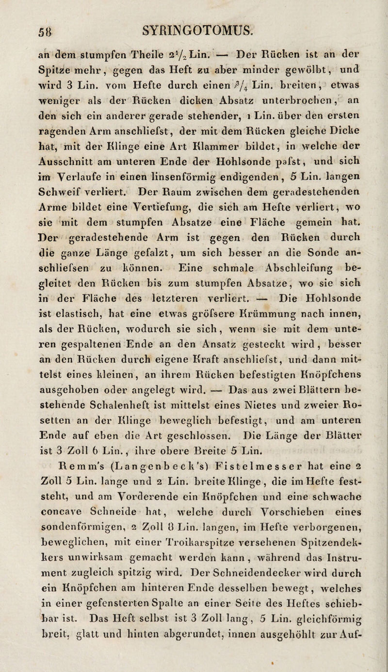 an dem stumpfen Theile 2J/2Lin. — Der Rücken ist an der Spitze mehr, gegen das Heft zu aber minder gewölbt, und wird 3 Lin. vom Hefte durch einen >3/4 Lin. breiten, etwas weniger als der Rücken dicken Absatz unterbrochen, an den sich ein anderer gerade stehender, 1 Lin. über den ersten ragenden Arm anschliefst, der mit dem Rücken gleiche Dicke hat, mit der Klinge eine Art Klammer bildet, in welche der Ausschnitt am unteren Ende der Hohlsonde pafst, und sich im Verlaufe in einen linsenförmig endigenden, 5 Lin. langen Schweif verliert. Der Raum zwischen dem geradestehenden Arme bildet eine Vertiefung, die sich am Hefte verliert, wo sie mit dem stumpfen Absätze eine Fläche gemein hat. Der geradestehende Arm ist gegen den Rücken durch die ganze Länge gefalzt, um sich besser an die Sonde an- schliefsen zu können. Eine schmale Abschleifung be¬ gleitet den Rücken bis zum stumpfen Absätze, wo sie sich in der Fläche des letzteren verliert. — Die Hohlsonde ist elastisch, hat eine etwas gröfsere Krümmung nach innen, als der Rücken, wodurch sie sich, wenn sie mit dem unte¬ ren gespaltenen Ende an den Ansatz gesteckt wird , besser an den Rücken durch eigene Kraft anschliefst, und dann mit¬ telst eines kleinen, an ihrem Rücken befestigten Knöpfehens ausgehoben oder angelegt wird. — Das aus zwei Blättern be¬ stehende Schalenheft ist mittelst eines Nietes und zweier Ro¬ setten an der Klinge beweglich befestigt, und am unteren Ende auf eben die Art geschlossen. Die Länge der Blätter ist 3 Zoll 6 Lin., ihre obere Breite 5 Lin. Remm's (Langenbeck’s) Fistelmesser hat eine 2 Zoll 5 Lin. lange und 2 Lin. breite Klinge , die im Hefte fest¬ steht, und am Vorderende ein Knöpfchen und eine schwache concave Schneide hat, welche durch Vorschieben eines sondenförmigen, 2 Zoll 8 Lin. langen, im Hefte verborgenen, beweglichen, mit einer Troikarspitze versehenen Spitzendek- kers unwirksam gemacht werden kann , während das Instru¬ ment zugleich spitzig wird. Der Schneidendecker wird durch ein Knöpfchen am hinteren Ende desselben bewegt, welches in einer gefensterten Spalte an einer Seite des Heftes schieb¬ bar ist. Das Heft selbst ist 3 Zoll lang, 5 Lin. gleichförmig breit, glatt und hinten abgerundet, innen ausgehöhlt zur Auf-