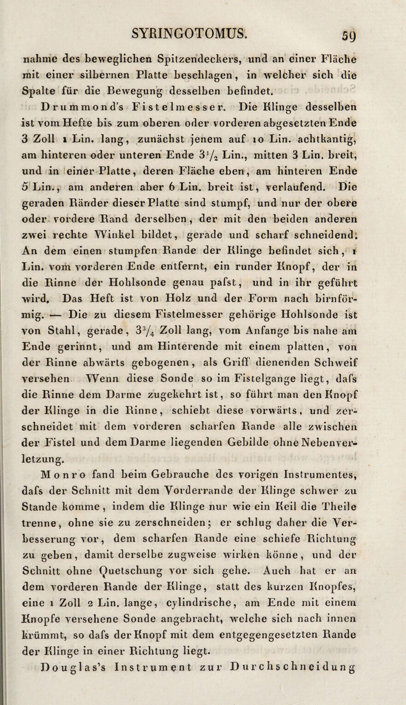 nähme des beweglichen Spitzendeckers, und an einer Fläche mit einer silbernen Platte beschlagen, in welcher sich die Spalte für die Bewegung desselben befindet. Drummond’s Fistelmesser. Die Klinge desselben ist vom Hefte bis zum oberen oder vorderen abgesetzten Ende 3 Zoll 1 Lin. lang, zunächst jenem auf io Lin. achtkantig, am hinteren oder unteren Ende 3’/2 Lin., mitten 3 Lin. breit, und in einer Platte, deren Fläche eben, am hinteren Ende 5 Lin., am anderen aber 6 Lin. breit ist, verlaufend. Die geraden Ränder dieser Platte sind stumpf, und nur der obere oder vordere Rand derselben , der mit den beiden anderen zwei rechte Winkel bildet, gerade und scharf schneidend. An dem einen stumpfen Rande der Klinge befindet sich, i Lin. vom vorderen Ende entfernt, ein runder Knopf, der in die Rinne der Hohlsonde genau pafst, und in ihr geführt wird. Das Heft ist von Holz und der Form nach bimför¬ mig. — Die zu diesem Fistelmesser gehörige Hohlsonde ist von Stahl, gerade, 33/4 Zoll lang, vom Anfänge bis nahe am Ende gerinnt, und am Hinterende mit einem platten, von der Rinne abwärts gebogenen , als Griff dienenden Schweif versehen Wenn diese Sonde so im Fistelgange liegt, dafs die Rinne dem Darme zugekehrt ist, so führt man den Knopf der Klinge in die Rinne, schiebt diese vorwärts, und zer¬ schneidet mit dem vorderen scharfen Rande alle zwischen der Fistel und dem Darme liegenden Gebilde ohne Nebenvei'« letzung. Monro fand beim Gebrauche des vorigen Instrumentes, dafs der Schnitt mit dem Vorderrande der Klinge schwer zu Stande komme , indem die Klinge nur wie ein Keil die Theile trenne, ohne sie zu zerschneiden; er schlug daher die Ver¬ besserung vor, dem scharfen Rande eine schiefe Richtung zu geben, damit derselbe zugweise wirken könne, und der Schnitt ohne Quetschung vor sich gehe. Auch hat er an dem vorderen Rande der Klinge, statt des kurzen Knopfes, eine i Zoll 2 Lin. lange, cjlindrische, am Ende mit einem Knopfe versehene Sonde angebracht, welche sich nach innen krümmt, so dafs der Knopf mit dem entgegengesetzten Rande der Klinge in einer Richtung liegt. D o u g 1 a s’s Instrument zur D u r c h s c h n e i d u n g