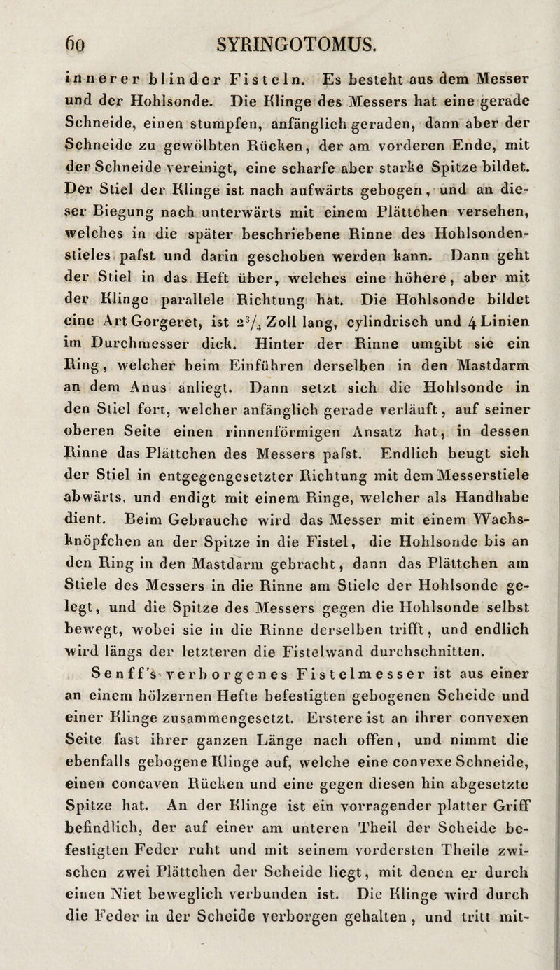 innerer blinder Fisteln. Es besteht aus dem Messer und der Hohlsonde. Die Klinge des Messers hat eine gerade Schneide, einen stumpfen, anfänglich geraden, dann aber der Schneide zu gewölbten Rücken, der am vorderen Ende, mit der Schneide vereinigt, eine scharfe aber starke Spitze bildet. Der Stiel der Klinge ist nach aufwärts gebogen, und an die¬ ser Biegung nach unterwärts mit einem Plättchen versehen, welches in die später beschriebene Rinne des Hohlsonden¬ stieles pafst und darin geschoben werden kann. Dann geht der Stiel in das Heft über, welches eine höhere, aber mit der Klinge parallele Richtung hat. Die Hohlsonde bildet eine Art Gorgeret, ist 23/4 Zoll lang, cylindrisch und 4 Linien im Durchmesser dick. Hinter der Rinne umgibt sie ein Ring, welcher beim Einführen derselben in den Mastdarm an dem Anus anliegt. Dann setzt sich die Hohlsonde in den Stiel fort, welcher anfänglich gerade verläuft, auf seiner oberen Seite einen rinnenförmigen Ansatz hat, in dessen Rinne das Plättchen des Messers pafst. Endlich beugt sich der Stiel in entgegengesetzter Richtung mit dem Messerstiele abwärts, und endigt mit einem Ringe, welcher als Handhabe dient. Beim Gebrauche wird das Messer mit einem Wachs- knöpfchen an der Spitze in die Fistel, die Hohlsonde bis an den Ring in den Mastdarm gebracht, dann das Plättchen am Stiele des Messers in die Rinne am Stiele der Hohlsonde ge¬ legt, und die Spitze des Messers gegen die Hohlsonde selbst bewegt, wobei sie in die Rinne derselben trifft, und endlich wird längs der letzteren die Fistelwand durchschnitten. Senff'ä'Yerborgenes Fistelmesser ist aus einer an einem hölzernen Hefte befestigten gebogenen Scheide und einer Klinge zusammengesetzt. Erstere ist an ihrer convexen Seite fast ihrer ganzen Länge nach offen, und nimmt die ebenfalls gebogene Klinge auf, welche eine convexe Schneide, einen concaven Rücken und eine gegen diesen hin abgesetzte Spitze hat. An der Klinge ist ein vorragender platter Griff befindlich, der auf einer am unteren Theil der Scheide be¬ festigten Feder ruht und mit seinem vordersten Theile zwi¬ schen zwei Plättchen der Scheide liegt, mit denen er durch einen Niet beweglich verbunden ist. Die Klinge wird durch die Feder in der Scheide verborgen gehalten , und tritt mit-