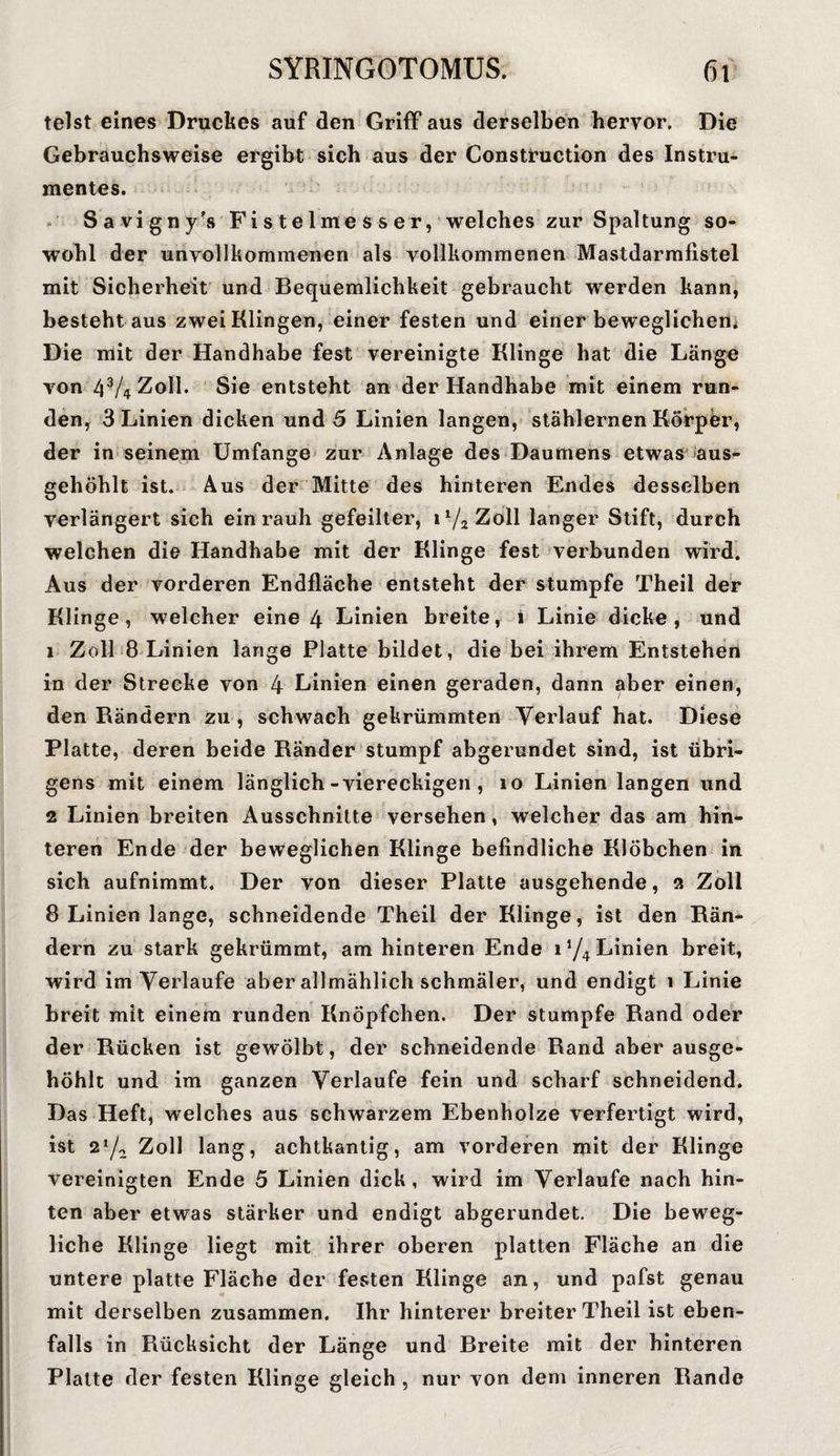 telst eines Druckes auf den Griff aus derselben hervor. Die Gebrauchsweise ergibt sich aus der Construction des Instru¬ mentes. Savigny's Fistelmesser, welches zur Spaltung so¬ wohl der unvollkommenen als vollkommenen Mastdarmfistel mit Sicherheit und Bequemlichkeit gebraucht werden kann, besteht aus zwei Klingen, einer festen und einer beweglichem Die mit der Handhabe fest vereinigte Klinge hat die Länge von 4V4Z0II. Sie entsteht an der Handhabe mit einem run¬ den, 3 Linien dicken und 5 Linien langen, stählernen Körper, der in seinem Umfange zur Anlage des Daumens etwas aus¬ gehöhlt ist. Aus der Mitte des hinteren Endes desselben verlängert sich ein rauh gefeilter, i1/2Zoll langer Stift, durch welchen die Handhabe mit der Klinge fest verbunden wird. Aus der vorderen Endfläche entsteht der stumpfe Theil der Klinge, welcher eine 4 Linien breite, 1 Linie dicke, und 1 Zoll 8 Linien lange Platte bildet, die bei ihrem Entstehen in der Strecke von 4 Linien einen geraden, dann aber einen, den Rändern zu, schwach gekrümmten Verlauf hat. Diese Platte, deren beide Ränder stumpf abgerundet sind, ist übri¬ gens mit einem länglich-viereckigen , 10 Linien langen und 2 Linien breiten Ausschnitte versehen, welcher das am hin¬ teren Ende der beweglichen Klinge befindliche Klöbchen in sich aufnimmt. Der von dieser Platte ausgehende, 2 Zoll 8 Linien lange, schneidende Theil der Klinge, ist den Rän¬ dern zu stark gekrümmt, am hinteren Ende i*/4 Linien breit, wird im Verlaufe aber allmählich schmäler, und endigt 1 Linie breit mit einem runden Knöpfchen. Der stumpfe Rand oder der Rücken ist gewölbt, der schneidende Rand aber ausge¬ höhlt und im ganzen Verlaufe fein und scharf schneidend. Das Heft, welches aus schwarzem Ebenholze verfertigt wird, ist 21/^ Zoll lang, achtkantig, am vorderen mit der Klinge vereinigten Ende 5 Linien dick, wird im Verlaufe nach hin¬ ten aber etwas stärker und endigt abgerundet. Die beweg¬ liche Klinge liegt mit ihrer oberen platten Fläche an die untere platte Fläche der festen Klinge an, und pafst genau mit derselben zusammen. Ihr hinterer breiter Theil ist eben¬ falls in Rücksicht der Länge und Breite mit der hinteren Platte der festen Klinge gleich, nur von dem inneren Rande