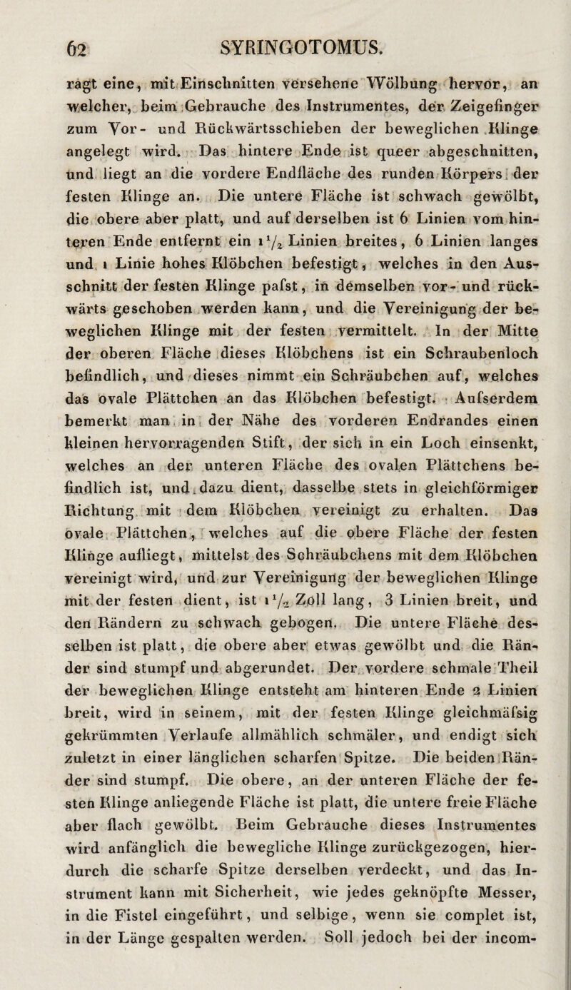 ragt eine, mit Einschnitten versehene Wölbung hervor, an welcher, beim Gebrauche des Instrumentes, der Zeigefinger zum Vor- und Rückwärtsschieben der beweglichen Klinge angelegt wird. Das hintere Ende ist queer abgeschnitten, Und liegt an die vordere Endfläche des runden Körpers der festen Klinge an. Die untere Fläche ist schwach gewölbt, die obere aber platt, und auf derselben ist 6 Linien vom hin¬ teren Ende entfernt ein 11/2 Linien breites, 6 Linien langes und » Linie hohes Klöbchen befestigt, welches in den Aus¬ schnitt der festen Klinge pafst, in demselben vor- und rück¬ wärts geschoben werden kann, und die Vereinigung der be¬ weglichen Klinge mit der festen vermittelt. In der Mitte der oberen Fläche dieses Klöbchens ist ein Schraubenloch befindlich, und dieses nimmt ein Schräubchen auf, welches das ovale Plättchen an das Klöbchen befestigt. Aufserdem bemerkt man in der Nähe des vorderen Endrandes einen kleinen hervorragenden Stift, der sich in ein Loch einsenkt, welches an der unteren Fläche des ovalen Plättchens be¬ findlich ist, und dazu dient, dasselbe stets in gleichförmiger Richtung mit dem Klöbchen vereinigt zu erhalten. Das ovale Plättchen, welches auf die obere Fläche der festen Klinge aulliegt, mittelst des Schräubchens mit dem Klöbchen vereinigt wird, und zur Vereinigung der beweglichen Klinge mit der festen dient, ist i1/^ Zoll lang, 3 Linien breit, und den Rändern zu schwach gebogen. Die untere Fläche des¬ selben ist platt, die obere aber etwas gewölbt und die Rän¬ der sind stumpf und abgerundet. Der vordere schmale Th eil der beweglichen Klinge entsteht am hinteren Ende 2 Linien breit, wird in seinem, mit der festen Klinge gleichmäfsig gekrümmten Verlaufe allmählich schmäler, und endigt sich zuletzt in einer länglichen scharfen Spitze. Die beiden Rän¬ der sind stumpf. Die obere, an der unteren Fläche der fe¬ sten Klinge anliegende Fläche ist platt, die untere freie Fläche aber flach gewölbt. Reim Gebrauche dieses Instrumentes wird anfänglich die bewegliche Klinge zurückgezogen, hier¬ durch die scharfe Spitze derselben verdeckt, und das In¬ strument kann mit Sicherheit, wie jedes geknöpfte Messer, in die Fistel eingeführt, und selbige, wenn sie complet ist, in der Länge gespalten werden. Soll jedoch bei der incom-