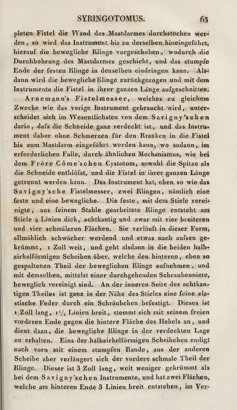 pleten Fistel die Wand des Mastdarmes durchstochen wer¬ den, so wird das Instrument bis zu derselben hineingeführt, hierauf die bewegliche Klinge vorgeschoben , wodurch die Durchbohrung des Mastdarmes geschieht, und das stumpfe Ende der festen Klinge in denselben eindringen kann. Als¬ dann wird die bewegliche Klinge zurückgezogen und mit dem Instrumente die Fistel in ihrer ganzen Länge aufgeschnitten. Arnemann’s Fistelmesser, welches zu gleichem Zwecke wie das vorige Instrument gebraucht ward, unter¬ scheidet sich iin Wesentlichsten von dem S a vi gny ’s e h en darin, dafs die Schneide ganz verdeckt ist, und das Instru¬ ment daher ohne Schmerzen für den Kranken in die Fistel bis zum Mastdarm eingeführt werden kann , wo sodann , im erforderlichen Falle, durch ähnlichen Mechanismus, wie bei dem Frere Cöme’schen Cystotom, sowohl die Spitze als die Schneide entblöfst, und die Fistel in ihrer ganzen Länge getrennt werden kann. Das Instrument hat, eben so wie das Savigny’sche Fistelmesser, zwei Klingen, nämlich eine feste und eine bewegliche. Die feste , mit dem Stiele verei¬ nigte , aus feinem Stahle gearbeitete Klinge entsteht am Stiele 4 Linien dick, achtkantig und zwar mit vier breiteren und vier schmäleren Flächen. Sie verläuft in dieser Form, allmählich schwächer werdend und etwas nach aufsen ge¬ krümmt, 1 Zoll weit, und geht alsdann in die beiden halb¬ zirkelförmigen Scheiben über, welche den hinteren, eben so gespaltenen Theil der beweglichen Klinge aufnehmen , und mit demselben, mittelst einer durchgehenden Schraubenniete, beweglich vereinigt sind. An der inneren Seite des achtkan¬ tigen Theiles ist ganz in der Nähe des Stieles eine feine ela¬ stische Feder durch ein Schräubchen befestigt. Dieses ist 1 Zoll lang, ilJz Linien breit, stemmt sich mit seinem freien vorderen Ende gegen die hintere Fläche des Hebels an , und dient dazu, die bewegliche Klinge in der verdeckten Lage zu erhalten. Eins der halbzirkelförmigen Scheibchen endigt nach vorn mit einem stumpfen Rande, aus der anderen Scheibe aber verlängert sich der vordere schmale Theil der Klinge. Dieser ist 3 Zoll lang, weit weniger gekrümmt als bei dem S av i gny’schen Instrumente, und hat zwei Flächen,
