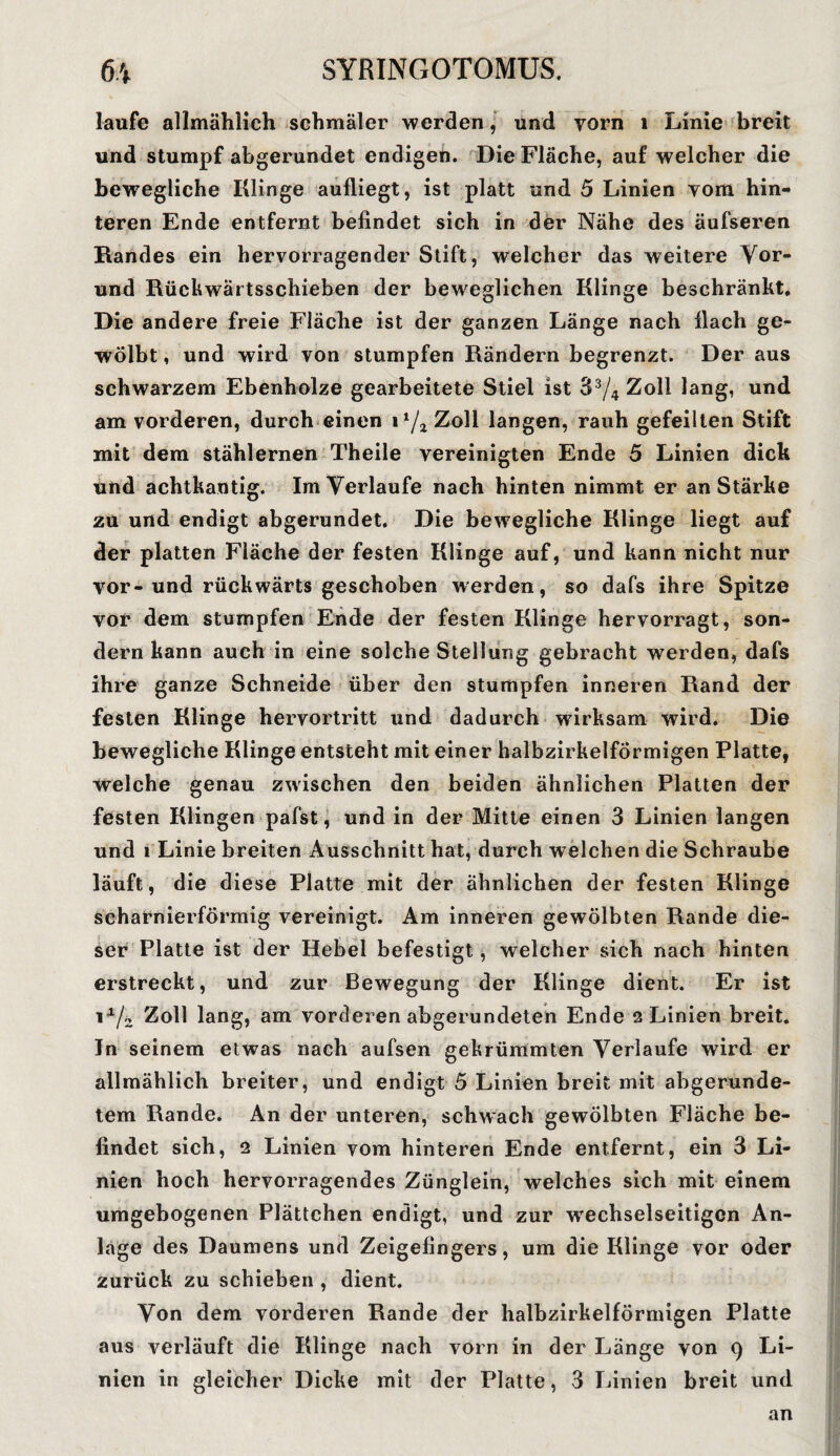 laufe allmählich schmäler werden, und vorn 1 Linie breit und stumpf abgerundet endigen. Die Fläche, auf welcher die bewegliche Klinge aufliegt, ist platt und 5 Linien vom hin¬ teren Ende entfernt befindet sich in der Nähe des äufseren Randes ein hervorragender Stift, welcher das weitere Vor- und Rückwärtsschieben der beweglichen Klinge beschränkt. Die andere freie Fläche ist der ganzen Länge nach flach ge¬ wölbt , und wird von stumpfen Rändern begrenzt. Der aus schwarzem Ebenholze gearbeitete Stiel ist 33/4 Zoll lang, und am vorderen, durch einen 1 Zoll langen, rauh gefeilten Stift mit dem stählernen Theile vereinigten Ende 5 Linien dick und achtkantig. Im Verlaufe nach hinten nimmt er an Stärke zu und endigt abgerundet. Die bewegliche Klinge liegt auf der platten Fläche der festen Klinge auf, und kann nicht nur vor-und rückwärts geschoben werden, so dafs ihre Spitze vor dem stumpfen Ende der festen Klinge hervorragt, son¬ dern kann auch in eine solche Stellung gebracht werden, dafs ihre ganze Schneide über den stumpfen inneren Rand der festen Klinge hervortritt und dadurch wirksam wird. Die bewegliche Klinge entsteht mit einer halbzirkelförmigen Platte, welche genau zwischen den beiden ähnlichen Platten der festen Klingen pafst, und in der Mitte einen 3 Linien langen und i Linie breiten Ausschnitt hat, durch welchen die Schraube läuft, die diese Platte mit der ähnlichen der festen Klinge scharnierförmig vereinigt. Am inneren gewölbten Rande die¬ ser Platte ist der Hebel befestigt, welcher sich nach hinten erstreckt, und zur Bewegung der Klinge dient. Er ist \x/z Zoll lang, am vorderen abgerundeten Ende 2 Linien breit. In seinem etwas nach aufsen gekrümmten Verlaufe wird er allmählich breiter, und endigt 5 Linien breit mit abgerunde¬ tem Rande. An der unteren, schwach gewölbten Fläche be¬ findet sich, 2 Linien vom hinteren Ende entfernt, ein 3 Li¬ nien hoch hervorragendes Zünglein, welches sich mit einem umgebogenen Plättchen endigt, und zur wechselseitigen An¬ lage des Daumens und Zeigefingers, um die Klinge vor oder zurück zu schieben , dient. Von dem vorderen Rande der halbzirkelförmigen Platte aus verläuft die Klinge nach vorn in der Länge von 9 Li¬ nien in gleicher Dicke mit der Platte, 3 Linien breit und an