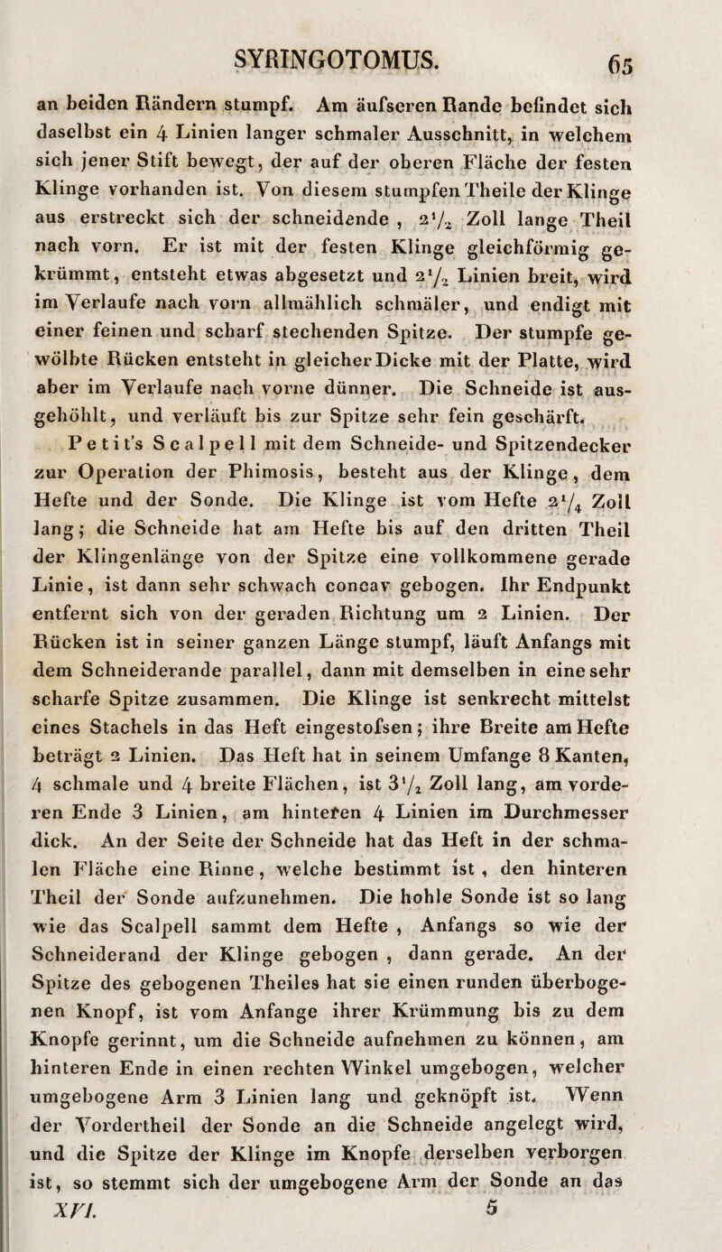 an beiden Rändern stumpf. Am äufseren Rande befindet sich daselbst ein 4 Linien langer schmaler Ausschnitt, in welchem sich jener Stift bewegt, der auf der oberen Fläche der festen Klinge vorhanden ist. Von diesem stumpfen Theile der Klinge aus erstreckt sich der schneidende , 2Zoll lange Theil nach vorn. Er ist mit der festen Klinge gleichförmig ge¬ krümmt, entsteht etwas abgesetzt und 2tJ,l Linien breit, wird im Verlaufe nach vorn allmählich schmäler, und endigt mit einer feinen und scharf stechenden Spitze. Der stumpfe ge¬ wölbte Rücken entsteht in gleicher Dicke mit der Platte, wird aber im Verlaufe nach vorne dünner. Die Schneide ist aus¬ gehöhlt, und verläuft bis zur Spitze sehr fein geschärft. Petit’s Scalpell mit dem Schneide- und Spitzendecker zur Operation der Phimosis, besteht aus der Klinge, dem Hefte und der Sonde. Die Klinge ist vom Hefte 2x/4 Zoll lang; die Schneide hat am Hefte bis auf den dritten Theil der Klingenlänge von der Spitze eine vollkommene gerade Linie, ist dann sehr schwach coneav gebogen. Ihr Endpunkt entfernt sich von der geraden Richtung um 2 Linien. Der Rücken ist in seiner ganzen Länge stumpf, läuft Anfangs mit dem Schneiderande parallel, dann mit demselben in eine sehr scharfe Spitze zusammen. Die Klinge ist senkrecht mittelst eines Stachels in das Heft eingestofsen; ihre Breite am Hefte beträgt 2 Linien. Das Heft hat in seinem Umfange 8 Kanten, 4 schmale und 4 breite Flächen, ist 372 Zoll lang, am vorde¬ ren Ende 3 Linien, am hinteren 4 Linien im Durchmesser dick. An der Seite der Schneide hat das Heft in der schma¬ len Fläche eine Rinne , welche bestimmt ist , den hinteren Theil der Sonde aufzunehmen* Die hohle Sonde ist so lang wie das Scalpell sammt dem Hefte , Anfangs so wie der Schneiderand der Klinge gebogen , dann gerade. An der Spitze des gebogenen Theiles hat sie einen runden überboge- nen Knopf, ist vom Anfänge ihrer Krümmung bis zu dem Knopfe gerinnt, um die Schneide aufnehmen zu können, am hinteren Ende in einen rechten Winkel umgebogen, welcher umgebogene Arm 3 Linien lang und geknöpft ist. Wenn der Vordertheil der Sonde an die Schneide angelegt wird, und die Spitze der Klinge im Knopfe derselben verborgen ist, so stemmt sich der umgebogene Arm der Sonde an das XVI. 5