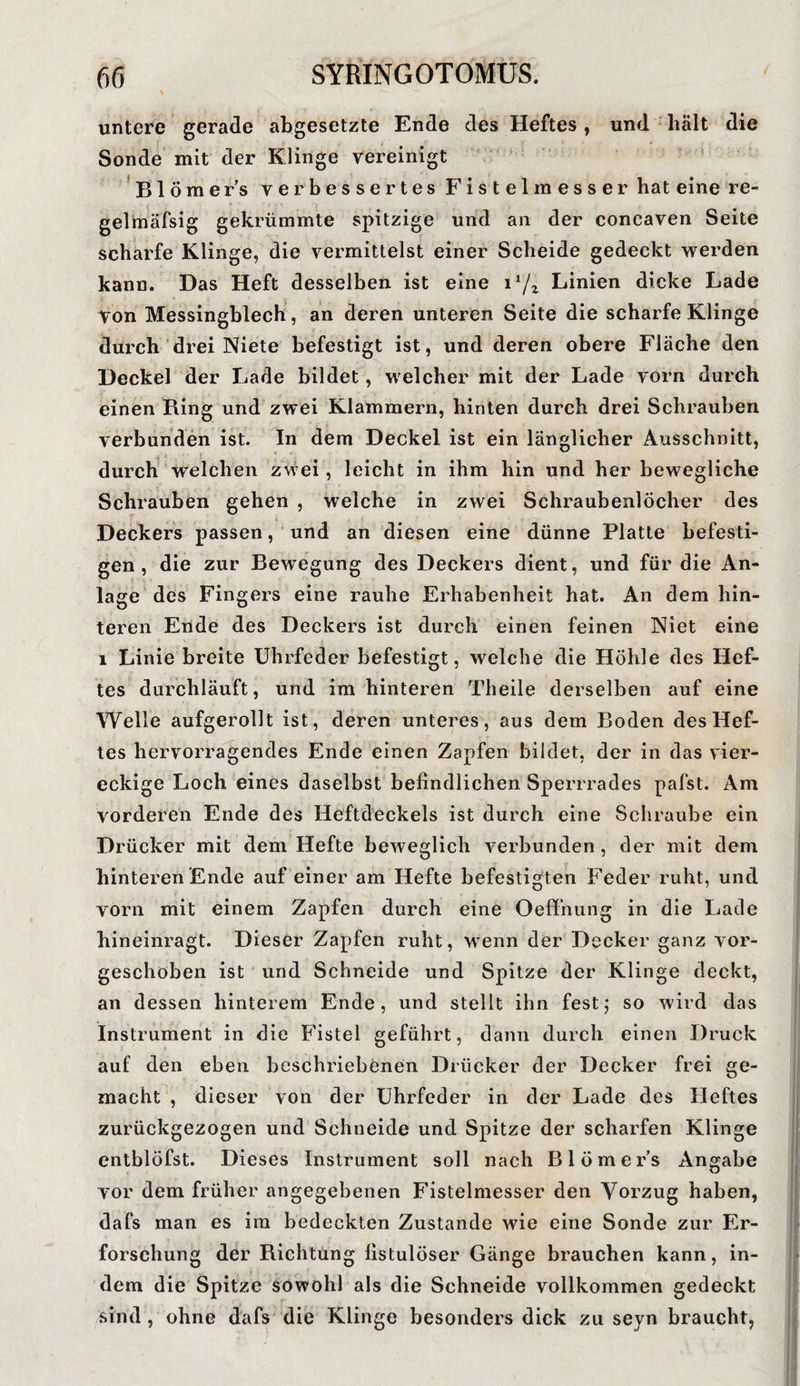 untere gerade abgesetzte Ende des Heftes, und hält die Sonde mit der Klinge vereinigt Blömer’s verbessertes Fistelmesser bat eine re- gelmäfsig gekrümmte spitzige und an der concaven Seite scharfe Klinge, die vermittelst einer Scheide gedeckt werden kann. Das Heft desselben ist eine 1l/z Linien dicke Lade Von Messingblech , an deren unteren Seite die scharfe Klinge durch drei Niete befestigt ist, und deren obere Fläche den Deckel der Lade bildet, welcher mit der Lade vorn durch einen Ring und zwei Klammern, hinten durch drei Schrauben verbunden ist. In dem Deckel ist ein länglicher Ausschnitt, durch welchen zwei, leicht in ihm hin und her bewegliche Schrauben gehen , welche in zwei Schraubenlöcher des Deckers passen, und an diesen eine dünne Platte befesti¬ gen, die zur Bewegung des Deckers dient, und für die An¬ lage des Fingers eine rauhe Erhabenheit hat. An dem hin¬ teren Ende des Deckers ist durch einen feinen Niet eine 1 Linie breite Uhrfeder befestigt, welche die Höhle des Hef¬ tes durchläuft, und im hinteren Theile derselben auf eine Welle aufgerollt ist, deren unteres, aus dem Boden des Hef¬ tes hervorragendes Ende einen Zapfen bildet, der in das vier¬ eckige Loch eines daselbst befindlichen Sperrrades pafst. Am vorderen Ende des Heftdeckels ist durch eine Schraube ein Drücker mit dem Hefte beweglich verbunden , der mit dem hinteren Ende auf einer am Hefte befestigten Feder ruht, und vorn mit einem Zapfen durch eine Oeffnung in die Lade hineinragt. Dieser Zapfen ruht, wenn der Decker ganz vor¬ geschoben ist und Schneide und Spitze der Klinge deckt, an dessen hinterem Ende, und stellt ihn fest; so wird das Instrument in die Fistel geführt, dann durch einen Druck auf den eben beschriebenen Drücker der Decker frei ge¬ macht , dieser von der Uhrfeder in der Lade des Heftes zurückgezogen und Schneide und Spitze der scharfen Klinge entblöfst. Dieses Instrument soll nach Blömer’s Angabe vor dem früher angegebenen Fistelmesser den Vorzug haben, dafs man es ira bedeckten Zustande wie eine Sonde zur Er¬ forschung der Richtung fistulöser Gänge brauchen kann, in¬ dem die Spitze sowohl als die Schneide vollkommen gedeckt sind , ohne dafs die Klinge besonders dick zu seyn braucht,
