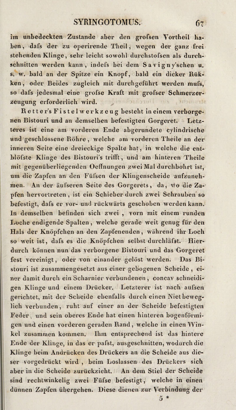 im unbedeckten Zustande aber den grofsen Vortheil ha¬ ben, dafs der zu operirende Theil, wegen der ganz frei stehenden Klinge, sehr leicht sowohl durchstofsen als durch¬ schnitten werden kann, indefs bei dem S a y i g n y'schen u. s. w. bald an der Spitze ein Knopf, bald ein dicker Rük- ken, oder Beides zugleich mit durchgeführt werden mufs, so dafs jedesmal eine grofse Kraft mit grofser Schmerzer¬ zeugung erforderlich wird. Retters Fistel Werkzeug besteht in einem verborge- nen Bistouri und an demselben befestigten Gorgeret» Letz¬ teres ist eine am vorderen Ende abgerundete cylindrische und geschlossene Röhre , welche am vorderen Theite an der inneren Seite eine dreieckige Spalte hat, in welche die ent- blöfste Klinge des Bistouri’s trifft, und am hinteren Theile mit gegenüberliegenden Oeffnungen zwei Mal durchbohrt ist, um die Zapfen an den Füfsen der Klingenscheide aufzuneh¬ men. An der äufseren Seite des Gorgerets, da, vlo die Za¬ pfen hervortreten , ist ein Schieber durch zwei Schrauben so befestigt, dafs er vor- und rückwärts geschoben werden kann. In demselben befinden sich zwei , vorn mit einem runden Loche endigende Spalten , welche gerade W’eit genug für den Hals der Knöpfchen an den Zapfenenden, während ihr Loch so weit ist, dafs es die Knöpfchen selbst durchläfst. Hier¬ durch können nun das verborgene Bistouri und das Gorgeret fest vereinigt, oder von einander gelöst w erden. Das Bi¬ stouri ist zusammengesetzt aus einer gebogenen Scheide , ei¬ ner damit durch ein Scharnier verbundenen , concav schneidi¬ gen Klinge und einem Drücker. Letzterer ist nach aufsen gerichtet, mit der Scheide ebenfalls durch einen Niet beweg¬ lich verbunden, ruht auf einer an der Scheide befestigten Feder, und sein oberes Ende hat einen hinteren bogenförmi¬ gen und einen vorderen geraden Rand, welche in einen Win¬ kel zusammen kommen. Ihm entsprechend ist das hintere Ende der Klinge, in das er pafst, ausgeschnitten, wodurch die Klinge beim Andrücken des Drückers an die Scheide aus die¬ ser vorgedrückt wird , beim Loslassen des Drückers sich aber in die Scheide zurückzieht. An dem Stiel der Scheide sind rechtwinkelig zwei Füfse befestigt, welche in einen dünnen Zapfen übergehen. Diese dienen zur Verbindung der