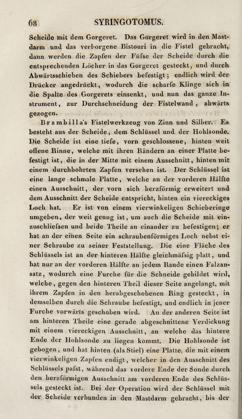 Scheide mit dem Gorgeret. Das Gorgeret wird in den Mast¬ darm und das verborgene Bistouri in die Fistel gebracht, dann werden die Zapfen der Füfse der Scheide durch die entsprechenden Löcher in das Gorgeret gesteckt, und durch Abwärtsschieben des Schiebers befestigt; endlich wird der Drücker angedrückt, wodurch die scharfe Klinge sich in die Spalte des Gorgerets einsenkt, und nun das ganze In¬ strument, zur Durchschneidung der Fistelwand, abwärts gezogen. Brambilla’s Fistelwerkzeug von Zinn und Silber. Es besteht aus der Scheide, dem Schlüssel und der Hohlsonde. Die Scheide ist eine tiefe, vorn geschlossene, hinten weit offene Rinne, welche mit ihren Rändern an einer Platte be¬ festigt ist, die in der Mitte mit einem Ausschnitt, hinten mit einem durchbohrten Zapfen versehen ist. Der Schlüssel ist eine lange schmale Platte, welche an der vorderen Hälfte einen Ausschnitt, der vorn sich herzförmig erweitert und dem Ausschnitt der Scheide entspricht, hinten ein viereckiges Loch hat. Er ist von einem vierwinkeligen Schieberinge umgeben, der weit genug ist, um auch die Scheide mit ein- zuschliefsen und beide Theile an einander zu befestigen; er hat an der einen Seite ein schraubenförmiges Loch nebst ei¬ ner Schraube zu seiner Feststellung. Die eine Fläche des Schlüssels ist an der hinteren Hälfte gleichmäfsig platt, und hat nur an der vorderen Hälfte an jedem Rande einen Falzan¬ satz, wodurch eine Furche für die Schneide gebildet wird, welche , gegen den hinteren Theil dieser Seite angelangt, mit ihrem Zapfen in den herabgeschobenen Ring gesteckt, in demselben durch die Schraube befestigt, und endlich in jener Furche vorwärts geschoben wird. An der anderen Seite ist am hinteren Theile eine gerade abgeschnittene Verdickung mit einem viereckigen Ausschnitt, an welche das hintere Ende der Hohlsonde zu liegen kommt. Die Hohlsonde ist gebogen, und hat hinten (als Stiel) eine Platte, die mit einem vierwinkeligen Zapfen endigt , welcher in den Ausschnitt des Schlüssels palst, während das vordere Ende der Sonde durch den herzförmigen Ausschnitt am vorderen Ende des Schlüs¬ sels gesteckt ist. Bei der Operation wird der Schlüssel mit der Scheide verbunden in den Mastdarm gebracht, bis der