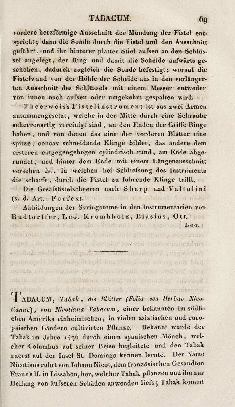 vordere herzförmige Ausschnitt der Mündung der Fistel ent¬ spricht; dann die Sonde durch die Fistel und den Ausschnitt geführt, und ihr hinterer platter Stiel aufsen an den Schlüs¬ sel angelegt, der Ring und damit die Scheide aufwärts ge¬ schoben, dadurch zugleich die Sonde befestigt; worauf die Fistelwand von der Höhle der Scheide aus in den verlänger¬ ten Ausschnitt des Schlüssels mit einem Messer entweder yon innen nach aufsen oder umgekehrt gespalten wird. Theerweis’s Fistelinstrument ist aus zwei Armen zusammengesetzt, welche in der Mitte durch eine Schraube scheerenartig vereinigt sind , an den Enden der Griffe Ringe haben, und von denen das eine der vorderen Blätter eine spitze, concav schneidende Klinge bildet, das andere dem ersteren entgegengebogen cylindrisch rund, am Ende abge¬ rundet, und hinter dem Ende mit einem Längenausschnitt versehen ist, in welchen bei Schliefsung des Instruments die scharfe , durch die Fistel zu führende Klinge trifft. Die Gesäfsfistelscheeren nach Sharp und Valtolini (s. d. Art.: Forfex). Abbildungen der Syringotome in den Instrumentarien von Rudtorffer,Leo, Krombholz, Blasius, Ott. L e o. TTaBACUM, Tabak j die Blätter (Folia seit Herbae Nico- tianae), von Nicotiana Tabacum > einer bekannten im südli¬ chen Amerika einheimischen , in vielen asiatischen und euro¬ päischen Ländern cultivirten Pflanze. Bekannt wurde der Tabak im Jahre 1496 durch einen spanischen Mönch, wel¬ cher Columbus auf seiner Reise begleitete und den Tabak zuerst auf der Insel St. Domingo kennen lernte. Der Name Nicotiana rührt von Johann Nicot, dem französischen Gesandten Franz’s II. in Lissabon, her, welcher Tabak pflanzen und ihn zur Heilung von äufseren Schäden anwonden liels 5 Tabak kommt