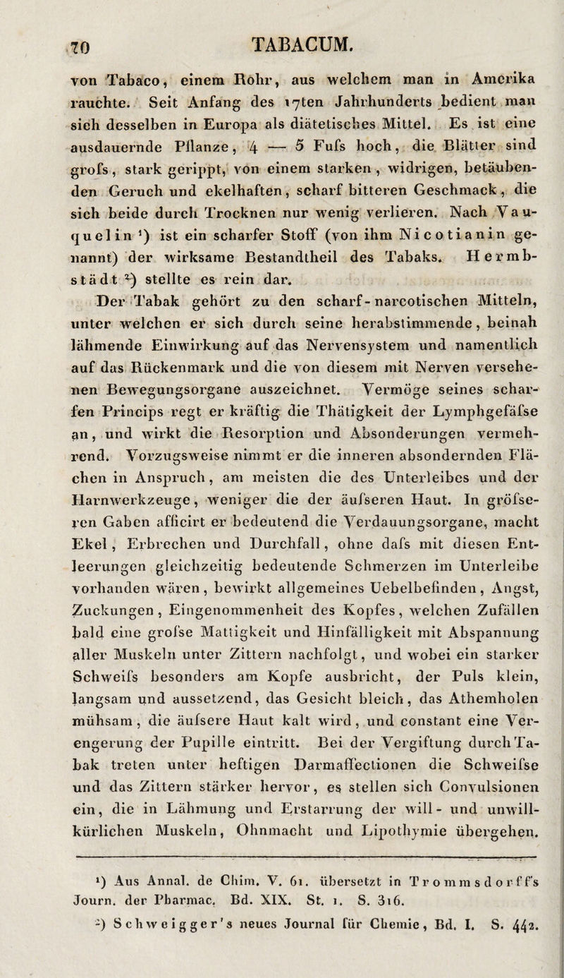 von Tabaco, einem Rohr, aus welchem man in Amerika rauchte. Seit Anfang des i7ten Jahrhunderts bedient man sieh desselben in Europa als diätetisches Mittel. Es ist eine ausdauernde Pflanze, 4 — ^ Fufs hoch, die Blätter sind grofs, stark gerippt, von einem starken , widrigen, betäuben¬ den Geruch und ekelhaften, scharf bitteren Geschmack , die sich beide durch Trocknen nur wenig verlieren. Nach Yau- quelin ’) ist ein scharfer Stoff (von ihm Nicotianin ge¬ nannt) der wirksame Bestandtheil des Tabaks. Hermb- städt z) stellte es rein dar. Der Tabak gehört zu den scharf-narcotischen Mitteln, unter welchen er sich durch seine herabstimmende, beinah lähmende Einwirkung auf das Nervensystem und namentlich auf das Rückenmark und die von diesem mit Nerven versehe¬ nen Bewegungsorgane auszeichnet. Vermöge seines schar¬ fen Princips regt er kräftig die Thätigkeit der Lymphgefäfse an, und wirkt die Resorption und Absonderungen vermeh¬ rend. Vorzugsweise nimmt er die inneren absondernden Flä¬ chen in Anspruch, am meisten die des Unterleibes und der Harnwerkzeuge, weniger die der äufseren Haut. In gröfse- ren Gaben afficirt er bedeutend die Verdauungsorgane, macht Ekel , Erbrechen und Durchfall, ohne dafs mit diesen Ent¬ leerungen gleichzeitig bedeutende Schmerzen im Unterleibe vorhanden wären, bewirkt allgemeines Uebelbefinden, Angst, Zuckungen, Eingenommenheit des Kopfes, welchen Zufällen bald eine grofse Mattigkeit und Hinfälligkeit mit Abspannung aller Muskeln unter Zittern nachfolgt, und wobei ein starker Schweifs besonders am Kopfe ausbricht, der Puls klein, langsam und aussetzend, das Gesicht bleich, das Athemhoien mühsam, die äufsere Haut kalt wird, und constant eine Ver¬ engerung der Pupille eintritt. Bei der Vergiftung durch Ta¬ bak treten unter heftigen Darmaffectionen die Schweifse und das Zittern stärker hervor, es stellen sich Convulsionen ein, die in Lähmung und Erstarrung der will - und unwill¬ kürlichen Muskeln, Ohnmacht und Lipothymie übergehen. *) Aus Annal. de Chim. V. 61. übersetzt in Trommsdoi’ff’s Journ. der Pbarmac. Bd. XIX. St. i. S. 3i6. -) S c li w e i g g e r' s neues Journal für Chemie, Bd. I. S. 44 2*