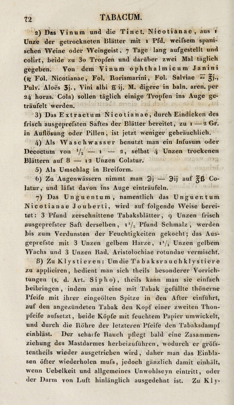 2) Das Yinura und die Tinct. Nicotianae, aus 1 Unze der getrockneten Blätter mit 1 Pfd« weifsem spani¬ schen Weine oder Weingeist, 7 Tage lang aufgestellt und colirt, beide zu 3o Tropfen und darüber zwei Mal täglich gegeben. Von dem Vinum ophthalmicum Janini (32 Fol. Nicotianae, Fol. Rorismarini, Fol. Salviae a« §j., Pulv. Aloes 3j., Vini albi & ij. M. digere in baln. aren. per 24 horas. Cola) sollen täglich einige Tropfen ins Auge ge¬ träufelt werden. 3) Das Extractum Nicotianae, durch Eindicken des frisch ausgeprefsten Saftes der Blätter bereitet, zu 1 —2 Gr. in Auflösung oder Pillen, ist jetzt weniger gebräuchlich. r 4) Als Waschwasser benutzt man ein Infusum oder Decoctum von */2 — 1 — 2, selbst 4 Unzen trockenen Blättern auf 8 — 12 Unzen Colatur. 5) Als Umschlag in Breiform. 6) Zu Augenwässern nimmt man 3j — 3ij auf Co¬ latur , und läfst davon ins Auge einträufeln. 7) Das Unguentum, namentlich das Unguentum Nicotianae Jouberti, wird auf folgende Weise berei¬ tet : 3 Pfund zerschnittene Tabaksblätter, 9 Unzen frisch ausgeprefster Saft derselben, i1/^ Pfund Schmalz, werden bis zum Verdunsten der Feuchtigkeiten gekocht; das Aus- geprefste mit 3 Unzen gelbem Harze, i1/2 Unzen gelbem Wachs und 3 Unzen Rad. Aristolochiae rotundae vermischt. ß) Zu Klistieren: Um die Tabaksrauehklystiere 2U appficiren, bedient man sich theils besonderer Vorrich¬ tungen (s. d. Art. Sipho), theils kann man sie einfach beibringen , indem man eine mit Tabak gefüllte thönerne Pfeife mit ihrer eingeölten Spitze in den After einführt, auf den angezündeten Tabak den Kopf einer zweiten Thon- pfeife aufsetzt, beide Köpfe mit feuchtem Papier umwickelt, und durch die Röhre der letzteren Pfeife den Tabaksdampf einbläst. Der scharfe Rauch pflegt bald eine Zasammem- ziehung des Mastdarmes herbeizuführen, wodurch er gröfs- tentheils wieder ausgetrieben wird, daher man das Einbla¬ sen öfter wiederholen mufs, jedoch gänzlich damit einhält, wenn Uebelkeit und allgemeines Unwohlseyn eintritt, oder der Darm von Luft hinlänglich ausgedehnt ist. Zu Kly-