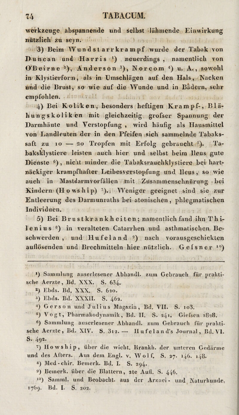 ■74 TABA.CUM. Werkzeuge abspannende und selbst lähmende Einwirkung nützlich zu seyn. 3) Beim Wundstarrkrampf wurde der Tabak von Dune an und Harris *) neuerdings , namentlich von OB ei me * 2), Anderson 3), Nor com 4) u. A., sowohl in Klystierform, als in Umschlägen auf den Hals, Nacken und die Brust, so wie auf die Wunde und in Badern, sehr empfohlen. 4) Bei Koliken, besonders heftigen Krampf-, Blä¬ hungskoliken mit gleichzeitig grofser Spannung der Darinhäute und Verstopfung , wird häufig als Hausmittel von Landleuten der in den Pfeifen sich sammelnde Tabaks¬ saft zu io — 20 Tropfen mit Erfolg gebraucht 5 6). Ta- •« baksklystiere leisten auch hier und selbst heim Ileus gute Dienste ö) , nicht minder die Tahaksrauchklys'ciere hei hart¬ näckiger krampfhafter Leibesverstopfung und Ileus, so wie auch in Mastdarmvorfällen mit Zusammenschnürung hei Kindern (H o ws hip) 7),. Weniger geeignet sind sie zur Entleerung des Darmunraths hei atonischen, phlegmatischen Individuen. 5) Bei B ru s t kr a nk h ei t e n ; namentlich fand ihnThi- lenius 8) in veralteten Catarrhen und asthmatischen Be¬ schwerden , und Hufeland 9) nach vorausgeschickten aullösenden und Brechmitteln hier nützlich. Gefsner 10) ‘ . • l . . j . . *) Sammlung auserlesener Abliandl. zum Gebrauch für prakti¬ sche Aerzte, Bd. XXX. S. 634. *) Ebds. Bd. XXX. S. 620. 3) Ebds. Bd. XXXII. S. 46m 4) Gers 011 und Julius Magazin, Bd. VII. S. io3. 5) Vogt, Pharmakodynamik, Bd. II. S. 241. Giefscn 1828. 6) Sammlung auserlesener Abliandl. zum Gebrauch für prakti¬ sche Aerzte, Bd. XIV. S. 312.—• Ilufcland’s Jo urnal, Bd. VI. S. 4(J2* 7) Howship, über die wicht. Krankh. der unteren Gedärme und des Afters. Aus dem Engl. v. Wolf. S. 27. 146. 148. 8) Med-chir. Bemerk. Bd. I. S. 294. s») Bemerk, über die Blattern, 2te Aull. S. 446. 10) Samml. und Beobacht, aus der Arznei - und Naturkunde, 1769. Bd. I. S. 202.