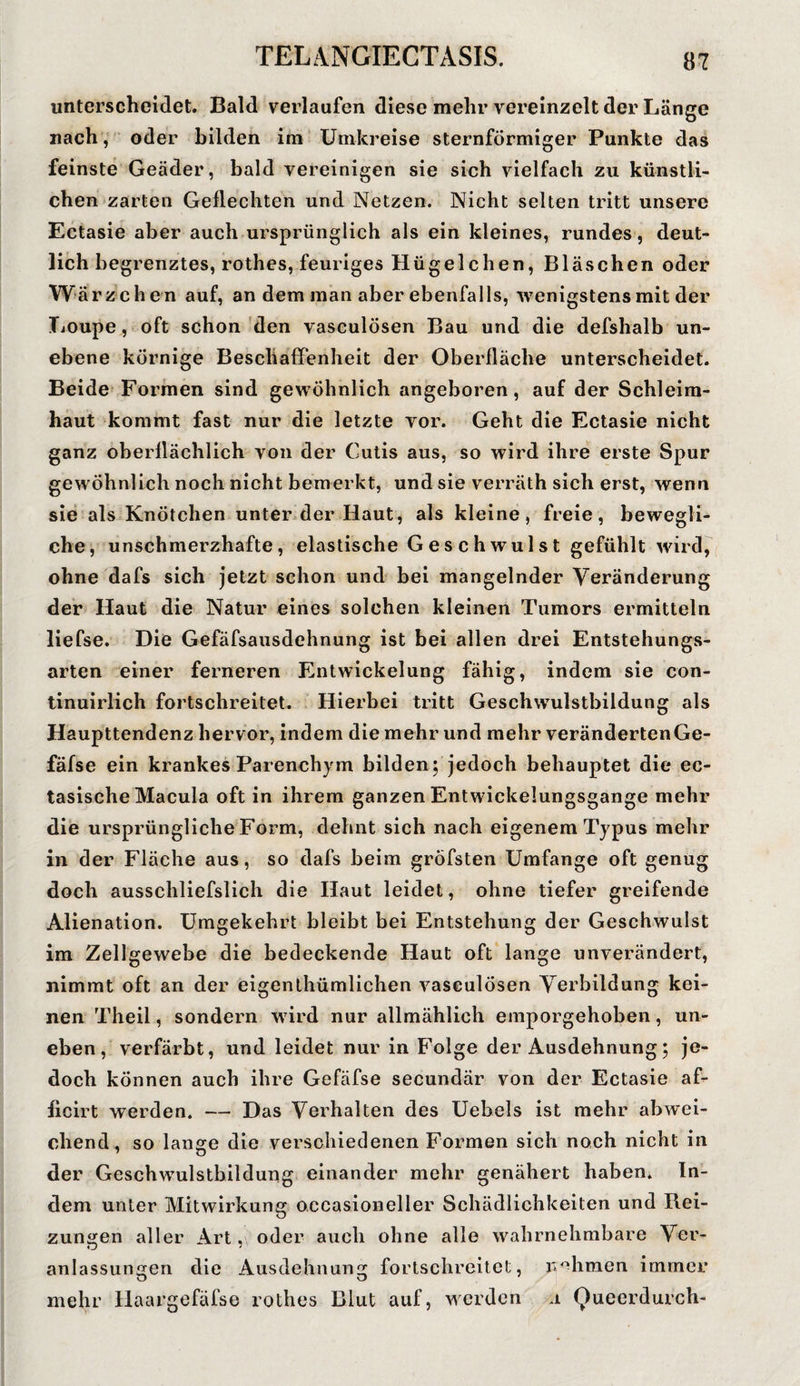 unterscheidet. Bald verlaufen diese mehr vereinzelt der Länge «ach, oder bilden im Umkreise sternförmiger Punkte das feinste Geäder, bald vereinigen sie sich vielfach zu künstli¬ chen zarten Geflechten und Netzen. Nicht selten tritt unsere Ectasie aber auch ursprünglich als ein kleines, rundes, deut¬ lich begrenztes, rothes, feuriges Hügelchen, Bläschen oder Wärzchen auf, an dem man aber ebenfalls, wenigstens mit der TiOupe, oft schon den vasculösen Bau und die defshalb un¬ ebene körnige Beschaffenheit der Oberfläche unterscheidet. Beide Formen sind gewöhnlich angeboren, auf der Schleim¬ haut kommt fast nur die letzte yor. Geht die Ectasie nicht ganz oberflächlich von der Cutis aus, so wird ihre erste Spur gewöhnlich noch nicht bemerkt, und sie verräth sich erst, wenn sie als Knötchen unter der Haut, als kleine, freie, bewegli¬ che, unschmerzhafte, elastische Geschwulst gefühlt wird, ohne dafs sich jetzt schon und bei mangelnder Veränderung der Haut die Natur eines solchen kleinen Tumors ermitteln liefse. Die Gefäfsausdehnung ist bei allen drei Entstehungs¬ arten einer ferneren Entwickelung fähig, indem sie con- tinuirlich fortschreitet. Hierbei tritt Geschwulstbildung als Haupttendenz hervor, indem die mehr und mehr verändertenGe- fäfse ein krankes Parenchym bilden; jedoch behauptet die ec- tasische Macula oft in ihrem ganzen Entwickelungsgange mehr die ursprüngliche Form, dehnt sich nach eigenem Typus mehr in der Fläche aus, so dafs beim gröfsten Umfange oft genug doch ausschliefslich die Haut leidet, ohne tiefer greifende Alienation. Umgekehrt bleibt bei Entstehung der Geschwulst im Zellgewebe die bedeckende Haut oft lange unverändert, nimmt oft an der eigenthümlichen vasculösen Verbildung kei¬ nen Theil, sondern wird nur allmählich emporgehoben, un¬ eben, verfärbt, und leidet nur in Folge der Ausdehnung; je¬ doch können auch ihre Gefäfse secundär von der Ectasie af- ficirt werden. — Das Verhalten des Uebels ist mehr abwei¬ chend, so lange die verschiedenen Formen sich noch nicht in der Geschwmlstbildung einander mehr genähert haben. In¬ dem unter Mitwirkung occasioneller Schädlichkeiten und Rei¬ zungen aller Art ,\ oder auch ohne alle wahrnehmbare Ver- anlassungen die Ausdehnung fortschreitet, rühmen immer mehr Haargefäfse rothes Blut auf, werden a Queerdurch-