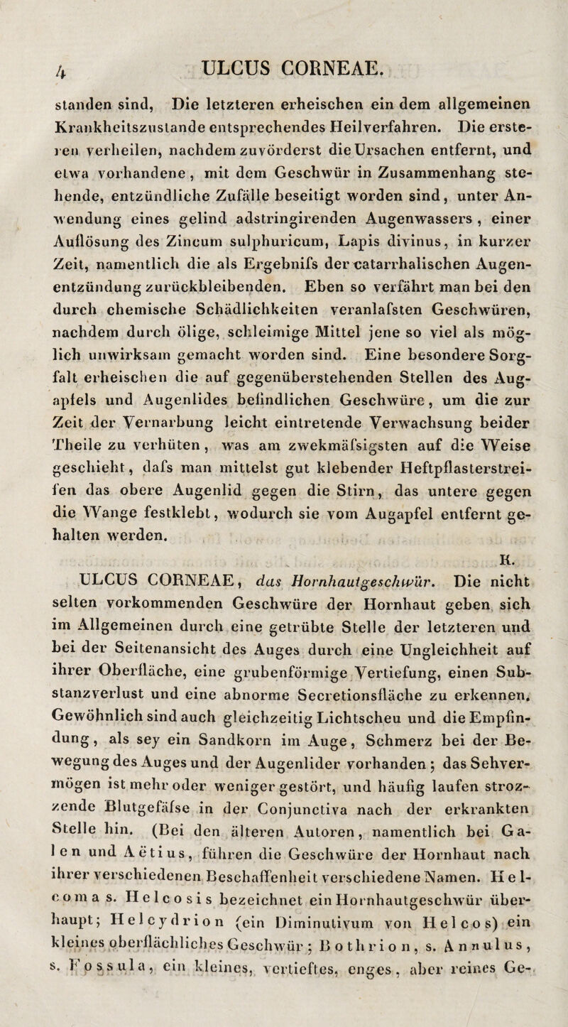 Standen sind, Die letzteren erheischen ein dem allgemeinen Krankheitsznslande entsprechendes Heilverfahren. Die erste- l en verheilen, nachdem zuvörderst die Ursachen entfernt, und etwa vorhandene , mit dem Geschwür in Zusammenhang ste¬ hende, entzündliche Zufalle beseitigt worden sind, unter An¬ wendung eines gelind adstringirenden Augenwassers , einer Auflösung des Zincum sulphuricum, Lapis divinus, in kurzer Zeit, namentlich die als Ergebnifs der eatarrhalischen Augen¬ entzündung zurückbleibenden. Eben so verfährt man bei den durch chemische Schädlichkeiten veranlafsten Geschwüren, nachdem durch ölige, schleimige Mittel jene so viel als mög¬ lich unwirksam gemacht worden sind. Eine besondere Sorg¬ falt erheischen die auf gegenüberstehenden Stellen des x\ug- apfels und Augenlides beflndliehen Geschwüre, um die zur Zeit der Vernarbung leicht eintretende Veiwvachsung beider Theile zu verhüten, was am zwekmäfsigsten auf die Weise geschieht, dafs man mittelst gut klebender Heftpflasterstrei¬ fen das obere Augenlid gegen die Stirn, das untere gegen die Wange festklebt, wodurch sie vom Augapfel entfernt ge¬ halten w^erden. K. ULCUS CORNEAE, das Hornhautgeschwür. Die nicht selten vorkommenden Geschwüre der Hornhaut geben, sich im Allgemeinen durch eine getrübte Stelle der letzteren und bei der Seitenansicht des Auges durch eine Ungleichheit auf ihrer Oberfläche, eine grubenförmige Vertiefung, einen Sub¬ stanzverlust und eine abnorme Secretionsfläche zu erkennen. Gewöhnlich sind auch gleichzeitig Lichtscheu und dieEmpfin- dung, als sey ein Sandkorn im Auge, Schmerz bei der Be¬ wegung des Auges und der Augenlider vorhanden 5 das Sehver¬ mögen ist mehr oder weniger gestört, und häufig laufen stroz- zende Blutgefäfse in der Conjunctiva nach der erkrankten Stelle hin, (Bei den älteren Autoren, namentlich bei Ga- 1 en und Aetius, führen die Geschwüre der Hornhaut nach ihrer verschiedenen Beschaffenheit verschiedene Namen. Hel- c o m a s. H e 1 c o s i s bezeichnet ein Hornhautgeschwür über¬ haupt; Helcydrion (ein Diminulivum von Hel cos) ein kleines oberflächliches Geschw'ür ; B o t h r i o 11, s. n n u 1 u s , s. h pssula, ein kleines, vertieftes, enges, aber reines Ge-