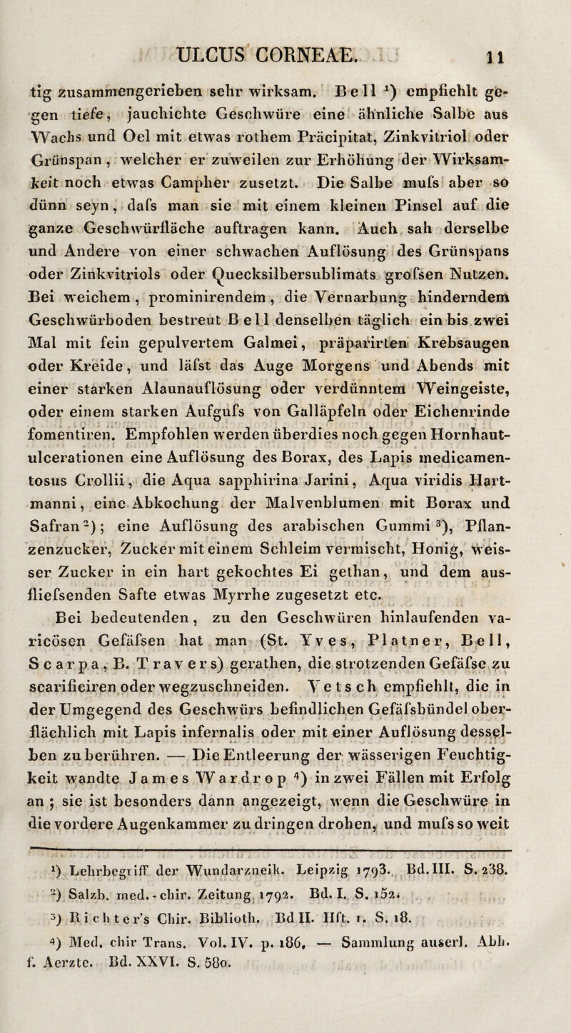 tig zusaramengerieben sehr wirksam. Bell empfiehlt ge¬ gen tiefe, jauchichte Geschwüre eine' ähnliche Salbe aus Wachs und Oel mit etwas rothem Präcipitat, Zinkvitriol oder Grünspan , welcher er zuweilen zur Erhöhung der Wirksam¬ keit noch etwas Campher zusetzt. Die Salbe mufs aber so dünn seyn,-dafs man sie mit einem kleinen Pinsel auf die ganze Geschwürfläche auflragen kann. Auch sah derselbe und Andere von einer schwachen Auflösung' des Grünspans oder Zinkvitriols oder Quecksilbersublimats grofsen Nutzen* Bei weichem, prominirendem, die Vernarbung hinderndem Geschwürboden bestreut Bell denselben täglich ein bis zwei Mal mit fein gepulvertem Galmei, präparirteh Krebsaugen oder Kreide, und läfst das Auge Morgens und Abends mit einer starken Alaunauflösung oder verdünntem Weingeiste, oder einem starken Aufgufs von Galläpfeln oder Eichenrinde . ^ ^ f _ 1 fomentiren. Empfohlen werden überdies noch gegen Hornhaut- ulceratlonen eine Auflösung des Borax, des Lapis medicamen- tosus Crollli, die Aqua sapphlrina Jarini, Aqua viridis Hart- manni, eine Abkochung der Malvenblumen mit Borax und Safran-); eine Auflösung des arabischen Gummi 3)^ Pflan¬ zenzucker, Zucker mit einem Schleim vermischt, Honig, wels- ser Zucker in ein hart gekochtes Ei gethan, und dem aus- fliefsenden Safte etwas Myrrhe zugesetzt etc. Bei bedeutenden, zu den Geschwüren hinlaufenden va- ricösen Gefäfsen hat man^ (St. Yves, Platner, Bell, Scarpa,B. Travers) gerathen, die strotzenden Gefäfse zu scarificiren oder wegzuschneiden. V e t s c h empfiehlt, die in der Umgegend des Geschwürs befindlichen Gefäfsbündel ober¬ flächlich mit Lapis infernalis oder mit einer Auflösung dessel¬ ben zu berühren. — Die Entleerung der wässerigen Feuchtig¬ keit wandte James W a r d r o p in zwei Fällen mit Erfolg an ; sie ist besonders dann angezeigt, wenn die Geschwüre in die vordere Augenkammer zu dringen drohen, und mufs so weit > t i 0 Lelirbegriff der 'VV(undarziieik. Leipzig 1793., Bd.III. S. 238. Salzb. med. - cliir. Zeitungj 1792. Bd. I. S. i52. 3) Richter’s Cliir. Bibllotli. Bd II. Ilft. i. S. 18. Med. cliir Trans. Vol. IV. p. 186, — Sammlung auserl. Abli. f. Aerzte. Bd. XXVI. S. 58o.
