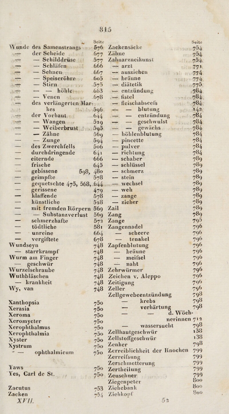 ai5 «M Seite Wunde des Samenstrangs 676 Zackcnsäckc — der Scheide 677 Zähne Schilddrüse 577 Zahnarzneikunst — — Schläfen T 666 arzt — — Sehnen 667 — ausziehen — — Speiseröhre 6o5 — bräune ~ — Stirn 575 — diätetik ,— — — höhle- 663 — entzündung — — Venen 678 — fistel — des verlängerten Mar — fleischabscefs kes * * 596 — — blutung — der Vorhaut, 644 — entzündung — Wangen 529 — — geschwulst — — Weiberbrust 595 — — gewächs — — Zähne 569 — höhlenblutung — — Zunge 594 — pincette — des Zwerchfells 5o6 — pidver — durchdringende 64i — richtung — eiternde 666 — Schaber — frische 645 — Schlüssel gebissene 598, 480 —- schmerz — geimpfte 578 — stein — gequetschte 47^, 568, 644- — Wechsel — gerissene 479 — weh — klaffende .578 — zange — künstliche 528 — zieher — mit fremden Körpern Söq Zail — — Substanzverlust 569 Zang — schmerzhafte 072 Zange — tödtliche 58i Zangennadel — unreine 664 — scheere — vergiftete 678 — tenakel Wundseyn 748 Zapfenblutung — Starrkrampf 748 — bräune Wurm am Finger 748 — meifsel — geschwür 748 — naht Wurzelschraube 748 Zehrwürmer Wuthbläschen 748 Zeichen v. Aleppo — krankheit 748 Zeitigung Wy, van 748 Zeller Xanthopsia Xerasia Xeroma Xeromycter Xeroplilhalmus Xerophtlialmia Xyster Xystrum ' — ophthalmicuni Yaws  Yes, Carl de St» Zacutus Zacken xriL 700 700 700 75o 700 75o 700 75o 700 700 700 753 754 Zellgewcbeentzündung — krebs — Verhärtung __ _ d. Wöch nerinnen — Wassersucht Zellhautgcschwür ZellstofFgeschwür Zenlser Zerreiblichkeit der Knochen Zerreifsung Zerschmetterung Zertheilung Zeuschner Ziegenpeter Ziehebank ZiclikopT 53 Seite 7^4 754 754, 771 774 774 775 784 784^ 784 142 784 784 784 784 784 784 784 789 789 789 789 789 789 789 789 789 789 795 796 796 796 796 796 796 796 796 796 796 796 798 798 798 712 798 i38 i38 798 799 799 799 799 799 800 800 800