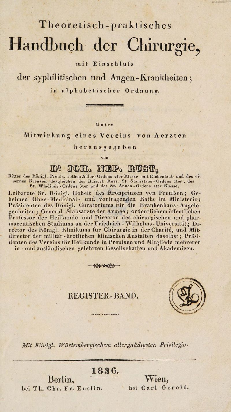Theoretisch-praktisches Handbuch der Chirurgie^ mit Einschlufs der syphilitischen und Augen - Krankheiten; in alphabetischer Ordnung. Unter Mitwirkung eines Vereins von Aerzten herausgegeben von ulil sraiP» ms^ Ritter des Kdnigl. Preufs. rothen Adler - Ordens ater Klasse mit Eichenlaub und des ei¬ sernen Kreuzes, desgleichen des Kaiserl. Russ. St. Stanislaus - Ordens ater , des St. Wladimir - Ordens 3ter und des St. Annen - Ordens 2ter Klasse, Leibarzte Sr. Königl. Hoheit des Kronprinzen von Preufsen ; Ge¬ heimen Ober - Medicinal - und Vortragenden Käthe im Ministcrio; Präsidenten des Königl. Curatoriums für die Krankenhaus - Angele¬ genheiten $ General - Stabsarzte der Armee; ordentlichem öffentlichen Professor der Heilkunde und Director des chirurgischen und phar- maceutischen Studiums an der Friedrich - Wilhelms - Universität; Di¬ rector des Königl. Klinikums für Chirurgie in der Charite, und Mit- director der militär - ärztlichen klinischen Anstalten daselbst; Präsi¬ denten des Vereins für Heilkunde in Preufsen und Mitgliede mehrerer in - und ansländischen gelehrten Gesellschaften und Akademieen. REGIST ER-BAND. Mit Königl. Wiirtemh er gischem aller gnädigsten Privilegio, ----in ... ^ --- 1806. Berlin,  Wien, bei Tli. dir. Fr. Enslin. bei Carl Gerold.