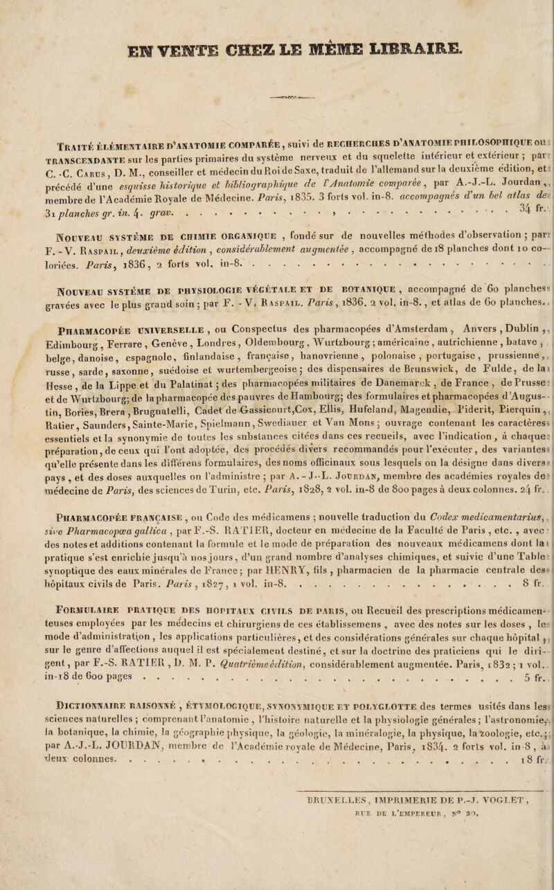 EM VEMTB CHEZ LE MÊME LIBRAIRE. Traité élémentaire d’anatomie comparée, suivi de recherches d’anatomie philosophique ou TRANSCENDANTE sur les parties primaires du système nerveux et du squelette intérieur et extérieur ; parr C.-C. Carus, D. M,, conseiller et médecin du Roi de Saxe, traduit de l’allemand sur la deuxième édition, et: précédé d’une esquisse historique et Uhliographique de V Anatomie comparée ^ par A.-J.-L. Jourdan,,, membre de l’Académie Royale de Médecine. Paris, i835. 3 forts vol. in-8. accompagnés d’un hel atlas de. Q / T* . 31 planches gr. in. l\. grav.... . . 4 r. Nouveau SvSTÉME de chimie organique , fondé sur de nouvelles méthodes d’observation 5 part 1?. _ V. Raspail . deuxième édition , considérablement augmentée , accompagné de 18 planches dont 10 co-- loriées. Paris, i836, 2 forts vol, in-8.. • • . Nouveau système de physiologie végétale et de botanique , accompagné de 60 planchess gravées avec le plus grand soin ; par F. -Vô Raspail. Paris, i836. 2 vol. in-8., et atlas de 60 planches.. Pharmacopée universelle, ou Conspectus des pharmacopées d’Amsterdam, Anvers , Dublin ,,, Edimbourg, Ferrare , Genève , Londres , Oldembourg, Wurtzbourg ; américaine , autrichienne , batave , belge, danoise, espagnole, finlandaise, française, hanovrienne , polonaise , portugaise , prussienne,, russe, sarde, saxonne, suédoise et wurtembergeoise 5 des dispensaires de Brunswick, de Fulde, délai Ifesse , de la Lippe et du Palatinat 5 des pharmacopées militaires de Danemarck , de France , dePrusseî et de Wurtzbourg; de la pharmacopée des pauvres de Hambourg; des formulaires et pharmacopées dAugus-- tift, Bories, Brera , Brugnatelli, Cadet de Gassicourt,Cox, Ellis, Hufeland, Magendie, Piderit, Pierquin,, Ratier, Saunders, Sainte-Marie, Spielmann, Swediauer etVaiiMons; ouvrage contenant les caractèress essentiels et la synonymie de toutes les substances citées dans ces recueils, avec l’indication, à chaques préparation, de ceux qui Pont adoptée, des procédés divers recommandés pour l’exécuter, des variantess qu’elle présente dans les différens formulaires, des noms officinaux sous lesquels on la désigne dans diverss pays , et des doses auxquelles on l’administre ; par A.-J--L. Jourdan, membre des académies royales dé3 médecine de Paris, des sciences de Turin, etc. Paris, 1828, 2 vol. in-8 de 800 pages à deux colonnes. 24 fr. Pharmacopée française , ou Code des médicamens ; nouvelle traduction du Codex medicamentariiis,. sioe Pharmacopœa gallica , par F.-S. RATIER, docteur en médecine de la Faculté de Paris , etc. , avec ^ des notes et additions contenant la formule et le mode de préparation des nouveaux médicamens dont lai pratique s’est enrichie jusqu’à nos jours, d’un grand nombre d’analyses chimiques, et suivie d’une Table-* synoptique des eaux minérales de France; par HENRY, fils , pharmacien de la pharmacie centrale des** hôpitaux civils de Paris. Paris, 1827, 1 vol. in-8..8 fr. Formulaire pratique des hôpitaux civils de paris, ou Recueil des prescriptions médicamen¬ teuses employées par les médecins et chirurgiens de ces établissem.ens , avec des notes sur les doses , le mode d’administration , les applications particulières, et des considérations générales sur chaque hôpital ,, sur le genre d’affections auquel il est spécialement destiné, et sur la doctrine des praticiens qui le diri¬ gent , par F.-S. RATIER , IJ. M. P. Quatrième édition, considérablement augmentée. Paris^ 1882 ; i vol.. in-i8 de 600 pages...5 fr. Dictionnaire raisonné , étymologique, synonymîqüe et polyglotte des termes usités dans less sciences naturelles ; comprenant l’anatomie , l’histoire naturelle et la physiologie générales ; l’astronomie^*, la botanique, la chimie, la géographie physique, la géologie, la minéralogie, la physique, la zoologie, etc,; par A.-J.-L. JOURDAN, membre de l’Académie royale de Médecine, Paris, i834. 2 forts vol. in-8, à xleux colonnes. ....18 fr. BRUXELLES, IMPRIMERIE DE P.-J, VOGLET , RUE DK d’empereur , N® 20,