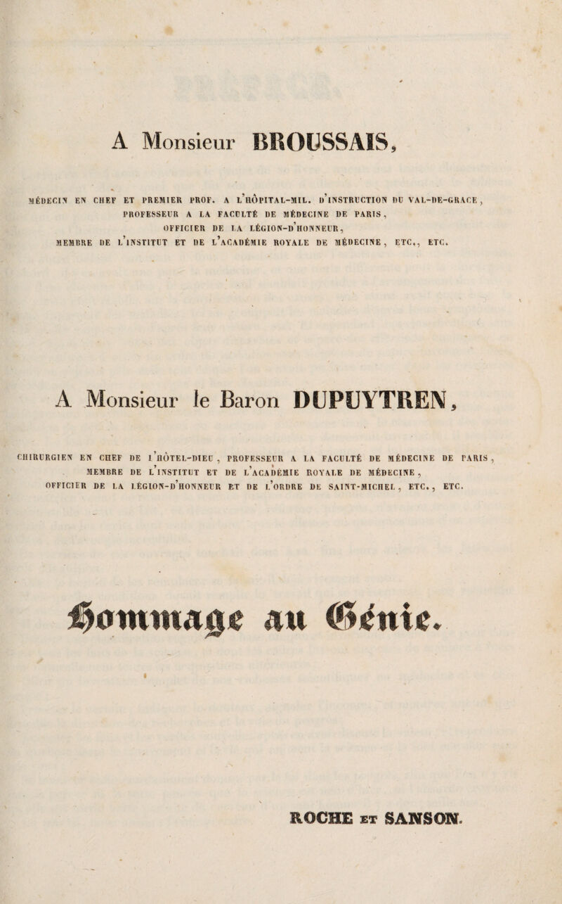 A Monsieur BKOüSSAIS, MÉDECi:V EN CHEF ET PREMIER PROF. A l’HOPITAL-MIL. ü’iNSTRlîCTION DU VAL-DE-GRACE , PROFESSEUR A LA FACULTÉ DE MÉDECINE DE PARIS, OFFICIER DE LA LÉGION-d’hoNNEÜR , MEMBRE DE l’iNSTITUT ET DE l’aCADÉMIE ROYALE DE MÉDECINE, ETC., ETC. A Monsieur le Baron DÜPÜYTREN, CHIRURGIEN EN CHEF DE l’ilOTEL-DlED , PROFESSEUR A LA FACULTÉ DE MÉDECINE DE PARIS, MEMBRE DE l’iNSTITUT ET DE l’aCADÈMIE ROYALE DE MÉDECINE , OFFICIER DE LA LÉGION-d’hONNEUR ET DE I.’oRDRE DE SAINT-MICHEL, ETC., ETC. #0mittA0e AU C»iénic. ROCHE ET SANSON