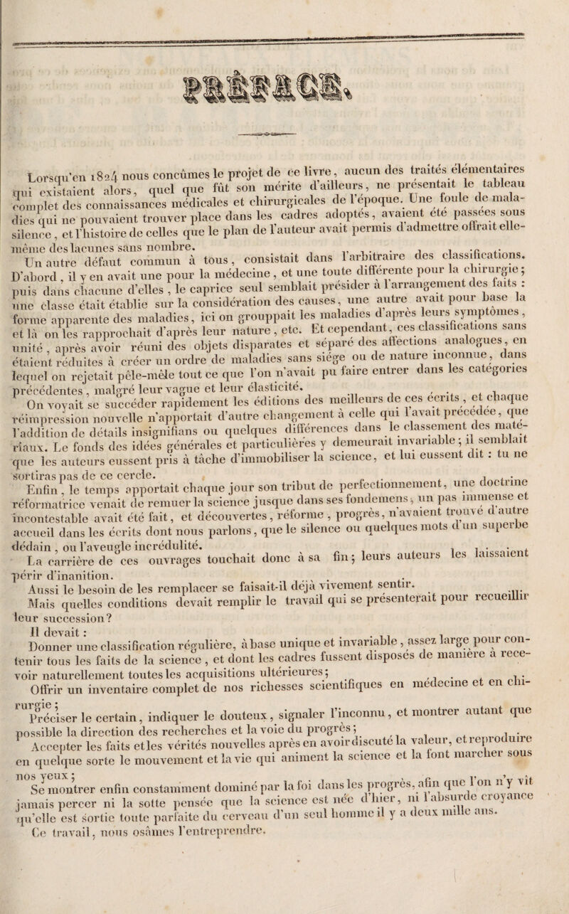 Lorsqu'on 1824 nous conçûmes le projet de Ce livre aucun des traités élémentaires nui existaient alors, quel que fût son mente dadleurs, ne présentait le tableau complet des connaissances médicales et chirurgicales de l’époque. Une foule de mala¬ dies qui ne pouvaient trouver place dans les cadres adoptes, avaient ete silence, et l’histoire de celles que le plan de 1 auteur avait permis d admettre offrait elle- même des lacunes sans nombre. i, i • i Un autre défaut commun à tous, consistait dans 1 aro^raire des classi ica o . D’abord , il y en avait une pour la médecine , et une toute differente pour la chirurgie ; puis dans chaeune d’elles fie caprice seul seinblait P^é^'der a 1 arrangemen des faits : une classe était établie sur la considération des causes , une autre avait po forme apparente des maladies, ici on grouppait les maladies d apres leurs symp ornes, et là onL rapprochait d’après leur nature , etc. Et cependant ces classiffcations sans unité , après Ziv réuni des objets disparates et séparé des affections analogues en étaient réduites à créer un ordre de maladies sans siege ou de nature inconnue , dans lequel on rejetait pêle-mêle tout ce que Ion n avait pu faire entrer dans les categories précédentes , malgré leur vague et leur élasticité. On voyait se succéder rapidement les éditions des meilleurs de ces écrits , e chaque réimpression nouvelle n’apportait d’autre changement a celle qui l avait précédée que l’addition de détails insignifians ou quelques différences dans e classement des maté¬ riaux. Le fonds des idées générales et particulières y demeurait invariable ; jlsen hlait que les auteurs eussent pris à tâche d’immobiliser la science, et lui eussent dit : tu ne >?ortiras pas de ce cercle. ^ Enffn . le temps apportait chaque jour son tribut de perfectionnement, une doct réformatrice venait de remuer la science jusque dans ses londemens ^ un pas immense et incontestable avait été fait, et découvertes, réforme , progrès, navaien rouve c , accueil dans les écrits dont nous parlons, que le silence ou quelques mots dun supeibe dédain, OU l’aveugle incrédulité. i i La carrière de ces ouvrages touchait donc cà sa fin; leurs auteurs les îaissaie périr d’inanition. . Aussi le besoin de les remplacer se faisait-il déjà vivement sentir. Mais quelles conditions devait remplir le travml qui se présenterait pour recueillii leur suceession? 11 devait r Donner une classification régulière, à base unique et invariable, asseï large pour con¬ tenir tous les faits de la science , et dont les cadres fussent disposes de maniéré a rece- voir naturellement toutes les acquisitions ultérieures; Offrir un inventaire complet de nos richesses scientifiques en medecme et en c ^vïéciser le certain, indiquer le douteux, signaler l’inconnu, et montrer autant que possible la direction des recherches et la voie du progrès; Accepter les faits et les vérités nouvelles après en avoir discute la valeur, et reproc u rc en quelque sorte le mouvement et la vie qui animent la science et a on mai c lei s u Se montrer enfin constamment dominé par la foi dans les progiès, afin que 1 on n Y ^ jamais percer ni la sotte pensée que la science est née dîner, ni a sur n cioyi qu’elie est sortie toute parfaite du cerveau d’un seul homme il y a deux mille ans. Ce travail, nous osâmes l’entreprendre.