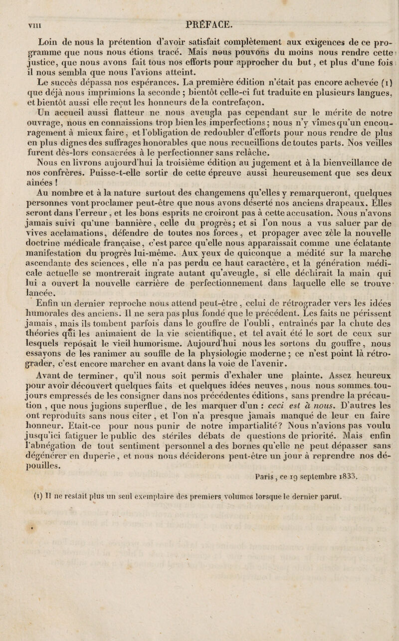 PRÉFACE. Loin de nous la prétention d’avoir satisfait complètement aux exigences de ce pro¬ gramme que nous nous étions tracé. Mais nous pouvons du moins nous rendre cette ' justice, que nous avons fait tous nos efforts pour approcher du but, et plus d’une fois il nous sembla que nous l’avions atteint. Le succès dépassa nos espérances. La première édition n’était pas encore achevée (i) que déjà nous imprimions la seconde ; bientôt celle-ci fut traduite en plusieurs langues, et bientôt aussi elle reçut les honneurs delà contrefaçon. i> i> Un accueil aussi flatteur ne nous aveugla pas cependant sur le mérite de notre ouvrage, nous en connaissions trop bien les imperfections; nous n’y vîmes qu’un encou¬ ragement à mieux faire, et l’obligation de redoubler d’efforts pour nous rendre de plus en plus dignes des suffrages honorables que nous recueillions de toutes parts. Nos veilles furent dès-lors consacrées à le perfectionner sans relâche. Nous en livrons aujourd’hui la troisième édition au jugement et à la bienveillance de nos confrères. Puisse-t-elle sortir de cette épreuve aussi heureusement que ses deux ainées ! Au nombre et à la nature surtout des changemens qu’elles y remarqueront, quelques personnes vont proclamer peut-être que nous avons déserté nos anciens drapeaux. Elles seront dans l’erreur , et les bons esprits ne croiront pas à cette accusation. Nous n’avons jamais suivi qu’une bannière, celle du progrès; et si l’on nous a vus saluer par de vives acclamations, défendre de toutes nos forces, et propager avec zèle la nouvelle doctrine médicale française, c’est parce quelle nous apparaissait comme une éclatante manifestation du progrès lui-même. Aux yeux de quiconque a médité sur la marche ascendante des sciences, elle n’a pas perdu ce haut caractère, et la génération médi¬ cale actuelle se montrerait ingrate autant qu’aveugle, si elle déchirait la main qui lui a ouvert la nouvelle carrière de perfectionnement dans laquelle elle se trouve' lancée. Enfin un dernier reproche nous attend peut-être , celui de rétrograder vers les idées humorales des anciens. Il ne sera pas plus fondé que le précédent. Les faits ne périssent jamais, mais ils tombent parfois dans le gouffre de l’oubli, entraînés par la chute des théories qui les animaient de la vie scientifique, et tel avait été le sort de ceux sur lesquels reposait le vieil humorisme. Aujourd’hui nous les sortons du gouffre, nous essayons de les ranimer au souffle de la physiologie moderne ; ce n’est point là rétro¬ grader, c’est encore marcher en avant dans la voie de l’avenir. Avant de terminer, qu’il nous soit permis d’exhaler une plainte. Assez heureux pour avoir découvert quelques faits et quelques idées neuves, nous nous sommes tou¬ jours empressés de les consigner dans nos précédentes éditions, sans prendre la précau¬ tion , que nous jugions superflue, de les marquer d’un : ceci est à nous. D’autres les ont reproduits sans nous citer , et l’on n’a presque jamais manqué de leur en faire honneur. Etait-ce pour nous punir de notre impartialité? Nous n’avions pas voulu jusqu’ici fatiguer le public des stériles débats de questions de priorité. Mais enfin l’abnégation de tout sentiment personnel a des bornes qu elle ne peut dépasser sans dégénérer en duperie , et nous nous déciderons peut-être un jour à reprendre nos dé¬ pouilles. Paris, ce 19 septembre i833. (i) Il ne restait plus un seul exemplaire des premiers volumes lorsque le dernier parut.