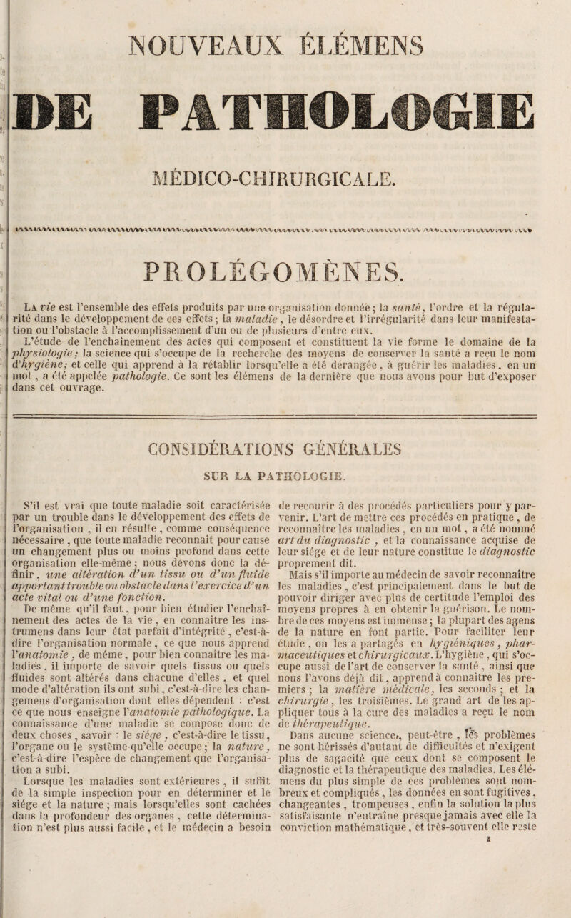 te lis 'i'» is 'S NOUVEAUX ÉI.ÉMENS PATMOLH^li: MÉDICO-CHIRURGICALE. W'ViA/VV%WWV/W» t/VWvVV»il/W'Vi/l^V'\ t/VWi'W\it/Vï/VW'^'V tfVWWVDi/»/V».WV» vvr/Vi'l'Vt.e/WVi'l.'W VV4,'% PROLÉGOMÈNES. • La vie est l’ensemble des effets produits par une organisation donnée ; ia santé, l’ordre et la régula- ? rité dans le développement de ces effets ^ la maladie, le désordre et l’irrégularité dans leur manifesta- > lion ou l’obstacle à l’accomplissement d’un ou de plusieurs d’entre eux. J L’étude de l’enchainement des actes qui composent et constituent la vie forme le domaine de la physiologie ; la science qui s’occupe de la recherche des moyens de conserver la santé a reçu le nom d'hygiène; et celle qui apprend à la rétablir lorsqu’elle a été dérangée, à guérir les maladies. en un mot, a été appelée pathologie. Ce sont les élémens de la dernière que nous avons pour but d’exposer 1 dans cet ouvrage. CONSIDÉRATIONS GÉNÉRALES SUR LA PATIÎOLOGÏE. S’il est vrai que toute maladie soit caractérisée par un trouble dans le développement des effets de l’organisation , il en résuHe , comme conséquence nécessaire , que toute maladie reconnaît pour cause un changement plus ou moins profond dans cette organisation elle-même ; nous devons donc la dé¬ finir , une altération d’un tissu ou d’un fluide apportant trouble ou obstacle dans l’exercice d’un acte vital ou d’une fonction. De même qu’il faut, pour bien étudier l’enchaî¬ nement des actes de la vie, en connaître les ins- trumens dans leur état parfait d’intégrité , c’est-à- dire l’organisation normale , ce que nous apprend Vanatomie , de même, pour bien connaître les ma¬ ladies , il importe de savoir quels tissus ou quels fluides sont altérés dans chacune d’elles , et quel mode d’altération ils ont subi, c’est-à-dire les clian- gemens d’organisation dont elles dépendent : c’est ce que nous enseigne Vanatomie pathologique. La connaissance d’une maladie se compose donc de deux choses , savoir : le siège , c’est-à-dire le tissu, l’organe ou le système qu’elle occupe la nature, c’est-à-dire l’espèce de changement que l’organisa¬ tion a subi. Lorsque les maladies sont extérieures , il suffit de la simple inspection pour en déterminer et le siège et la nature ; mais lorsqu’elles sont cachées dans la profondeur des organes , cette détermina¬ tion n’est plus aussi facile , et le médecin a besoin de recourir à des procédés particuliers pour y par¬ venir. L’art de mettre ces procédés en pratique , de reconnaître les maladies , en un mot, a été nommé art du diagnostic , et la connaissance acquise de leur siège et de leur nature constitue le diagnostic proprement dit. Mais s’il importe au médecin de savoir reconnaître les maladies , c’est jirincipalement dans le but de pouvoir diriger avec plus de certitude l’emploi des moyens propres à en obtenir la guérison. Le nom¬ bre de ces moyens est immense ; la plupart des agens de la nature en font partie. Pour faciliter leur étude , on les a partagés en hygiéniques, phar¬ maceutiques ci chirurgicaux. L’hygiène , qui s’oc¬ cupe aussi de l’art de conserver la santé , ainsi que nous l’avons déjà dit, apprend à connaître les pre¬ miers ; la matière médicale, les seconds ; et la chirurgie, les troisièmes. Le grand art de les ap¬ pliquer tous à la cure des maladies a reçu le nom de thérapeutique. Dans aucune sciencef, peut-être , problèmes ne sont hérissés d’autant de difficultés et n’exigent plus de sagacité que ceux dont se composent le diagnostic et la thérapeutique des maladies. Les élé¬ mens du plus simple de ces problèmes sont nom¬ breux et compliqués , les données en sont fugitives, changeantes, trompeuses, enfin la solution la plus satisfaisante n’entraîne presque jamais avec elle la conviction mathématique, et très-souvent elle reste