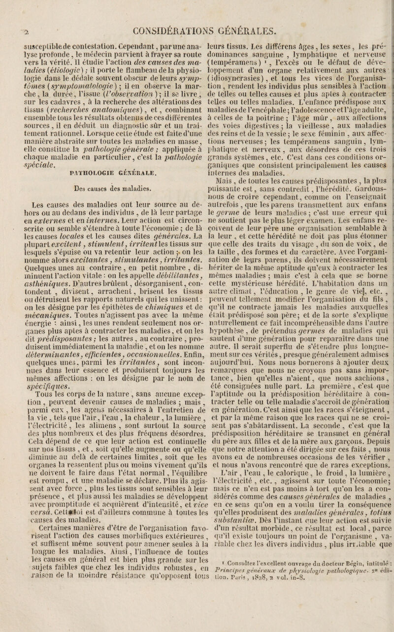 ‘2 CONSIDERATION susceptible de contestation. Cependant, par une ana¬ lyse profonde, le médecin parvient à frayer sa route vers la vérité. 11 étudie l’action des causes des ma¬ ladies [étiologie) ; il porte le flambeau de la physio¬ logie dans le dédale souvent obscur de leurs symp¬ tômes ( symptomatologie ) ; il en observe la mar¬ che , la durée, l’issue [l’observation ) ; il se livre , sur les cadavres , à la recherche des altérations des tissus [recherches anatomiques) ^ et, combinant ensemble tous les résultats obtenus de ces différentes sources , il en déduit un diagnostic sûr et un trai¬ tement rationnel. Lorsque cette étude est faite d’une manière abstraite sur toutes les maladies en masse, elle constitue la pathologie générale ; appliquée à chaque maladie en particulier, c’est la pathologie spéciale. PATHOLOGIE GÉKÉRALE. Des causes des maladies. Les causes des maladies ont leur source au de¬ hors ou au dedans des individus , de là leur partage en externes et en internes. Leur action est circon¬ scrite ou semble s’étendre à toute l’économie ,• de là les causes locales et les causes dites générales. La \A\x\idiVi excitent, stimulent, irritent\e% tissus sur lesquels s’épuise ou va retentir leur action on les nomme alors excitantes, stimulantes, irritantes. Quelques unes au contraire , en petit nombre , di¬ minuent l’action vitale : on les appelle débilitantes, asthéniques. D’autres brûlent, désorganisent, con- tondent , divisent, arrachent, brisent les tissus ou détruisent les rapports naturels qui les unissent : on les désigne par les épithètes de chimiques et de mécaniques. Toutes n’agissent pas avec la même énergie ; ainsi, les unes rendent seulement nos or¬ ganes plus aptes à contracter les maladies, et on les dit prédis2yosantes ; les autres, au contraire , pro¬ duisent immédiatement la maladie , et on les nomme déterminantes, efficientes, occasionnelles. Enfin, quelques unes, parmi les irritantes, sont incon¬ nues dans leur essence et produisent toujours les mêmes affections : on les désigne par le nohi de spécifiques. Tous les corps de la nature , sans aucune excep¬ tion , peuvent devenir causes de maladies ; mais , parmi eux, les ageiis nécessaires à l’entretien de la vie , tels que l’air, l’eau , la chaleur , la lumière , l’électricité , les alimens , sont surtout la source des plus nombreux et des plus fréquens désordres. Cela dépend de ce que leur action est continuelle sur nos tissus , et, soit qu’elle augmente ou qu’elle diminue au delà de certaines limites, soit que les organes la ressentent plus ou moins vivement qu’ils ne doivent le faire dans l’état normal, l’équilibre est rompu, et une maladie se déclare. Plus ils agis¬ sent avec force , plus les tissus sont sensibles à leur présence , et plus aussi les maladies se développent avec promptitude et acquièrent d’intensité, et vice versâ. Cett*loi est d’ailleurs commune à toutes les causes des maladies. Certaines manières d’être de l’organisation favo¬ risent l’action des causes morbifiques extérieures , et suffisent même souvent pour amener seules à la longue les maladies. Ainsi, l’influence de toutes les causes en général est bien plus grande sur les sujets faibles que chez les individus robustes, en raison de la moindre résistance qu’opposent tous IS GÉNÉRALES. leurs tissus. Les différens âges, les sexes, les pré- r dominances sanguine , lymphatique et nerveuse ! (tempéramens ) l’excès ou le défaut de déve- • lopperaent d’un organe relativement aux autres ( idiosyncrasies ), et tous les vices de l’organisa- • tion , rendent les individus plus sensibles à l’action ii de telles ou telles causes et plus aptes à contracter i' telles ou telles maladies. L’enfance prédispose aux l maladies de l’encéphale; l’adolescence et l’âge adulte, , à celles de la poitrine ; l’âge mûr , aux affections i des voies digestives ; la vieillesse, aux maladies ; des reins et de la vessie ; le sexe féminin , aux affec¬ tions nerveuses ; les tempéramens sanguin, lym- \ phatique et nerveux, aux désordres de ces trois i grands systèmes , etc. C’est dans ces conditions or¬ ganiques que consistent principalement les causes internes des maladies. j Mais , de toutes les causes prédisposantes , la plus \ puissante est, sans contredit, l’hérédité. Gardons- j nous de croire cependant, comme on l’enseignait 1 autrefois, que les parens transmettent aux enfans i le germe de leurs maladies ; c’est une erreur qui i ne soutient pas le plus léger examen. Les enfans re- i çoivent de leur père une organisation semblable à I la leur , et cette hérédité ne doit pas plus étonner ; que celle des traits du visage , du son de voix, de ; la taille , des formes et du caractère. Avec l’organi¬ sation de levirs parens, ils doivent nécessairement ■ hériter de la même aptitude qu’eux à contracter les ; mêmes maladies ; mais c’est à cela que se borne cette mystérieuse hérédité. L’habitation dans un ; autre climat, l’éducation , le genre de vie|, etc. , peuvent tellement modifier l’organisation du fils , qu’il ne contracte jamais les maladies auxquelles était prédisposé son père; et de la sorte s’explique naturellement ce fait incompréhensible dans l’autre hypothèse , de prétendus germes de maladies qui sautent d’une génération pour reparaître dans une autre. Il serait superflu de s’étendre plus longue¬ ment sur ces vérités, presque généralement admises aujourd’hui. Nous nous bornerons à ajouter deux : remarques que nous ne croyons pas sans impor¬ tance , bien qu’elles n’aient, que nous sachions, , été consignées nulle part. La première, c’est que [ l’aptitude ou la prédisposition héréditaire à con- - tracter telle ou telle maladie s’accroît de génération i en génération. C’est ainsique les races s’éteignent, , et par la même raison que les races qui ne se croi¬ sent pas s’abâtardissent. La seconde , c’est que la i prédisposition héréditaire se transmet en général du père aux filles et de la mère aux garçons. Depuis que notre attention a été dirigée sur ces faits , nous avons eu de nombreuses occasions de les vérifier , et nous n’avons rencontré que de rares exceptions. L’air , l’eau , le calorique, le froid , la lumière , l’électricité , etc., agissent sur toute l’économie; mais ce n’en est pas moins à tort qu’on les a con¬ sidérés comme des causes générales de maladies , en ce sens qu’on en a voulu tirer la conséquence qu’elles produisent des maladies générales, totius substantiœ. Dès l’instant eue leur action est suivie d’un résultat morbide, ce résultat est local, parce qu’il existe toujours un point de l’organisme , va¬ riable chez les divers individus , plus irritable que I Consultez l'excellent ouvrage du cîocleiir Bégin, intitulé : Principes généraux de physiologie pathologique- 2® édi¬ tion. Paris , 18285?. vol. in-8.