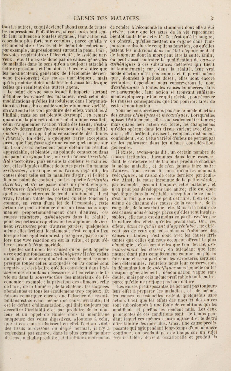 tous les autres, et qui devient l’aliuiï tissant de toutes les impressions. Et d’ailleurs , si ces causes font sen¬ tir leur influence à tous les organes, leur action est cependant plus forte sur certains, parce qu’elle y est immédiate ; l’excès et le défaut de calorique, par exemple, impressionnent surtout la peau ; l’air, les voies respiratoires ; l’électricité , le système ner¬ veux , etc. Il n’existe donc pas de causes générales de maladies dans le sens qu’on a toujours attaché à cette expression , et l’on doit se borner à dire que les modificateurs généraux de l’économie devien¬ nent très-souvent des causes morbifiques , mais qu’ils produisent des maladies tout aussi locales que celles qui résultent des autres agens. Le point de vue sous lequel il importe surtout d’étudier les causes des maladies, c’est celui des modifications qu’elles introduisent dans l’organisa¬ tion des tissus. En considérant leur immense variété, on s’attend à les voir produire des effets variables à l’infini 5 mais on est bientôt détrompé, en remar¬ quant que la plupart ont un seul et unique résultat, celui d’augmenter l’action vitale des tissus, c’est-à- dire d’y déterminer l’accroissement de la sensibilité {dolor), et un appel plus considérable des fluides ifhixus). En efiet, à quelques rares exceptions près, que l’on fasse agir une cause quelconque sur un tissu assez fortement pour obtenir un résultat appréciable, et bientôt, au point de contact ou dans un point de sympatliie , on voit d’abord Virritabi- lité s’accroître, puis ensuite la douleur se manifes¬ ter, et les liquides affluer de toutes parts. On nomme irritantes, ainsi que nous l’avons déjà dit, les causes dont telle est la manière d’agir ; si l’effet a lieu au point de contact, on les appelle irritantes directes, et s’il se passe dans un point éloigné, irritantes indirectes. Ces dernières, parmi les¬ quelles nous citerons le froid, diminuent, il est vrai, l’action vitale des parties qu’elles touchent; comme, en vertu d’une loi de l’économie, cette action ne peut diminuer dans un tissu sans aug¬ menter proportionnellement dans d’autres, ces causes sédatives, asthéniques dans la réalité, pour les parties auxquelles on les applique, devien¬ nent irritantes pour d’autres parties ; quelquefois même elles irritent localement ; c’est ce qui a lieu lorsque leur application est passagère , parce qu’a- lors une vive réaction en est la suite , et peut s’é¬ lever jusqu’à l’état morbide. Quelles sont donc les causes qu’on peut appeler avec quelque fondement asthéniques ? Il n’en existe qu’un petit nombre qui méritent réellement ce nom ; presque toutes celles auxquelles on l’a donné sont négatives, c’est-à-dire qu’elles consistent dans r«ô- sence des stimulans nécessaires à l’entretien de la vie ou dans la soustraction des matériaux de l’é¬ conomie ; exemple ; la privation des alimens , celle de l’air , de la lumière , de la chaleur , les saignées abondantes et tous les écoulemens trop copieux. Et faisons remarquer encore que l’absence de ces sti- mulans est souvent même une cause irritante ; tel est le défaut d’alimentation, qui finit toujours par accroître l’irritabilité et par produire de la dou¬ leur et un appel de fluides dans la meml)rane muqueuse des voies digestives. Ajoutons à cela, que si ces causes abaissent en effet l’action vitale des tissus au-dessous du degré normal, il n’y a cependant pas encore, dans le plus grand nombre des cas, maladie produite , et il suffit ordinairement de rendre à l’économie le stimulant dont elle a été privée, pour que les actes de la vie reprennent bientôt toute leur activité. Ce n’est qu’à la longue, en général, qu’elles mettent un organe dans l’im¬ puissance absolue de remplir sa fonction, ou qu’elles jettent les individus dans un état d’épuisement et de langueur dont la mort peut être la suite. Enfin, on peut aussi contester la qualification de causes asthéniques à ces substances délétères qui tuefjt instantanément; car, dans la réalité, leur vrai mode d’action n’est pas connu, et il paraît même que, données à petites doses, elles sont encore irritantes. Cependant nous conserverons le nom éCasthéniques à toutes les causes énumérées dans ce paragraphe, leur action se trouvant suifisam- ment expliquée par tout ce qui précède , pour écarter les fausses conséquences que l’on pourrait tirer de cette dénomination. Nous ne nous arrêterons pas sur le mode d’action des causes chimiques et mécaniques. Lorsqu’elles agissent faiblement, elles sont seulement irritantes ; mais quand leur action est forte, les changemens qu’elles opèrent dans les tissus varient avec elles ; ainsi, elles brûlent, divisent, rompent, distendent, confondent, etc. Cette variété d’effets ne permet pas de les embrasser dans les mêmes considérations générales. Il existe, avons-nous dit, un certain nombre de causes irritantes, inconnues dans leur essence , dont le caractère est de toujours produire chacune la même maladie, et de n’cn jamais faire naître d’autres. Nous avons dit aussi qu’on les nommait spécifiques, en raison de cette dernière particula¬ rité. Ainsi, la cause inconnue de la petite-vérole, par exemple, produit toujours cette maladie , et n’en peut pas développer une autre; elle est donc spécifique dans la véritable acception de ce mot ; c’est un fait que rien ne peut détruire. 11 en est de même de chacune des causes de la vaccine , de la rougeole, de la scarlatine, etc. Mais si la nature de ces causes nous échappe parce qu’elles sont insaisis¬ sables , elle nous est du moins en partie révélée par la nature des effets qu’elles produisent. Or, ces effets, dans ce qu’ils ont d’appréciable, ne diffè¬ rent pas de ceux qui naissent sous l’influence des causes irritantes; c’est donc avec les causes irri¬ tantes que celles qui nous occupent offrent le plus d’analogie , c’est parmi elles que l’on devrait pro- visoirement les classer, en attendant que leur nature étant plus complètement connue, on pût en faire une classe à part dont les caractères seraient bien déterminés. Toutefois nous leur conserverons la dénomination de spécifiques sous laquelle on les désigne généralement, dénomination vague sans doute, mais par cela même préférable à toute autre, parce qu’elle ne préjuge pas leur nature. Les causes prédisposantes ne bornent pas toujours leur effet à préparer les maladies , et, de même, les causes occasionelles restent quelquefois sans action. C’est que les effets des unes et des autres sont subordonnés à une foule de conditions qui les modifient, et parfois les rendent nuis. Les deux principales de ces conditions sont : le temps pen¬ dant lequel ces mêmes causes agissent et le degré d’irritabilité des individus. Ainsi, une cause prédis¬ posante qui agit pendant long-temps d’une manière continue, ou pendant peu de temps sur un pjet très-irritable , devient occasiciielle et produit la