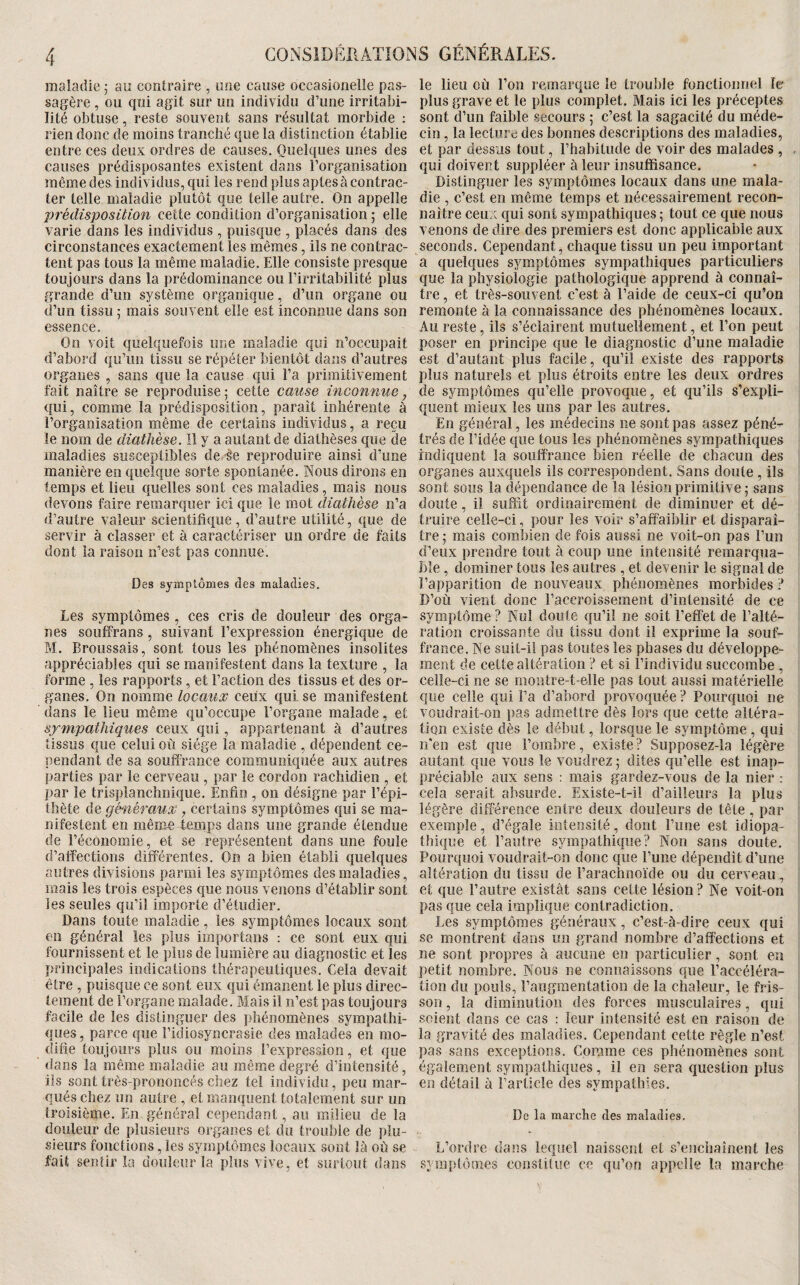 maladie j au contraire , une cause occasionelle pas- le lieu où l’on remarque le trouble fonctionnel le sagère , ou qui agit sur un individu d’une irritabi- plus grave et le plus complet. Mais ici les préceptes lité obtuse , reste souvent sans résultat morbide : sont d’un faible secours 5 c’est la sagacité du méde- rien donc de moins tranché que la distinction établie cin, la lecture des bonnes descriptions des maladies, entre ces deux ordres de causes. Quelques unes des et par dessus tout, l’habitude de voir des malades , , : causes prédisposantes existent dans l’organisation qui doivent suppléer à leur insuffisance, mêmedes individus, qui les rend plus aptes à contrac- Distinguer les symptômes locaux dans une mala- ter telle maladie plutôt que telle autre. On appelle die , c’est en même temps et nécessairement recon- prédisposition cette condition d’organisation ; elle naitre ceux qui sont sympathiques ; tout ce que nous varie dans les individus , puisque , placés dans des venons de dire des premiers est donc applicable aux 1 circonstances exactement les mêmes, ils ne contrac- seconds. Cependant, chaque tissu un peu important tent pas tous la même maladie. Elle consiste presque a quelques symptômes sympathiques particuliers toujours dans la prédominance ou l’irritabilité plus que la physiologie pathologique apprend à connaî- grande d’un système organique, d’un organe ou tre, et très-souvent c'est à l’aide de ceux-ci qu’on d’un tissu 5 mais souvent elle est inconnue dans son remonte à la connaissance des phénomènes locaux, essence. Au reste, ils s’éclairent mutuellement, et l’on peut Oo voit quelquefois une maiadie qui n’occupait poser en principe que le diagnostic d’une maladie d’abord qu’un tissu se répéter bientôt dans d’autres est d’autant plus facile, qu’il existe des rapports organes , sans que la cause qui l’a primitivement plus naturels et plus étroits entre les deux ordres fait naître se reproduise ; cette cause inconnue, de symptômes qu’elle provoque, et qu’ils s’expli- qui, comme la prédisposition, paraît inhérente à quent mieux les uns parles autres, l’organisation même de certains individus, a reçu En général, les médecins ne sont pas assez péné- le nom de diathèse. Il y a autant de diathèses que de très de l’idée que tous les phénomènes sympathiques maladies susceptibles de^e reproduire ainsi d’une indiquent la souffrance bien réelle de chacun des manière en quelque sorte spontanée. Nous dirons en organes auxquels ils correspondent. Sans doute , ils temps et lieu quelles sont ces maladies, mais nous sont sous la dépendance de la lésion primitive 5 sans devons faire remarquer ici que le mot diathèse n’a doute , il suffit ordinairement de diminuer et dé- d’autre valeur scientifique , d’autre utilité, que de truire celle-ci, pour les voir s’affaiblir et disparaî- servir à classer et à caractériser un ordre de faits tre; mais combien de fois aussi ne voit-on pas l’un dont la raison n’est pas connue. d’eux prendre tout à coup une intensité remarqua¬ ble , dominer tous les autres , et devenir le signal de Des symptômes des maladies. l’apparition de nouveaux phénomènes morbides ? D’où vient donc l’accroissement d’intensité de ce Les symptômes , ces cris de douleur des orga- symptôme? Nul doute qu’il ne soit l’effet de l’alté- nes souffrans, suivant l’expression énergique de ration croissante du tissu dont il exprime la souf- M. Broussais, sont tous les phénomènes insolites france. Ne suit-i! pas toutes les phases du développe- appréciables qui se manifestent dans la texture , la ment de cette altération ? et si l’individu succombe , forme , les rapports , et Faction des tissus et des or- celle-ci ne se montre-t-elle pas tout aussi matérielle ganes. On nomme locaux ceux qui se manifestent que celle qui l’a d’abord provoquée ? Pourquoi ne dans le lieu même qu’occupe l’organe malade, et voudrait-on j)as admettre dès lors c^ue cette altéra- sympathiques ceux qui, appartenant à d’autres tion existe dès le début, lorsque le symptôme , qui tissus que celui où siège la maladie , dépendent ce- n'en est que l’ombre, existe ? Supposez-la légère pendant de sa souffrance communiquée aux autres autant que vous le voudrez 5 dites qu’elle est inap- parties par le cerveau , par le cordon rachidien , et préciable aux sens : mais gardez-vous de la nier : par le trisplanchnique. Enfin , on désigne par l’épi- cela serait absurde. Existe-t-il d’ailleurs la plus thète de généraux, certains symptômes qui se ma- légère différence entre deux douleurs de tête , par nifestent en même temps dans une grande étendue exemple, d’égale intensité, dont l’une est idiopa- de réconomie, et se représentent dans une foule thique et l’autre sympathique? Non sans doute, d’affections différentes. On a bien établi quelques Pourquoi voudrait-on donc que l’une dépendît d’une autres divisions parmi les symptômes des maladies, altération du tissu de l’arachnoïde ou du cerveau , mais les trois espèces que nous venons d’établir sont et que l’autre existât sans cette lésion ? Ne voit-on les seules qu’il importe d’étudier. pas que cela implique contradiction. Dans toute maladie, les symptômes locaux sont Les symptômes généraux, c’est-à-dire ceux qui en général les plus importans ; ce sont eux qui se montrent dans un grand nombre d’affections et fournissent et le plus de lumière au diagnostic et les ne sont propres à aucune en particulier, sont en principales indications thérapeutiques. Cela devait petit nombre. Nous ne connaissons que Faccéléra- être , puisque ce sont eux qui émanent le plus direc- tion du pouls, Faiigmentation de la chaleur, le fris- tement de l’organe malade. Mais il n’est pas toujours son, la diminution des forces musculaires, qui facile de les distinguer des phénomènes sympathi- soient dans ce cas : leur intensité est en raison de ques, parce que l’idiosyncrasie des malades en rao- la gravité des maladies. Cependant cette règle n’est dlfie toujours plus ou moins l’expression, et que pas sans exceptions. Comme ces phénomènes sont dans la même maladie au même degré d’intensité, également sympathiques, il en sera question plus iis sont très-prononcés chez tel individu, peu mar- en détail à l’article des sympathies, qués chez un autre , et manquent totalement sur un troisième. En générai cependant, au milieu de la De la marche des maladies, douleur de plusieurs organes et du trouble de plu¬ sieurs fonctions, les symptômes locaux sont là où se L’ordre dans lequel naissent et s’enchaînent les fait sentir la douleur la plus vive, et surtoul dans symptômes constitue ce qu’on appelle la marche