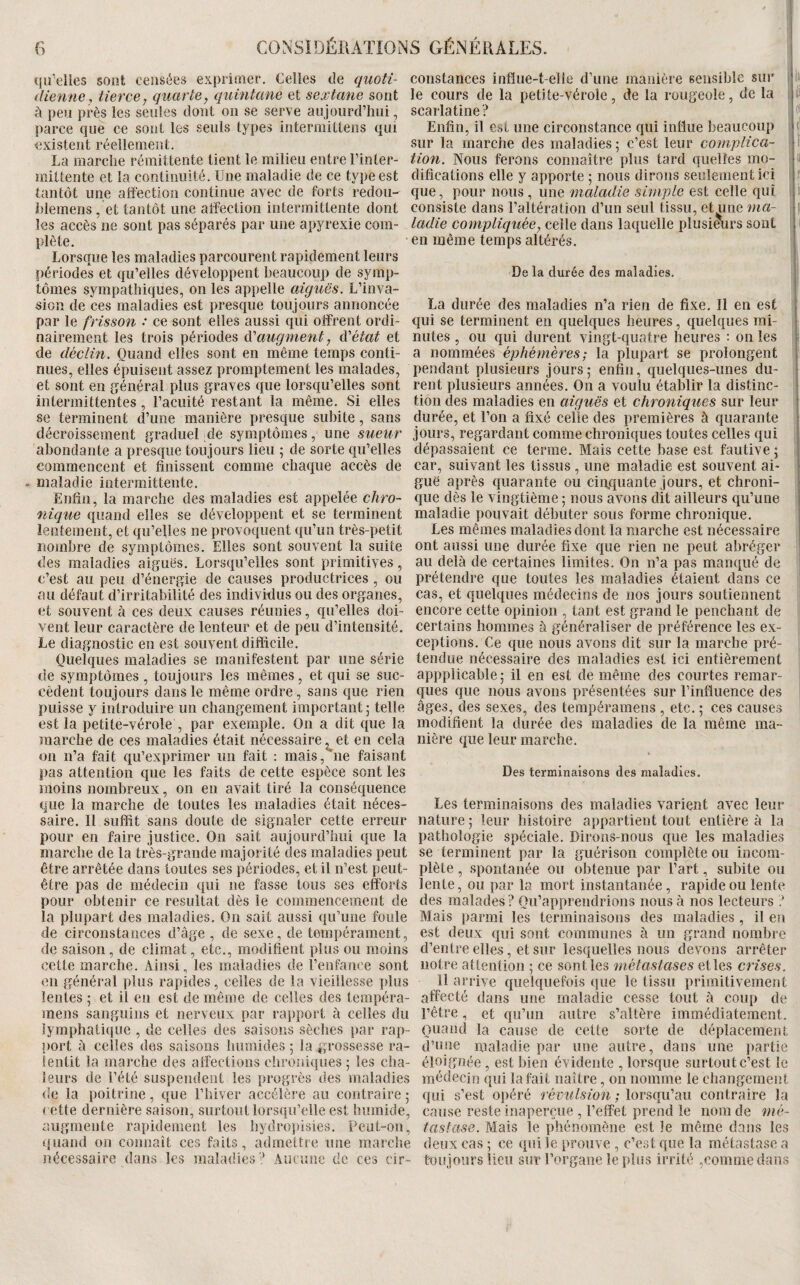 ([li’elles sont censées exprimer. Celles de quoti- dienne, tierce, quarte, quintane et sextane sont à peu près les seules dont on se serve aujourd’hui, parce que ce sont les seuls types intermittens qui existent réellement. La marche rémittente tient le milieu entre l’inler- mittente et la continuité. Une maladie de ce type est tantôt une affection continue avec de forts redou- hlemens , et tantôt une affection intermittente dont les accès ne sont pas séparés par une apyrexie com¬ plète. Lorsque les maladies parcourent rapidement leurs périodes et qu’elles développent beaucoup de symp¬ tômes sympathiques, on les appelle aiguës. L’inva¬ sion de ces maladies est presque toujours annoncée par le frisson .* ce sont elles aussi qui offrent ordi¬ nairement les trois périodes ëi'augment, ëi'état et de déclin. Quand elles sont en même temps conti¬ nues, elles épuisent assez promptement les malades, et sont en jjénéral plus graves que lorsqu’elles sont intermittentes, l’acuité restant la même. Si elles se terminent d’une manière presque subite, sans décroissement graduel de symptômes, une sueur abondante a presque toujours lieu ; de sorte qu’elles commencent et finissent comme chaque accès de . maladie intermittente. Enfîn, la marche des maladies est appelée chro¬ nique quand elles se développent et se terminent lentement, et qu’elles ne provoquent qu’un très-petit nombre de symptômes. Elles sont souvent la suite des maladies aiguës. Lorsqu’elles sont primitives, c’est au peu d’énergie de causes productrices, ou au défaut d’irritabilité des individus ou des organes, et souvent à ces deux causes réunies, qu’elles doi¬ vent leur caractère de lenteur et de peu d’intensité. Le diagnostic en est souvent difficile. Quelques maladies se manifestent par une série de symptômes , toujours les mêmes, et qui se suc¬ cèdent toujours dans le même ordre, sans que rien puisse y introduire un changement important j telle est la petite-vérole , par exemple. On a dit que la marche de ces maladies était nécessaire et en cela on n’a fait qu’exprimer un fait : mais, ne faisant pas attention que les faits de cette espèce sont les moins nombreux, on en avait tiré la conséquence que la marche de toutes les maladies était néces¬ saire. Il suffit sans doute de signaler cette erreur pour en faire justice. On sait aujourd’hui que la marche de la très-grande majorité des maladies peut être arrêtée dans toutes ses périodes, et il n’est peut- être pas de médecin qui ne fasse tous ses efforts pour obtenir ce résultat dès le commencement de la plupart des maladies. On sait aussi qu’une foule de circonstances d’âge , de sexe, de tempérament, de saison, de climat, etc., modifient plus ou moins cette marche. Ainsi, les maladies de l’enfance sont en général plus rapides, celles de la vieillesse plus lentes ; et il en est de même de celles des tempéra- mens sanguins et nerveux par rapport à celles du lymphatique , de celles des saisons sèclies par rap¬ port à celles des saisons humides ; la grossesse ra¬ lentit la marche des affections chroniques -, les cha¬ leurs de l’été suspendent les progrès des maladies de la poitrine, que l’hiver accélère au contraire,* < ette dernière saison, surtout lorsqu’elle est humide, augmente rapidement les hydropisies. Peut-on, quand on connaît ces faits, admettre une marche nécessaire dans les maladies Aucune de ces cir¬ constances influe-t-elle d’une manière sensible sur ii le cours de la petite-vérole, de la rougeole, de la I scarlatine? f* Enfîn, il est une circonstance qui influe beaucoup (J sur la marche des maladies ; c’est leur complica- F tiofi. Nous ferons connaître plus tard quelles mo- u difîcations elle y apporte ; nous dirons seulement ici i f que, pour nous , une maladie simple est celle qui i « consiste dans l’altération d’un seul tissu, et une ma- f ladie compliquée, celle dans laquelle plusimirs sont ( en même temps altérés. j I De la durée des maladies. ; 1 La durée des maladies n’a rien de fixe. Il en est qui se terminent en quelques heures, ciuelques mi¬ nutes , ou qui durent vingt-quatre heures : on les ï a nommées éphémères; la plupart se prolongent | pendant plusieurs jours; enfin, quelques-unes du- I reut plusieurs années. On a voulu établir la distinc- i tion des maladies en aiguës et chroniques sur leur i durée, et l’on a fixé celle des premières à quarante • jours, regardant comme chroniques toutes celles qui i dépassaient ce terme. Mais cette base est fautive ; I car, suivant les tissus , une maladie est souvent ai- F guë après quarante ou cii^quante jours, et chroni- F cgie dès le vingtième ; nous avons dit ailleurs qu’une | maladie pouvait débuter sous forme chronique. | Les mêmes maladies dont la marche est nécessaire i ont aussi une durée fixe que rien ne peut abréger | au delà de certaines limites. On n’a pas manqué de prétendre que toutes les maladies étaient dans ce cas, et quelques médecins de nos jours soutiennent encore cette opinion , tant est grand le penchant de certains hommes à généraliser de préférence les ex¬ ceptions. Ce que nous avons dit sur la marche pré¬ tendue nécessaire des maladies est ici entièrement appplicable; il en est de même des courtes remar¬ ques que nous avons présentées sur l’influence des âges, des sexes, des tempéramens , etc. ; ces causes modifient la durée des maladies de la même ma¬ nière que leur marche. Des terminaisons des maladies. Les terminaisons des maladies varient avec leur nature; leur histoire appartient tout entière à la pathologie spéciale. Dirons-nous que les maladies se terminent par la guérison complète ou incom¬ plète , spontanée ou obtenue par l’art, subite ou lente, ou par la mort instantanée, rapide ou lente des malades ? Qu’apprendrions nous à nos lecteurs ? Mais parmi les terminaisons des maladies , il en est deux qui sont communes à un grand nombre d’entre elles, et sur lesquelles nous devons arrêter notre attention ; ce sont les métastases et les crises. il arrive quelquefois que le tissu primitivement affecté dans une maladie cesse tout à coup de l’être, et qu’un autre s’altère immédiatement. Quand la cause de celte sorte de déplacement d’une maladie par une autre, dans une i)artie éloignée , est bien évidente , lorsque surtout c’est le médecin qui la fait naître, on nomme le changement qui s’est opéré révulsion ; lorsqu’au contraire la cause reste inaperçue , l’effet prend le nom de mé¬ tastase. Mais le phénomène est le même dans les deux cas ; ce qui le prouve , c’est que la métastase a toujours lieu sur l’organe le plus irrité ,comme dans