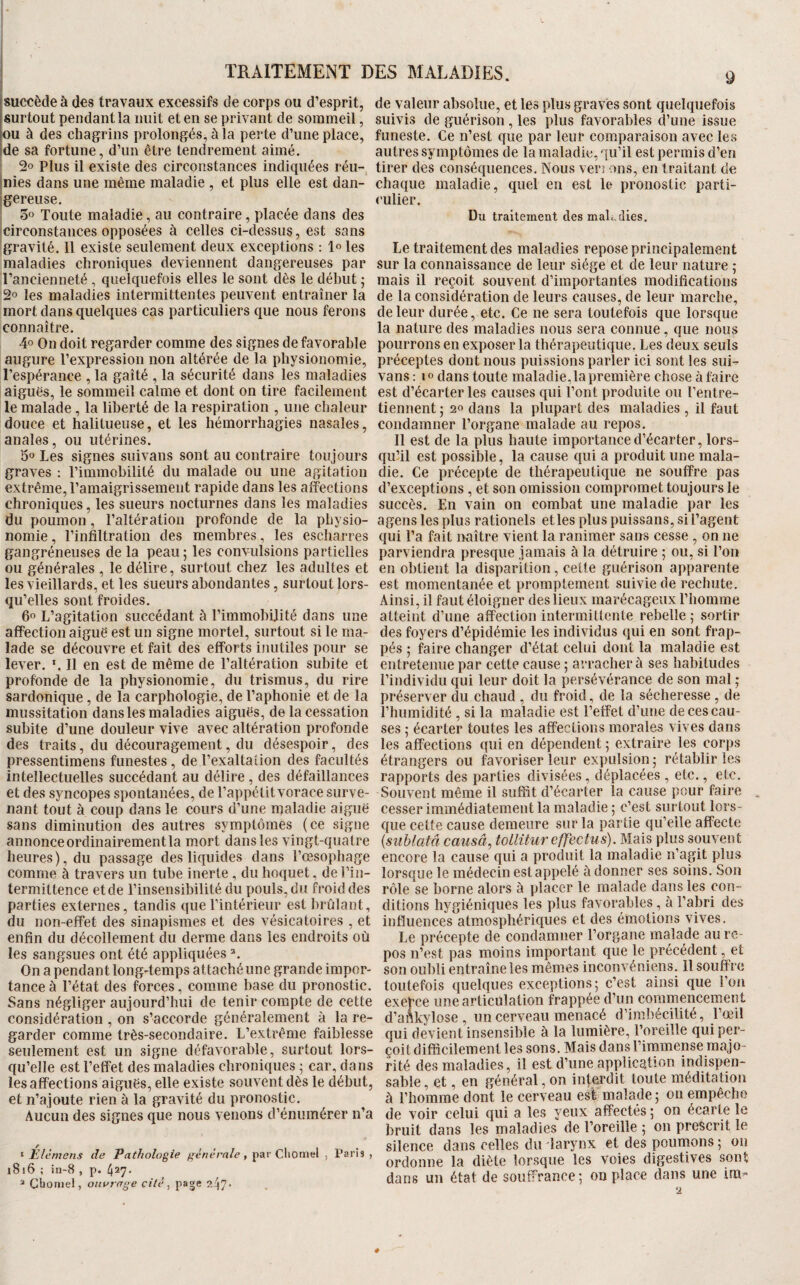 TRAITEMENT DES MALADIES. |succède à des travaux excessifs de corps ou d’esprit, surtout pendant la nuit et en se privant de sommeil, mu à des chagrins prolongés, à la perte d’une place, [de sa fortune, d’un être tendrement aimé. 2o Plus il existe des circonstances indiquées réu- inies dans une même maladie , et plus elle est dan- jgereuse. Toute maladie, au contraire, placée dans des 'circonstances opposées à celles ci-dessus, est sans gravité. 11 existe seulement deux exceptions : 1° les maladies chroniques deviennent dangereuses par l’ancienneté , quelquefois elles le sont dès le début ; 2° les maladies intermittentes peuvent entraîner la mort dans quelques cas particuliers que nous ferons connaître. 4o On doit regarder comme des signes de favorable augure l’expression non altérée de la physionomie, l’espérance , la gaîté , la sécurité dans les maladies aiguës, le sommeil calme et dont on tire facilement le malade, la liberté de la respiration , une chaleur douce et halitueuse, et les hémorrhagies nasales, anales, ou utérines. 5° Les signes suivans sont au contraire toujours graves ; l’immobilité du malade ou une agitation extrême, l’amaigrissement rapide dans les affections chroniques, les sueurs nocturnes dans les maladies du poumon, l’altération profonde de la physio¬ nomie , l’infiltration des membres, les escharres gangréneuses de la peau; les convulsions partielles ou générales , le délire, surtout chez les adultes et les vieillards, et les sueurs abondantes, surtout lors¬ qu’elles sont froides. 00 L’agitation succédant à l’immobilité dans une affection aiguë est un signe mortel, surtout si le ma¬ lade se découvre et fait des efforts inutiles pour se lever. ‘.Il en est de même de l’altération subite et profonde de la physionomie, du trismus, du rire sardonique, de la carphologie, de l’aphonie et de la mussitation dans les maladies aiguës, de la cessation subite d’une douleur vive avec altération profonde des traits, du découragement, du désespoir, des pressentimens funestes, de l’exaltation des facultés intellectuelles succédant au délire , des défaillances et des syncopes spontanées, de l’appétit vorace surve¬ nant tout à coup dans le cours d’une maladie aiguë sans diminution des autres symptômes (ce signe annonce ordinairement la mort dans les vingt-quatre heures), du passage des liquides dans l’œsophage comme à travers un tube inerte , du hoquet, de l’in¬ termittence et de l’insensibilité du pouls, du froid des parties externes, tandis que l’intérieur est brûlant, du non-effet des sinapismes et des vésicatoires , et enfin du décollement du derme dans les endroits où les sangsues ont été appliquées On a pendant longtemps attaché une grande impor¬ tance à l’état des forces, comme hase du pronostic. Sans négliger aujourd’hui de tenir compte de cette considération , on s’accorde généralement à la re¬ garder comme très-secondaire. L’extrême faiblesse seulement est un signe défavorable, surtout lors¬ qu’elle est l’effet des maladies chroniques ; car, dans les affections aiguës, elle existe souvent dès le début, et n’ajoute rien à la gravité du pronostic. Aucun des signes que nous venons d’énumérer n’a ‘ Elèmens de Pathologie générale, pai' Cliomel , Paris , l816 ; in-8 , p. 427* “ Cboniel, ouvrage cité ^ ' de valeur absolue, et les plus graves sont quelquefois suivis de guérison, les plus favorables d’une issue funeste. Ce n’est que par leur comparaison avec les autres symptômes de la maladie, qu’il est permis d’en tirer des conséquences. Nous ven ons, en traitant de chaque maladie, quel en est le pronostic parti¬ culier. Du traitement des maladies. Le traitement des maladies repose principalement sur la connaissance de leur siège et de leur nature ; mais il reçoit souvent d’importantes modifications de la considération de leurs causes, de leur marche, de leur durée, etc. Ce ne sera toutefois que lorsque la nature des maladies nous sera connue, que nous pourrons en exposer la thérapeutique. Les deux seuls préceptes dont nous puissions parler ici sont les sui^ vans : IO dans toute maladie, la première chose à faire est d’écarter les causes qui l’ont produite ou l’entre¬ tiennent ; 20 dans la plupart des maladies , il faut condamner l’organe malade au repos. Il est de la plus haute importance d’écarter, lors- quUl est possible, la cause qui a produit une mala¬ die. Ce précepte de thérapeutique ne souffre pas d’exceptions , et son omission compromet toujours le succès. En vain on combat une maladie par les agens les plus rationels elles plus puissans, si l’agent qui l’a fait nnître vient la ranimer sans cesse , on ne parviendra presque jamais à la détruire ; ou, si l’on en obtient la disparition, cette guérison apparente est momentanée et promptement suivie de rechute. Ainsi, il faut éloigner des lieux marécageux l’homme atteint d’une affection intermittente rebelle ; sortir des foyers d’épidémie les individus qui en sont frap¬ pés ; faire changer d’état celui dont la maladie est entretenue par cette cause ; arrachera ses habitudes l’individu qui leur doit la persévérance de son mal ; préserver du chaud , du froid, de la sécheresse , de i’humidité , si la maladie est l’effet d’une de ces cau¬ ses ; écarter toutes les affections morales vives dans les affections qui en dépendent ; extraire les corps étrangers ou favoriser leur expulsion ; rétablir les rapports des parties divisées, déplacées , etc., etc. Souvent même il sufiit d’écarter la cause pour faire , cesser immédiatement la maladie ; c’est surtout lors¬ que cette cause demeure sur la partie qu’elle affecte {suhlatà causât tollitureffectus). Mais plus souvent encore la cause qui a produit la maladie n’agit plus lorsque le médecin est appelé à donner ses soins. Son rôle se borne alors à placer le malade dans les con¬ ditions hygiéniques les plus favorables, à l’abri des influences atmosphériques et des émotions vives. Le précepte de condamner l’organe malade au re¬ pos n’est pas moins important que le précédent, et son oubli entraîne les mêmes inconvéniens. Il souffre toutefois quelques exceptions; c’est ainsi que l’on exerce une articulation frappée d’un commencement d’aAkylose, un cerveau menacé d’iinbécilité, l’œil qui devient insensible à la lumière, l’oreille qui per¬ çoit difficilement les sons. Mais dans l’immense majo¬ rité des maladies, il est d’une application indispen¬ sable, et, en général, on interdit toute méditation à l’homme dont le cerveau esl malade ; on empêche de voir celui qui a les yeux affectés ; on écarte le bruit dans les maladies de l’oreille ; on prescrit le silence dans celles du larynx et des poumons ; on ordonne la diète lorsque les voies digestives sont dans un état de souffrance; on place dans une ira