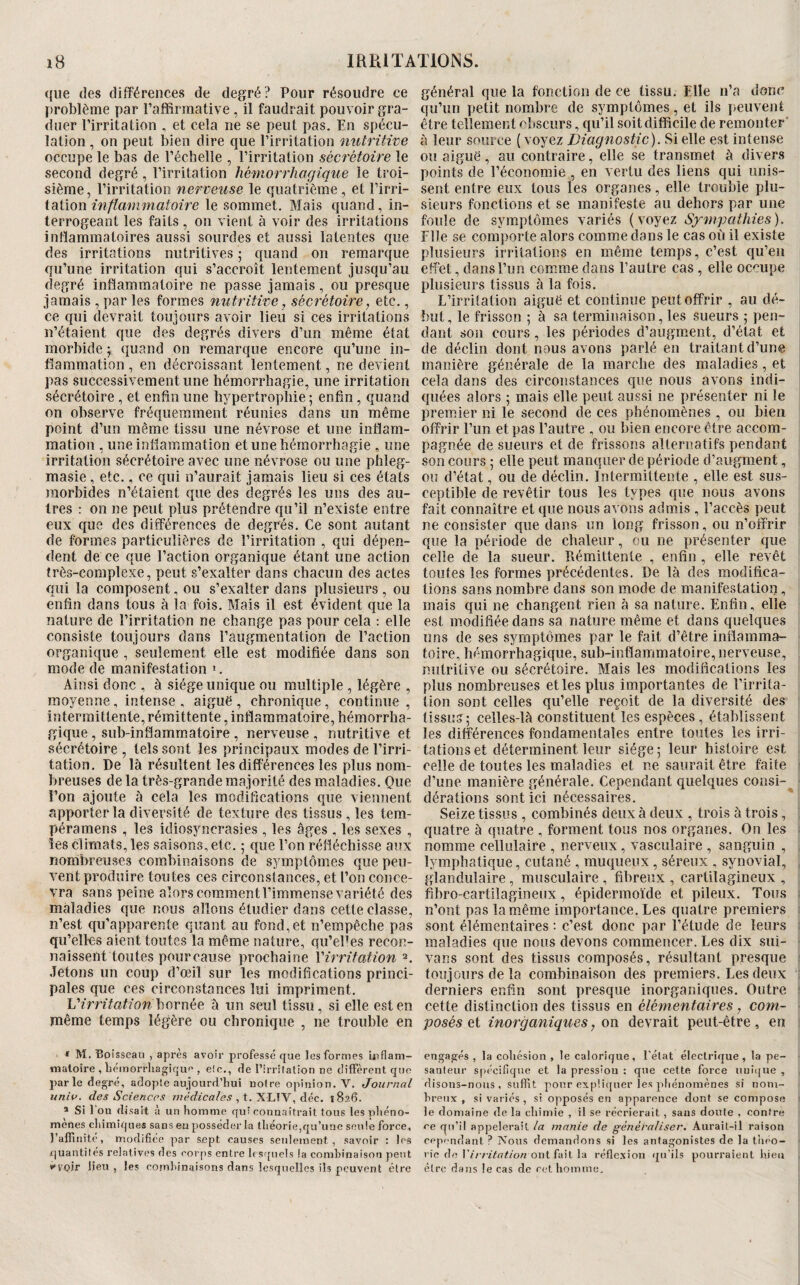 que des différences de degré? Pour résoudre ce I)roblème par l’affirmative , il faudrait pouvoir gra¬ duer l’irritation , et cela ne se peut pas. En spécu¬ lation , on peut bien dire que l’irritation nutritive occupe le bas de l’échelle , l’irritation sécrétoire le second degré , l’irritation hémorrhagique le troi¬ sième , l’irritation nerveuse le quatrième , et l’irri- ioiïon inflammatoire le sommet. Mais quand, in¬ terrogeant les faits , on vient à voir des irritations inflammatoires aussi sourdes et aussi latentes que des irritations nutritives ; quand on remarque qu’une irritation qui s’accroît lentement jusqu’au degré inflammatoire ne passe jamais, ou presque jamais , par les formes nutritive, sécrétoire, etc., ce qui devrait toujours avoir lieu si ces irritations n’étaient que des degrés divers d’un même état morbide j quand on remarque encore qu’une in¬ flammation , en décroissant lentement, ne devient pas successivement une hémorrhagie, une irritation sécrétoire , et enfln une hypertrophie ; enfin, quand on observe fréquemment réunies dans un même point d’un même tissu une névrose et une inflam¬ mation , une inflammation et une hémorrhagie , une irritation sécrétoire avec une névrose ou une phleg- masie, etc., ce qui n’aurait jamais lieu si ces étals morbides n’étaient que des degrés les uns des au¬ tres : on ne peut plus prétendre qu’il n’existe entre eux que des différences de degrés. Ce sont autant de formes particulières de l’irritation , qui dépen¬ dent de ce que l’action organique étant une action très-complexe, peut s’exalter dans chacun des actes qui la composent, ou s’exalter dans plusieurs, ou enfin dans tous à la fois. Mais il est évident que la nature de l’irritation ne change pas pour cela ; elle consiste toujours dans l’augmentation de l’action organique , seulement elle est modifiée dans son mode de manifestation ». Ainsi donc , à siège unique ou multiple , légère , moyenne, intense , aiguë , chronique, continue , intermittente, rémittente, inflammatoire, hémorrha¬ gique , suh-inflammatoire , nerveuse , nutritive et sécrétoire , tels sont les principaux modes de l’irri¬ tation, De là résultent les différences les plus nom¬ breuses de la très-grande majorité des maladies, Que l’on ajoute à cela les modifications que viennent apporter la diversité de texture des tissus, les tem- péramens , les idiosyncrasies , les âges , les sexes , les climats, les saisons, etc. 5 que l’on réfléchisse aux nombreuses combinaisons de symptômes que peu¬ vent produire toutes ces circonstances, et l’on conce¬ vra sans peine alors comment l’immense variété des maladies que nous allons étudier dans cette classe, n’est qu’apparente quant au fond, et n’empêche pas qu’elles aient toutes la même nature, qu’el-es recon¬ naissent toutes pour cause prochaine Virrifation Jetons un coup d’œil sur les modifications princi¬ pales que ces circonstances lui impriment. Virritation bornée à rin seul tissu, si elle est en même temps légère ou chronique , ne trouble en « M. Boisseau , après avoir professé que les formes ioflam- maloire , Lémorrhagique , e!c., de l’irrifation ne diffèrent qtio parle degré, adopte aujourd’hui notre opinion, V. Journal unia. des Sciences médicales , déc. 1826. ® Si 1 on disait eî un homme qui connaîtrait tous lespliéno- menes cliimiques sans en posséder la théorie,qu’une seule force, l’affinité, modifiée par sept causes seulement, savoir : les .quantités relatives des coiqis entre lesquels la combinaison peut •'voir lieu , les combinaisons dans lesquelles ils peuvent être général que la fonction de ce tissu. Elle n’a donc qu’un petit nombre de symptômes, et ils peuvent être tellement cbscurs, qu’il soit difficile de remonter’ à leur source ( voyez Diagnostic). Si elle est intense ou aiguë, au contraire, elle se transmet à divers points de l’économie , en vertu des liens qui unis¬ sent entre eux tous les organes, elle trouble plu¬ sieurs fonctions et se manifeste au dehors par une foule de symptômes variés (voyez Sympathies). Elle se comporte alors comme dans le cas où il existe plusieurs irritations en même temps, c’est qu’en effet, dans l’un comme dans l’autre cas , elle occupe plusieurs tissus à la fois. L’irritation aiguë et continue peut offrir , au dé¬ but, le frisson ,• à sa terminaison, les sueurs ; pen¬ dant son cours, les périodes d’augm.ent, d’état et de déclin dont nous avons parlé en traitant d’une manière générale de la marche des maladies, et cela dans des circonstances que nous avons indi¬ quées alors ; mais elle peut aussi ne présenter ni le premier ni le second de ces phénomènes , ou bien offrir l’un et pas l’autre , ou bien encore être accom¬ pagnée de sueurs et de frissons alternatifs pendant son cours ; elle peut manquer de période d’augment, ou d’état, ou de déclin. Intermittente , elle est sus¬ ceptible de revêtir tous les types que nous avons fait connaître et que nous avons admis , l’accès peut ne consister que dans un long frisson, ou n’offrir que la période de chaleur, ou ne présenter que celle de la sueur. Rémittente , enfin , elle revêt toutes les formes précédentes. De là des modifica¬ tions sans nombre dans son mode de manifestation, mais qui ne changent rien à sa nature. Enfin, elle est modifiée dans sa nature même et dans quelques uns de ses symptômes par le fait d’être inflamma¬ toire, hémorrhagique, sub-inflammatoire, nerveuse, nutritive ou sécrétoire. Mais les modifications les plus nombreuses et les plus importantes de l’irrita¬ tion sont celles qu’elle reçoit de la diversité des tissus; celles-là constituent les espèces, établissent les différences fondamentales entre toutes les irri¬ tations et déterminent leur siège; leur histoire est celle de toutes les maladies et ne saurait être faite • d’une manière générale. Cependant quelques consi-^ dérations sont ici nécessaires. Seize tissus , combinés deux à deux , trois à trois, , quatre à quatre , forment tous nos organes. On les ; nomme cellulaire , nerveux, vasculaire , sanguin , , lymphatique, cutané , muqueux, séreux , synovial, , glandulaire, musculaire , fibreux , cartilagineux , , fibro-cartilagineux, épidermoïde et pileux. Tous ^ n’ont pas la même importance. Les quatre premiers : sont élémentaires : c’est donc par l’étude de leurs ; maladies que nous devons commencer. Les dix sui- vans sont des tissus composés, résultant presque i toujours de la combinaison des premiers. Les deux : derniers enfin sont presque inorganiques. Outre * cette distinction des tissus en élémentaires, com¬ posés et inorganiques, on devrait peut-être, en i engagés , la cohésion , le calorique, l’état électrique, la pe¬ santeur spécifique et la pression : que cette force unique , rlisons-nous , suffît pour ex[)!iquer les phénomènes si nom¬ breux , si variés , si opposés en apparence dont se compose ; le domaine de la chimie , il se récrierait, sans doute , contre ce qu’il appelerait la manie de gènééaliser. Aurait-il raison cependant ? Nous demandons si les antagonistes de la t’uéo- ■ rie do Virritation ont fait la réflexion qu'ils pourraient bien ; être dans le cas de cet homme.