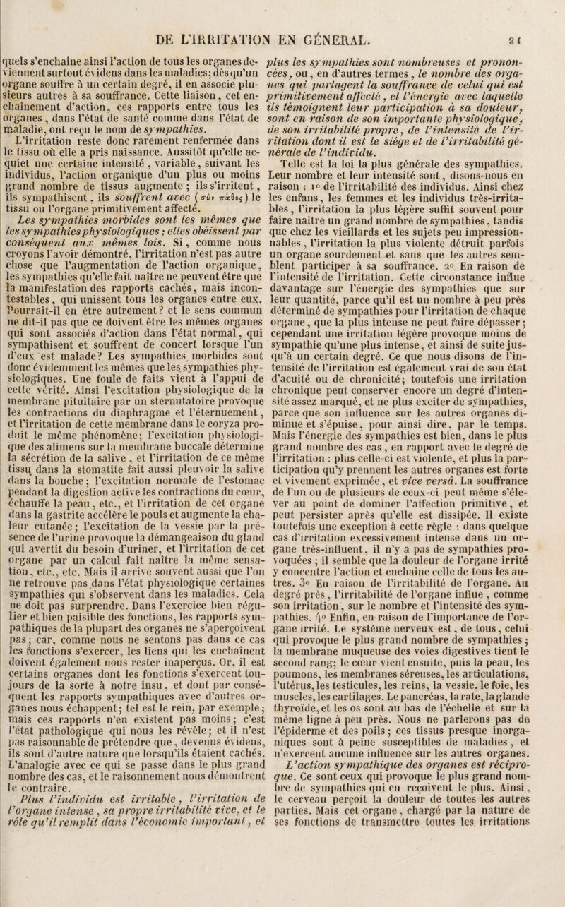 iquels s’enchaîne ainsi raclion de tous les organes de- plus les sxmjmthies sont nombreuses et pronon- * viennent surtout évidens dans les maladies 5 dès qu’un cées, ou, en d’autres termes , le nombre des orga- îOrgane souffre à un certain degré, il en associe plu- nés qui partagent la souffrance de celui qui est ‘Sieiirs autres à sa souffrance. Cette liaison, cet en- primitivement affecté, et l’énergie avec laquelle chaînement d’action, ces rapports entre tous les ils témoignent leur participation à sa douleur y organes , dans l’état de santé comme dans l’état de sont en raison de son importante plipsiologiquey maladie, ont reçu le nom de de son irritabilité propre, de l’intensité de l’ir- L’irritation reste donc rarement renfermée dans ritation dont il est le siège et de l’irritabilité gè¬ le tissu où elle a pris naissance. Aussitôt qu’elle ac- nérale de l’individu. quiet une certaine intensité , variable, suivant les individus, l’action organique d’un plus ou moins grand nombre de tissus augmente ; ils s’irritent, ils sympathisent, ils souffrent avec {a-vi Traûoj) le tissu ou l’organe primitivement affecté. Les sympathies morbides sont les mêmes que les sympathies physiologiques ; elles obéissent par conséquent aux mêmes lois. Si, comme nous croyons l’avoir démontré, l’irritation n’est pas autre chose que l’augmentation de l’action organique, les sympathies qu’elle fait naître ne peuvent être que la manifestation des rapports cachés, mais incon¬ testables , qui unissent tous les organes entre eux. Pourrait-il en être autrement ? et le sens commun ne dit-il pas que ce doivent être les mêmes organes qui sont associés d’action dans l’état normal, qui sympathisent et souffrent de concert lorsque l’un d’eux est malade? Les sympathies morbides sont donc évidemment les mêmes que les.sympathies phy¬ siologiques. Une foule de faits vient à l’appui de cette vérité. Ainsi l’excitation physiologique de la membrane pituitaire par un sternutatoire provoque les contractions du diaphragme et réternuement, et l’irritation de cette membrane dans le coryza pro¬ duit le même phénomène; l’excitation physiologi¬ que des alimens sur la membrane buccale détermine la sécrétion de la salive , et l’irritation de ce même tissu dans la stomatite fait aussi pleuvoir la salive dans* la bouche ; l’excitation normale de l’estomac pendant la digestion active les contractions du coeur, échauffe la peau, etc., et l’irritation de cet organe dans la gastrite accélère le pouls et augmente la cha¬ leur cutanée ; l’excitation de la vessie par la pré¬ sence de l’urine provoque la démangeaison du gland qui avertit du besoin d’uriner, et l’irritation de cet organe par un calcul fait naître la même sensa¬ tion, etc., etc. Mais il arrive souvent aussi que l’on ne retrouve pas.dans l’état physiologique certaines sympathies qui s’observent dans les maladies. Cela ne doit pas surprendre. Dans l’exercice bien régu¬ lier et bien paisible des fonctions, les rapports sym¬ pathiques de la plupart des organes ne s’aperçoivent pas ; car, comme nous ne sentons pas dans ce cas les fonctions s’exercer, les liens qui les enchaînent doivent également nous rester inaperçus. Or, il est certains organes dont les fonctions s’exercent tou¬ jours de la sorte à notre insu, et dont par consé¬ quent les rapports sympathiques avec d’autres or¬ ganes nous échappent; tel est le rein, par exemple ; mais ces rapports n’en existent pas moins ; c’est l’état pathologique qui nous les révèle ; et il n’est pas raisonnable de prétendre que, devenus évidens, ils sont d’autre nature que lorsqu’ils étaient cachés. L’analogie avec ce qui se passe dans le plus grand nombre des cas, et le raisonnement nous démontrent le contraire. Plus l’individu est irritable, l’irritation de l’organe intense , sa propre irrilabilité vive, et le rôle qu’il remplit dans l’économie important, et Telle est la loi la plus générale des sympathies. Leur nombre et leur intensité sont, disons-nous en raison : de l’irritabilité des individus. Ainsi chez les enfans, les femmes et les individus très-irrita¬ bles , l’irritation la plus légère suffit souvent pour faire naître un grand nombre de sympathies, tandis que chez les vieillards et les sujets peu impression¬ nables , l’irritation la plus violente détruit parfois un organe sourdement et sans que les autres sem¬ blent participer à sa souffrance. 20 En raison de l’intensité de l’irritation. Cette circonstance influe davantage sur l’énergie des sympathies que sur leur quantité, parce qu’il est un nombre à peu près déterminé de sympathies pour l’irritation de chaque organe, que la plus intense ne peut faire dépasser ; cependant une irritation légère provoque moins de sympathie qu’une plus intense, et ainsi de suite jus¬ qu’à un certain degré. Ce que nous disons de l’in¬ tensité de l’irritation est également vrai de son état d’acuité ou de chronicité ; toutefois une irritation chronique peut conserver encore un degré d’inten¬ sité assez marqué, et ne plus exciter de sympathies, parce que son influence sur les autres organes di¬ minue et s’épuise, pour ainsi dire, par le temps. Mais l’énergie des sympathies est bien, dans le plus grand nombre des cas, en rapport avec le degré de l’irritation : plus celle-ci est violente, et plus la par¬ ticipation qu’y prennent les autres organes est forte et vivement exprimée, et vice versâ. La souffrance de l’un ou de plusieurs de ceux-ci peut même s’éle¬ ver au point de dominer l’affection primitive, et peut persister après qu’elle est dissipée. 11 existe toutefois une exception à cette règle ; dans quelque cas d’irritation excessivement intense dans un or¬ gane très-influent, il n’y a pas de sympathies pro¬ voquées ; il semble que la douleur de l’organe irrité y concentre l’action et enchaîne celle de tous les au¬ tres. 3o En raison de l’irritabilité de l’organe. Au degré près, l’irritabilité de l’organe influe , comme son irritation, sur le nombre et l’intensité des sym¬ pathies. 4° Enfin, en raison de l’importance de l’or¬ gane irrité. Le système nerveux est, de tous, celui qui provoque le plus grand nombre de sympathies ; la membrane muqueuse des voies digestives tient le second rang; le cœur vient ensuite, puis la peau, les poumons, les membranes séreuses, les articulations, l’utérus, les testicules, les reins, la vessie, le foie, les muscles, les cartilages. Le pancréas, la rate, la glande thyroïde, et les os sont au bas de l’échelle et sur la même ligne à peu près. Nous ne parlerons pas de l’épiderme et des poils ; ces tissus presque inorga¬ niques sont à peine susceptibles de maladies, et n’exercent aucune influence sur les autres organes. L’action sympathique des organes est récipro¬ que. Ce sont ceux qui provoque le plus grand nom¬ bre de sympathies qui en reçoivent le plus. Ainsi, le cerveau perçoit la douleur de toutes les autres parties. Mais cet organe, chargé par la nature de ses fondions de transinettro toutes les irritations