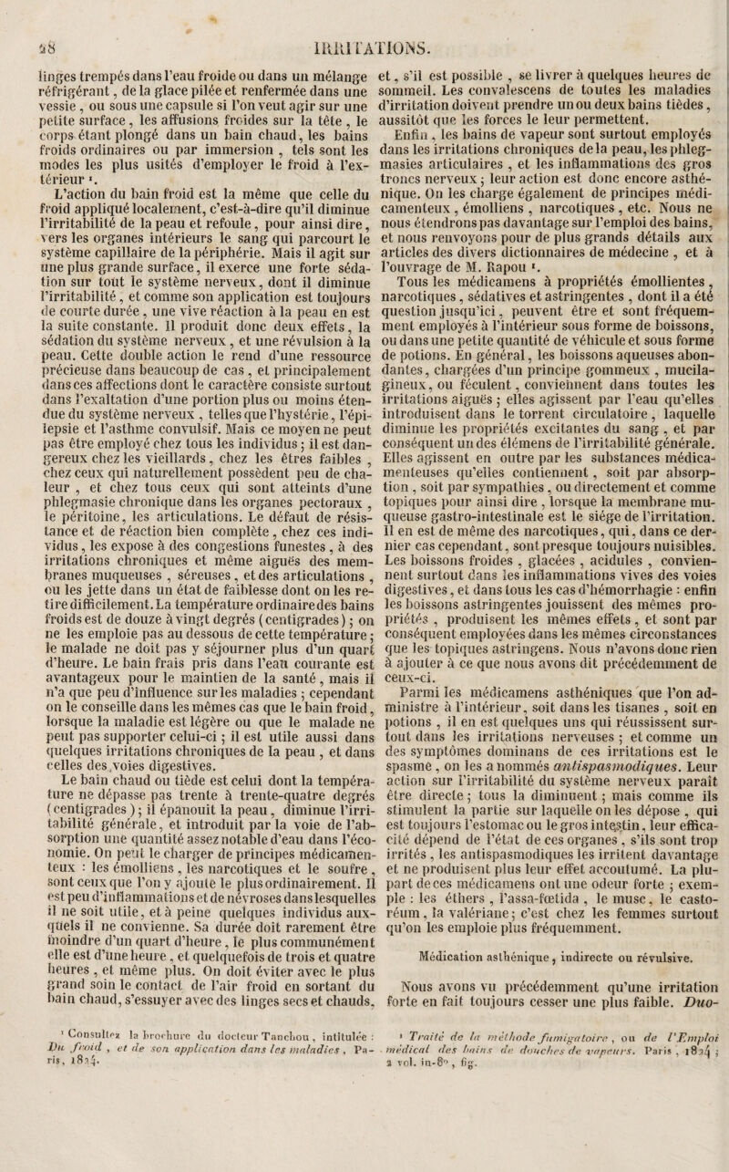 linges trempés dans l’eau froide ou dans un mélange réfrigérant, de la glace pilée et renfermée dans une vessie , ou sous une capsule si l’on veut agir sur une petite surface, les affusions froides sur la tête , le corps étant plongé dans un bain chaud, les bains froids ordinaires ou par immersion , tels sont les modes les plus usités d’employer le froid à l’ex¬ térieur «. L’action du bain froid est la même que celle du froid appliqué localement, c’est-à-dire qu’il diminue l’irritabilité de la peau et refoule, pour ainsi dire, vers les organes intérieurs le sang qui parcourt le système capillaire de la périphérie. Mais il agit sur une plus grande surface, il exerce une forte séda¬ tion sur tout le système nerveux, dont il diminue l’irritabilité, et comme son application est toujours de courte durée , une vive réaction à la peau en est la suite constante. Il produit donc deux effets, la sédation du système nerveux , et une révulsion à la peau. Cette double action le rend d’une ressource précieuse dans beaucoup de cas , et principalement dans ces affections dont le caractère consiste surtout dans l’exaltation d’une portion plus ou moins éten¬ due du système nerveux , telles que l’hystérie, l’épi- îepsie et l’asthme convulsif. Mais ce moyen ne peut pas être employé chez tous les individus ; il est dan¬ gereux chez les vieillards, chez les êtres faibles , chez ceux qui naturellement possèdent peu de cha¬ leur , et chez tous ceux qui sont atteints d’une phlegmasie chronique dans les organes pectoraux , le péritoine, les articulations. Le défaut de résis¬ tance et de réaction bien complète, chez ces indi¬ vidus , les expose à des congestions funestes, à des irritations chroniques et même aiguës des mem¬ branes muqueuses , séreuses, et des articulations , ou les jette dans un état de faiblesse dont on les re¬ tire difficilement. La température ordinaire des bains froids est de douze à vingt degrés ( centigrades ) ; on ne les emploie pas au dessous de cette température ,* le malade ne doit pas y séjourner plus d’un quart d’heure. Le bain frais pris dans l’eaîi courante est avantageux pour le maintien de la santé , mais il n’a que peu d’influence sur les maladies ; cependant on le conseille dans les mêmes cas que le bain froid, lorsque la maladie est légère ou que le malade ne peut pas supporter celui-ci ; il est utile aussi dans quelques irritations chroniques de la peau , et dans celles des .voies digestives. Le bain chaud ou tiède est celui dont la tempéra¬ ture ne dépasse pas trente à trente-quatre degrés {centigrades ) ; il épanouit la peau, diminue l’irri¬ tabilité générale, et introduit par la voie de l’ab¬ sorption une quantité assez notable d’eau dans l’éco¬ nomie. On peut le charger de principes médicamen¬ teux : les émolliens , les narcotiques et le soufre , sont ceux que l’on y ajoute le plus ordinairement. Il est peu d’intlammations et de névroses dans lesquelles il ne soit utile, et à peine quelques individus aux¬ quels il ne convienne. Sa durée doit rarement être moindre d’un quart d’heure, le plus communément elle est d’une heure, et quelquefois de trois et quatre heures , et même plus. On doit éviter avec le plus grand soin le contact de l’air froid en sortant du bain chaud, s’essuyer avec des linges secs et chauds, ’ ConsuUrz la 'broOiure du doclcur TancLou , intHuléê ; Vu froid , et de son application dans les maladies . Pa¬ ris, i8?,4- et, s’il est possible , se livrer à quelques heures de sommeil. Les convalescens de toutes les maladies d’irritation doivent prendre un ou deux bains tièdes, aussitôt que les forces le leur permettent. Enfin , les bains de vapeur sont surtout employés dans les irritations chroniques delà peau, lesphleg- masies articulaires , et les inflammations des gros troncs nerveux 5 leur action est donc encore asthé¬ nique. On les charge également de principes médi¬ camenteux , émolliens , narcotiques , etc. Nous ne nous étendrons pas davantage sur l’emploi des bains, et nous renvoyons pour de plus grands détails aux articles des divers dictionnaires de médecine , et à l’ouvrage de M. Rapou *. Tous les médicamens à propriétés émollientes , narcotiques, sédatives et astringentes , dont il a été question jusqu’ici, peuvent être et sont fréquem¬ ment employés à l’intérieur sous forme de boissons, ou dans une petite quantité de véhicule et sous forme de potions. En général, les boissons aqueuses abon¬ dantes , chargées d’un principe gommeux , mucila- gineux, ou féculent, conviennent dans toutes les irritations aiguës ; elles agissent par l’eau qu’elles introduisent dans le torrent circulatoire , laquelle diminue les propriétés excitantes du sang , et par conséquent un des élémens de l’irritabilité générale. Elles agissent en outre par les substances médica¬ menteuses qu’elles contiennent, soit par absorp¬ tion , soit par sympathies, ou directement et comme topiques pour ainsi dire , lorsque la membrane mu¬ queuse gastro-intestinale est le siège de l’irritation. Il en est de même des narcotiques, qui, dans ce der¬ nier cas cependant, sont presque toujours nuisibles. Les boissons froides , glacées , acidulés , convien¬ nent surtout dans les inflammations vives des voies digestives, et dans tous les cas d’hémorrhagie : enfin les boissons astringentes jouissent des mêmes pro¬ priétés , produisent les mêmes effets , et sont par conséquent employées dans les mêmes circonstances que les topiques astringens. Nous n’avons donc rien à ajouter à ce que nous avons dit précédemment de ceux-ci. Parmi les médicamens asthéniques que l’on ad¬ ministre à l’intérieur, soit dans les tisanes , soit en potions , il en est quelques uns qui réussissent sur¬ tout dans les irritations nerveuses ; et comme un des .symptômes dominans de ces irritations est le spasme , on les a nommés antispasmodiques. Leur action sur l’irritabilité du système nerveux paraît être directe ; tous la diminuent ; mais comme ils stimulent la partie sur laquelle on les dépose , qui est toujours l’estomac ou le gros inte^stin, leur effica¬ cité dépend de l’état de ces organes , s’ils sont trop irrités , les antispasmodiques les irritent davantage et ne produisent plus leur effet accoutumé. La plu¬ part de ces médicamens ont une odeur forte j exem¬ ple : les éthers , l’assa-fœtida , le musc, le casto- réum, la valériane ; c’est chez les femmes surtout qu’on les emploie plus fréquemment. Médication asthénique , indirecte ou révulsive. Nous avons vu précédemment qu’une irritation forte en fait toujours cesser une plus faible. Duo- * Traite de lu meiliode fumignloira ^ ou de l'jEmploi medical des huins de douches de 'vapeurs. Paris, 1834 J 3 vol. in-8'>, fig:.