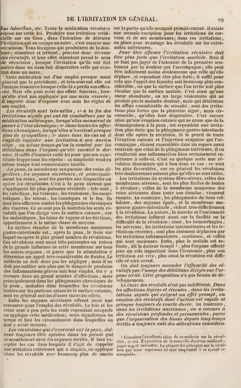 I&ws lahorihus f etc. Toute la médication révulsive ii’epose sur cette loi. Produire une irritation artili- «ieîle sur un tissu , dans riiitention de détruire iîl’irritation qui en occupe un autre, c’est essayer une '^évulsion. Tous lesagens qui produisent de la dou- ijleur, stimulent et irritent, peuvent donc devenir [des révulsifs, et leur effet stimulant prend le nom lide révulsion , lorsque l’irritation qu’ils ont fait jnaître dans un tissu fait disparaître celle qui exis¬ tait dans un autre. Cette médication est d’un emploi presque aussi général que la précédente, et très-souvent elle est l’unique ressource lorsque celle-là a perdu son effica¬ cité. Mais elle peut avoir des effets funestes , lors¬ qu’elle n’est pas appliquée par une main exercée ; il importe donc d’exposer avec soin les règles de son emploi. Les révulsifs sont très-utiles y à la fin des irritations aiguës qui ont été combattues par la médication asthénique, lorsqu’elles menacent de passer à l’état chronique; 20 dans toutes les affec¬ tions chroniques, lorsqu’elles n’excitent presque plus de sympathies ; 3° dans tous les cas où il s’agit de rappeler une irritation à son ancien siège , en même temps qu’on la combat par les débilitans dans l’organe qu’elle envahit le der¬ nier. 11 suffit d’énoncer cette loi pour que son exac¬ titude frappe tous les esprits : sa simplicité rend en même temps tout commentaire inutile. La peau, la membrane muqueuse des voies di¬ gestives, les organes sécréteurs, et principale¬ ment les reins, sont les parties sur lesquelles on opère les révulsions. C’est à la peau surtout que s’appliquent les plus puissans révulsifs : tels sont, les rubéfians , les vésicans, les ventouses, les escar- rotiques , les sétons, les caustiques et le feu. Ils sont très-efficaces contre les plilegmasies chroniques des viscères. Ce ne sont pas là toutefois les seuls ré¬ vulsifs que Ton dirige vers la surface cutanée , car les sudorifiques, les bains de vapeur et les frictions, appartiennent à la même classe de moyens. La surface étendue de la membrane muqueuse gastro-intestinale est, après la peau, le tissu sur lequel on opère le plus grand nombre de révulsions. Ces révulsions sont aussi tres-puissantes en raison de la grande influence de cette membrane sur tous les autres organes , et parce que la stimulation y détermine un appel très-considérable de fluides. Le médecin ne doit donc pas les négliger , mais il ne doit pas oublier non plus que le danger de produire des inflammations graves suit leur emploi. On y a recours dans un grand nombre d’affections, mais principalement dans les phleginasies chroniques de la peau , maladies dans lesquelles les révulsions tentées sur les portions saines de la surface cutanée, sont en général suivies d’assez mauvais effets. Enfin les organes sécréteurs offrent aussi une ressource pour l’emploi dés révulsifs. Le foie et les reins sont à peu près les seuls cependant auxquels on applique cette médication; nous signalerons en temps et lieu les circonstances dans lesquelles on doit y avoir recours. Les révulsions qui s’exercent sur la peau, doi¬ vent toujours être opérées dans les points qui sympathisent avec les organes irrités. 11 faut ex¬ cepter les cas dans lesquels il s’agit de rappeler une irritation extérieure qui a disparu, on applique alors les révulsifs avec beaucoup plus de succès sur la partie qu’elle occupait primitivement. II existe une seconde exception pour les irritations du cer¬ veau et de ses membranes ; dans ces irritations, on place avec avantage les révulsifs sur les extré¬ mités inférieures. Pour être efficace l’irritation révulsive doit être plus forte que l’irritation morbide. Mais il ne faut pas juger de l’intensité de la première seu¬ lement par la douleur qui l’accompagne ; elle peut être infiniment moins douloureuse que celle qu’elle déplace , et cependant être plus forte ; il suffit pour cela que Tappel des liquides soit beaucoup plus con¬ sidérable , ou que la surface que Ton irrite soit plüS' étendue que la surface malade. C’est ainsi qu’une sueur abondante, ou un large vésicatoire qui ne produit pas la moindre douleur, mais qui détermine un afflux considérable de sérosité, sont des irrita¬ tions plus fortes que la pleurésie aiguë, mais cir¬ conscrite, qu’elles font disparaître. C’est encore ainsi qu’une éruption cutanée qui ne cause que de la démangeaison à la peau, est cependant une irrita¬ tion plus forte que la phlegmasie gastro-intestinale dont elle opère la révulsion. Si le prurit de toute l’éruption cutanée et Tinjection sanguine qui Tac- compagne , étaient rassemblés dans un espace aussi restreint que celui de ta phlegmasie intérieure, il en résulterait une inflammation bien certainement su¬ périeure à celle-ci. C’est en quelque sorte une ré¬ vulsion disséminée qui à lieu dans ce cas : ce sont les plus favorables, car en général lès révulsions très-douloureuses nuisent plus qu’elles ne sont utiles. Les irritations du système fibro-séreüx, celles des membranes séreuses, sont les plus faciles de toutes à révulser; celles de la memlDrane muqueuse des voies aériennes dans toute son étendue, viennent ensuite. Au contraire, les phlegmasies du tissu cel¬ lulaire, des organes épais, et la membrane mu¬ queuse gastro-intestinale, cèdent très-difficilement à la révulsion. La nature, la marche et l’ancienneté des irritations influent aussi sur la facilité ou la difficulté de la révulsion ; ainsi, les hémorrhagies, les névroses , les irritations intermittentes et les ir¬ ritations récentes, sont plus aisément déplacées par les irritations inflammatoires , continues, et celles qui sont anciennes. Enfin, plus le malade est ro¬ buste , dit le docteur Goupil ^, plus Torgane affecté joue un rôle important dans l’économie, plus son irritation est vive, plus aussi la révulsion est diffi¬ cile et vice versa. On doit toujours seconder l’efficacité des ré¬ vulsifs par l’usage des débilitans dirigés sur l’or¬ gane irrité. Cette proposition n’a pas besoin de dé- veloppemens. Le choix des révulsifs n’est pas indifférent. Dans les affections légères et récentes, dans les irrita- tations aiguës qui exigent %m effet prompt, on emploie des révulsifs dont l’action' est rapide et presque toujours de courte durée. Au contraire, dans les irritations anciennes, on a recours à des révulsions profondes et permanentes, parce que l’organisation des tissus depuis long-temps irrités a toujours subi des altérations considéra- I Consultez l’excellente thèse de ce médecin sur la révul sion , et son Exposition de la nouvelle doctrine médicale, pages 209 et suivantes. La plupart des préceptes sur la révuG sion que nous exposons ici sont empruntés à ce travail re^ marquahle*