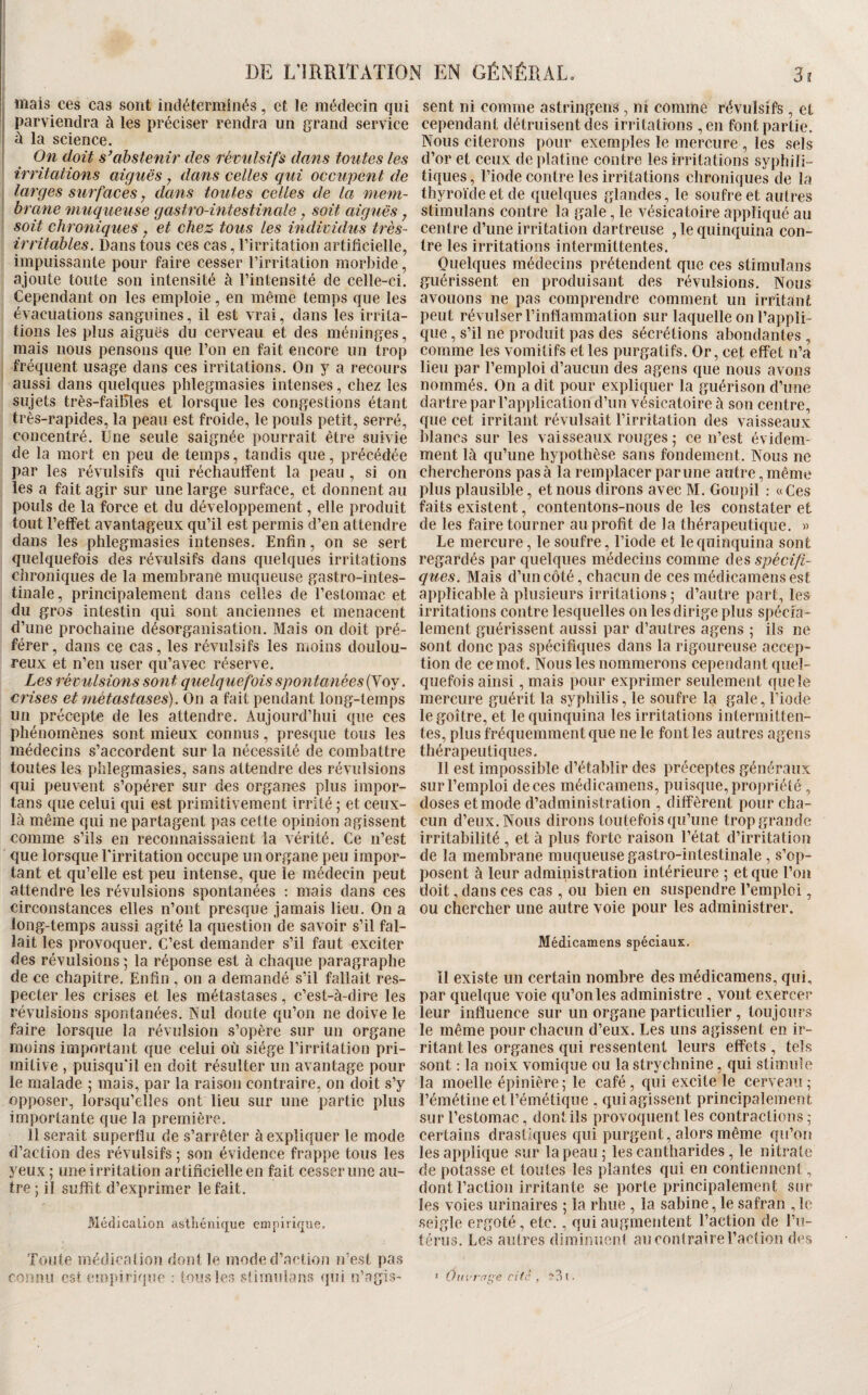 iiiais ces cas sont indéterminés, et le médecin qui parviendra à les préciser rendra un grand service ù la science. On doit s’abstenir des réinilsifs dans toutes les irritations aiguës, dans celles qui occupent de larges surfaces, dans toutes celles de la mem¬ brane muqueuse gastro-intestinale, soit aiguës, soit chroniqiies y et chez tous les individus très- irritables. Dans tous ces cas, l’irritation artificielle, impuissante pour faire cesser l’irritation morbide, ajoute toute son intensité à l’intensité de celle-ci. Cependant on les emploie, en même temps que les évacuations sanguines, il est vrai, dans les irrita¬ tions les plus aiguës du cerveau et des méninges, mais nous pensons que l’on en fait encore un trop fréquent usage dans ces irritations. On y a recours aussi dans quelques phlegmasies intenses, chez les sujets très-failîles et lorsque les congestions étant très-rapides, la peau est froide, le pouls petit, serré, concentré. Une seule saignée pourrait être suivie de la mort en peu de temps, tandis que, précédée par les révulsifs qui réchauffent la peau , si on les a fait agir sur une large surface, et donnent au pouls de la force et du développement, elle produit tout l’effet avantageux qu’il est permis d’en attendre dans les phlegmasies intenses. Enfin, on se sert quelquefois des révulsifs dans quelques irritations chroniques de la membrane muqueuse gastro-intes¬ tinale , principalement dans celles de l’estomac et du gros intestin qui sont anciennes et menacent d’une prochaine désorganisation. Mais on doit pré¬ férer, dans ce cas, les révulsifs les moins doulou¬ reux et n’en user qu’avec réserve. Les révulsions sont quelquefois spontanées {yoj. crises et métastases). On a fait pendant long-temps un précepte de les attendre. Aujourd’hui que ces phénomènes sont mieux connus, presque tous les médecins s’accordent sur la nécessité de combattre toutes les phlegmasies, sans attendre des révulsions qui peuv’^ent s’opérer sur des organes plus impor- tans que celui qui est primitivement irrité ; et ceux- là même qui ne partagent pas cette opinion agissent comme s’ils en reconnaissaient la vérité. Ce n’est que lorsque l'irritation occupe un organe peu impor¬ tant et qu’elle est peu intense, que le médecin peut attendre les révulsions spontanées : mais dans ces circonstances elles n’ont presque jamais lieu. On a long-temps aussi agité la question de savoir s’il fal¬ lait les provoquer. C’est demander s’il faut exciter des révulsions \ la réponse est à chaque paragraphe de ce chapitre. Enfin , on a demandé s’il fallait res¬ pecter les crises et les métastases, c’est-à-dire les révulsions spontanées. Nul doute qu’on ne doive le faire lorsque la révulsion s’opère sur un organe moins important que celui où siège l’irritation pri¬ mitive , puisqu'il en doit résulter un avantage pour le malade 5 mais, par la raison contraire, on doit s’y opposer, lorsqu’elles ont lieu sur une partie plus importante que la première. Il serait superflu de s’arrêter à expliquer le mode d’action des révulsifs ; son évidence frappe tous les yeux ; une irritation artificielle en fait cesser une au¬ tre ; il suffit d’exprimer le fait. Médication asthénique empirique. Toute médication dont le mode d’action n’est pas connu est empirique : tous les sümulans qui n’agis¬ sent ni comme astringens, ni comme révulsifs , et cependant détruisent des irritations ,en font partie. Nous citerons pour exemples le mercure , les sels d’or et ceux de platine contre les irritations syphili¬ tiques , l’iode contre les irritations clironiques de la thyroïde et de quelques glandes, le soufre et autres stimulans contre la gale, le vésicatoire appliqué au centre d’une irritation dartreuse ,1e quinquina con¬ tre les irritations intermittentes. Quelques médecins prétendent que ces stimulans guérissent en produisant des révulsions. Nous avouons ne pas comprendre comment un irritant, peut révulser l’inflammation sur laquelle on l’appli¬ que , s’il ne produit pas des sécrétions abondantes , comme les vomitifs et les purgatifs. Or, cet effet n’a lieu par l’emploi d’aucun des agens que nous avons nommés. On a dit pour expliquer la guérison d’une dartre par l’application d’un vésicatoire à son centre, que cet irritant révulsait l’irritation des vaisseaux blancs sur les vaisseaux rouges ; ce n’est évidem¬ ment là qu’une hypothèse sans fondement. Nous ne chercherons pas à la remplacer par une autre, même plus plausible, et nous dirons avec M. Goupil : «Ces faits existent, contentons-nous de les constater et de les faire tourner au profit de la thérapeutique. » Le mercure, le soufre, l’iode et le quinquina sont regardés par quelques médecins comme des spécifi¬ ques. Mais d’un côté, chacun de ces médicamensest applicable à plusieurs irritations ; d’autre part, les irritations contre lesquelles on les dirige plus spécih- lement guérissent aussi par d’autres agens ; ils ne sont donc pas spécifiques dans la rigoureuse accep¬ tion de ce mot. Nous les nommerons cependant quel¬ quefois ainsi, mais pour exprimer seulement que le mercure guérit la syphilis, le soufre la gale, l’iode le goitre, et le quinquina les irritations intermitten¬ tes, plus fréquemment que ne le font les autres agens thérapeutiques. Il est impossible d’établir des préceptes généraux sur l’emploi de ces médicamens, puisque, propriété , doses et mode d’administration , diffèrent pour cha¬ cun d’eux. Nous dirons toutefois qu’une trop grande irritabilité , et à plus forte raison l’état d’irritation de la membrane muqueuse gastro-intestinale , s’op¬ posent à leur administration intérieure ; et que l’on doit, dans ces cas , ou bien en suspendre l’emploi, ou chercher une autre voie pour les administrer. Médicamens spéciaux. il existe un certain nombre des médicamens, qui, par quelque voie qu’on les administre , vont exercer leur influence sur un organe particulier , toujours le même pour chacun d’eux. Les uns agissent en ir¬ ritant les organes qui ressentent leurs effets , tels sont ; la noix vomique ou la strychnine, qui stimule la moelle épinière; le café, qui excite le cerveau; l’émétine et l’émétique , qui agissent principalement sur l’estomac, dont ils provoquent les contractions ; certains drastiques qui purgent, alors même qu’on les applique sur la peau; les cantharides, le nitrate de potasse et toutes les plantes qui en contiennent, dont l’action irritante se porte principalement snr les voies urinaires ; la rhue , la sabine, le safran , le seigle ergoté, etc., qui augmentent Faction de l’u¬ térus. Les autres diminuent au contraire Faction des > Ouvrage cite , 1.