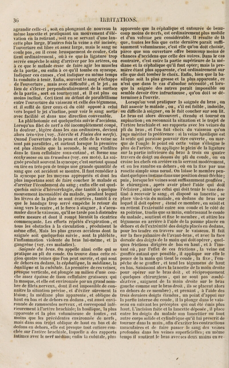 agrandir celle-ci, soit en plongeant de nouveau la même lancette et pratiquant un mouvement d’élé¬ vation en la retirant, soit en se servant d’une lan¬ cette plus large. D’autres fois la veine a été incisée,- l’ouverture est libre et assez large, mais le sang ne coule pas, ou il cesse brusquement de couler. Cela tient ordinairement, où à ce que la ligature trop serrée empêche le sang d’arriver par les artères, ou à ce que le malade cesse de faire agir les muscles de la partie, ou enfin à ce qu’il tombe en syncope. Indiquer ces causes , c’est indiquer en même temps la conduite à tenir. Enfin, souvent le sang s’échappe de l’ouverture , mais avec difficulté , et le jet, au lieu de s’élever perpendiculairement de la surface de la partie, sort en tournoyant, et il est plus ou moins incliné. Ceci tient au défaut de paralléllîsme entre l’ouverture du vaisseau et celle des tégumens, et il suffit de tirer ceux-ci du côté opposé à celui vers lequel le jet s’incline, pour voir le sang sortir ^ avec facilité et dans une direction convenable. La phlébotomie est quelquefois suivie d’accidens. Lorsqu’un filet de nerf a été incomplètement coupé, la douleur, légère dans les cas ordinaires, devient alors très-vive (voy. Névrite et Plaies des nerfs). Quand l’ouverture de la peau et celle de la veine ne sont pas parallèles , et surtout lorsque la première est plus étroite que la seconde, le sang s’infiltre dans le tissu cellulaire sous-cutané, et forme une ecchymose ou un trumbus (voy. ces mots). La sai¬ gnée produit souvent la syncopej c’est surtout quand on tire en très-peu de temps une grande quantité de sang que cet accident se montre. Il faut remédier à la syncope par les moyens appropriés et dont les plus importans sont de faire coucher le malade et d’arrêter l’écoulement du sang ; enfin elle est quel¬ quefois suivie d’hémorrhagie, due tantôt à quelque mouvement inconsidéré du malade, pendant lequel les lèvres de la plaie se sont écartées, tantôt à ce que le bandage trop serré empêche le retour du sang vers le centre, et le force à stagner, à s’accu¬ muler dans le vaisseau, qu’il ne tarde pas à distendre outre mesure et dont il rompt bientôt la cicatrice commençante. Les efforts répétés d’expiration, et tous les obstacles à la circulation , produisent le même effet. Mais les plus graves accidens dont la saignée soit quelquefois suivie, sont la phlébite, l’inflammation violente du bras lui-même, et la gangrène (voy. ces maladies). Saignée du bras. On appelle ainsi celle qui se pratique au pli du coude. On trouve dans cette ré¬ gion quatre veines que l’on peut ouvrir, et qui sont de dehors en dedans, la céphalique, la médiane, la basilique et la cubitale. La première de ces veines, presque verticale, est plongée au milieu d’une cou¬ che assez épaisse de tissu cellulaire graisseux qui la masque, et elle est environnée par un grand nom¬ bre de filets nerveux, dont il est impossible de con¬ naître la situation précise, et d’éviter sûrement la lésion ; la médiane plus apparente, et oblique de haut en bas et de dehors en dedans , est aussi envi¬ ronnée de ramuscules nerveux , et correspond infé¬ rieurement à l’artère brachiaîej la basilique, la plus apparente et la plus volumineuse de toutes, est moins que les précédentes environnée de nerfs, mais dans son trajet oblique de haut en bas et de dedans en dehors, elle est presque tout entière cou¬ chée sur l’artère brachiale, laquelle a des rapports intimes avec le nerf médian; enfin la cubitale, plus apparente que la céphalique et entourée de beau¬ coup moins de nerfs, est ordinairement plus mobile et d’un volume peu considérable. Il résulte de là que, toutes les fois que cette dernière paraît suffi¬ samment volumineuse, c’est elle qu’on doit choisir, parce que son ouverture offre beaucoup moins de chances d’accidens que celle des autres. Dans le cas contraire, c’est entre la partie supérieure de la mé¬ diane et la céphalique qu’il faut opter; mais la pre¬ mière étant plus apparente, c’est ordinairement sur elle que doit tomber le choix. Enfin, bien que la ba¬ silique soit la plus grosse et la plus apparente, ce n’est que dans le cas d’absolue nécessité, et lors¬ que la saignée des autres paraît impossible ou semble devoir être infructueuse, qu’on doit se dé¬ terminer à l’ouvrir. Lorsqu’on veut pratiquer la saignée du bras , on fait asseoir le malade , ou, s’il est faible , indocile, ou difficile à saigner, on le fait coucher sur son lit. Le bras est alors découvert, étendu et tourné en supination ; on reconnaît la situation et le trajet de l’artère brachiale et ses rapports avec les veines du pli du bras , et l’on fait choix du vaisseau qu’on juge mériter la préférence ; si la veine basilique est la seule qui paraisse pouvoir être ouverte, on mar¬ que de l’ongle le point où cette veine s’éloigne le plus de l’artère. On applique le plein de la ligature sur la partie inférieure du bras à trois ou quatre travers de doigt au dessus du pli du coude, on en croise les chefs eii arrière en la serrant modérément, et on les ramène en dehors , où on la fixe par une rosette simple sans nœud. On laisse le membre pen¬ dant quelques instans dans une position demi-fléchie ; puis, lorsque les veines sont suffisamment gonflées , le chirurgien, après avoir placé l’aide qui doit l’éclairer , ainsi que celui qui doit tenir le vase des¬ tiné à recevoir le sang, et disposé sa lancette , se place vis-à-vis du malade, en dedans du bras sur lequel il doit opérer , étend ce membre, en saisit et en retient l’extrémité entre son coude et le côté de sa poitrine, tandis que sa main, embrassant le coude du malade, soutient et fixe le membre , et attire les tégumens en arrière à l’ajde de la paume placée en dehors et de l’extrémité des doigts placés en dedans, pour les tendre en travers sur le vaisseau. Il fait sur la face palmaire de l’avant-bras, et avec la face dorsale des doigts de la main qui doit opérer, quel¬ ques frictions dirigées de bas en haut, et à l’ins¬ tant où, par l’effet de ces frictions , la veine est gonflée autant que possible, il applique sur elle le pouce de la main qui tient le coude , la fixe , l’em¬ pêche de se gonfler , et tend les tégumens de haut en bas. Saisissant alors la lancette de la main droite pour opérer sur le bras doit, et réciproquement ( quelques chirurgiens , qui ne sont pas ambi¬ dextres , saignent de la main droite sur le bras gauche comme sur le bras droit, ils se placent alors en dehors de ce membre), et prenant , à l’aide des trois derniers doigts étendus, un point d’appui sur la partie interne du coude, il la plonge dans le vais¬ seau en suivant les préceptes qui ont été émis plus haut. L’incîsion faite et la lancette déposée, il place entre les doigts du malade son lancettier ou tout autre corps solide et cylindrique qu’il lui prescrit de tourner dans la main, afin d’exciter les contractions musculaires et de faire passer le sang des veines profondes dans les veines superficielles; en même temps il soutient le bras avec ses deux mains en re- r