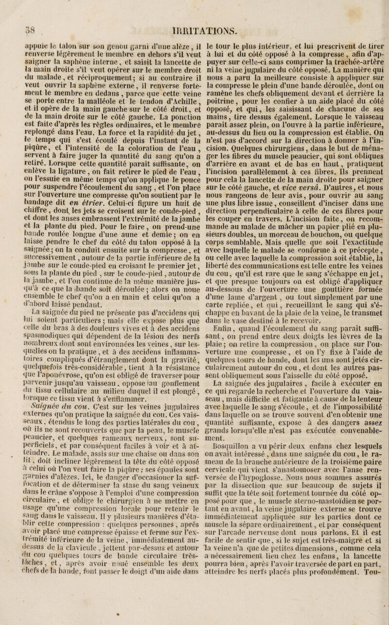appuie le talon sur son genou garni d’une alèze, il renverse légèrement le membre en dehors s’il veut saigner la saphène interne, et saisit la lancette de la main droite s’il veut opérer sur le membre droit du malade, et réciproquement; si au contraire il veut ouvrir la saphène externe, il renverse forte¬ ment le membre en dedans , parce que cette veine se porte entre la malléole et le tendon d’Achille, et il opère de la main gauche sur le côté droit, et de la main droite sur le côté gauche. La ponction est faite d’après les règles ordinaires, et le membre replongé dans l’eau. La force et la rapidité du jet, le temps qui s’est écoulé depuis l’instant de la piqûre, et l’intensité de la coloration de l’eau , servent à faire juger la quantité du sang qu’on a retiré. Lorsque cette quantité paraît suffisante, on enlève la ligature, on fait retirer le pied de l’eau, on l’essuie en même temps qu’on applique le pouce pour suspendre l’écoulement du sang , et l’on place sur l’ouverture une compresse qu’on soutient par le bandage dit en étrier. Celui-ci figure un huit de chiffre , dont, les jets se croisent sur le coude-pied , et dont les anses embrassent l’extrémité de la jambe et la plante du pied. Pour le faire , on prend-une bande roulée longue d’une aune et demie ; on en laisse pendre le chef du côté du talon opposé à la saignée ; on la conduit ensuite sur la compresse, et siîccessivement, autour de la partie inférieure de la jambe sur le coude-pied en croisant le premier jet, sous la plante du pied , sur le coude-pied , autour de Sa jambe, et l’on continue de la même manière jus¬ qu’à ce que la ibande soit déroulée ; alors on noue ensemble le chef qu’on a en main et celui qu’on a d’abord laissé pendant. La saignée du pied ne présente pas d’accidens qui lui soient particuliers; mais elle expose plus que celle du bras à des douleurs vives et à des accidens spasmodiques qui dépendent de la lésion des nerfs nombreux dont sont environnées les veines, sur les¬ quelles on la pratique, et à des accidens inflamma¬ toires compliqués d’étranglement dont la gravité, quelquefois très-considérable, tient à la résistance que l’aponévrose, qu’on est obligé de traverser pour parvenir jusqu’au vaisseau, oppose îau gonflement du tissu cellulaire au milieu duquel il est plongé, lorsque ce tissu vient à s’enflammer. Saignée du cou. C’est sur les veines jugulaires externes qu’on pratique la saignée du cou. Ces vais¬ seaux, étendus le long des parties latérales du cou, où ils ue sont recouverts que par la peau, le muscle peaiicier, et quelques rameaux nerveux, sont su¬ perficiels, et par conséquent faciles à voir et à at¬ teindre. Le malade, assis sur une chaise ou dans son lit, doit incliner légèrement la tête du côté opposé a celui où l’on veut faire la piqûre ; ses épaules sont garnies d’alèzes. Ici, le danger d’occasioner la suf¬ focation et de déterminer la stase du sang veineux dans le crâne s’oppose à l’emploi d’une compression circulaire, et oblige le chirurgien à ne mettre en osage qu’une compression locale pour retenir le sang dans le vaisseau. Il y plusieurs manières d’éta¬ blir cette compression ; quelques personnes, après avoir placé une compresse épaisse et ferme sur l’ex¬ trémité inférieure de la veine, immédiatement au- dessus de la clavicule , jettent par-dessus et autour du cou quelques tours de bande circulaire très- lâches , et, après avoir noué ensemble les deux chefs de la hande. foui passer le doigt d’uu aide dans le tour le plus intérieur, et lui prescrivent de tirer à lui et du côté opposé à la compresse, afin d’ap¬ puyer sur celle-ci sans comprimer la trachée-artère ni la veine jugulaire du côté opposé. La manière qui nous a paru la meilleure consiste à appliquer sur la compresse le plein d’une bande déroulée, dont on ramène les chefs obliquement devant et derrière la poitrine, pour les confier à un aide placé du côté opposé, et qui, les saisissant de chacune de ses mains, tire dessus également. Lorsque le vaisseau paraît assez plein, on l’ouvre à la partie inférieure, au-dessus du lieu ou la compression est établie. On n’est pas d’accord sur la direction à donner à l’in¬ cision. Quelques chirurgiens, dans le but de ména¬ ger les fibres du muscle peaucier, qui sont obliques d’arrière en avant et de bas en haut, pratiquent l’incision parallèlement à ces fibres. Ils prennent pour cela la lancette de la main droite pour saigner sur le côté gauche, et vice versâ. D’autres, et nous nous rangeons de leur avis, pour ouvrir au sang une plus libre issue, conseillent d’inciser dans une direction perpendiculaire à celle de ces fibres pour les couper en travers. L’incision faite, on recom¬ mande au malade de mâcher un papier plié en plu¬ sieurs doubles, un morceau de bouchon, ou quelque corps semblable. Mais quelle que soit l’exactitude avec laquelle le malade se <oiiforme à ce précepte , ou celle avec laquelle la compression soit établie, la liberté des communications est telle entre les veines du cou, qu’il est rare que le sang s’échappe en jet, et que presque toujours on est obligé d’appliquer au-dessous de l’ouverture une gouttière formée d’une lame d’argent, ou tout simplement par une carte repliée, et qui, recueillant le sang qui s’é¬ chappe en bavant de la plaie de la veine, le transmet dans le vase destiné à le recevoir. Enfin, quand l’écoulement du sang paraît suffi¬ sant , 011 prend entre deux doigts les lèvres de la plaie ; on retire la compression, on place sur l’oii- verture une compresse, et on l’y fixe à l’aide de quelques tours de bande, dont les uns sont jetés cir- ciilairement autour du cou, et dont les autres pas¬ sent obliquement sous l’aisselle du côté opposé. La saignée des jugulaires , facile à exécuter en ce qui regarde la recherche et l’ouverture du vais¬ seau , mais difficile et fatigante à cause de la lenteur avec laquelle le sang s’écoule, et de l’impossibilité dans laquelle on se trouve souvent d’en obtenir une quantité suffisante, expose à des dangers assez grands lorsqu’elle n’est pas exécutée convenable¬ ment. Bosquiilon a vu périr deux enfans chez lesquels on avait intéressé , dans une saignée du cou, le ra¬ meau de la branche antérieure de la troisième paire cervicale qui vient s’anastomoser avec l’anse ren¬ versée de l’hypoglosse. Nous nous sommes assurés par la dissection que sur beaucoup de sujets il suffit que la tête soit fortement tournée du côté op¬ posé pour que, le muscle sterno-mastoïdien se por¬ tant en avant, la veine jugulaire externe se trouve immédiatement appliquée sur les parties dont ce muscle la sépare ordinairement, et par conséquent sur l’arcade nerveuse dont nous parlons. Et il est facile de sentir que, si le sujet est très-maigre et si la veine n’a que de petites dimensions, comme cela a nécessairement lien chez les enfans, la lancette pourra bien, après l’avoir traversée de part en part, atteindre les nerfs placés plus profondément. Tou-