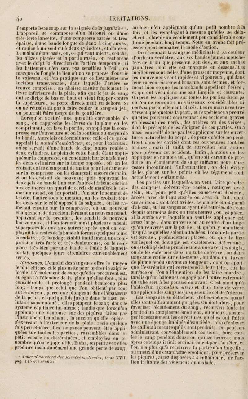 Ao IRiUTÂÏIONS. remporte beaucoup sur la saignée de la jugulaire ^ L’appareil se commpose d’un bistouri ou d’une irès-forte lancette, d’une compresse carrée et très- épaisse, d’une bande longue de deux à cinq aunes , et roulée à un seul ou à deux cylindres, et d’alèzes. Le malade étant assis, ou, ce qui vaut mieux, couché, les alèzes placées et la partie rasée, on recherche avec le doigt la direction de l’artère temporale ; si les battemens n’en sont pas sensibles à l’œil, on marque de l’ongle le lieu où on se propose d’ouvrir le vaisseau, et l’on pratique sur ce lieu même une incision transversale, dans laquelle l’artère se trouve comprise : on abaisse ensuite fortement la lèvre inférieure de la plaie, afin que le jet de sang qui se dirige de bas en haut et vient frapper contre la supérieure, se porte directement en dehors. Si on ne réussissait pas à faire couler le sang en jet, on pourrait faire usage de la gouttière. Lorsqu’on a retiré une quantité convenable de sang, on rapproche les lèvres de la plaie en les comprimant, on lave la partie , on applique la com¬ presse sur l’ouverture et on la soutient au moyen de la bande. Autrefois on formait avec celle-ci ce qu’on appelait le nœud d’emballeur y et, pour l’exécuter, on se servait d’une bande de cinq aunes roulée à deux cylindres. Le plein de cette bande étant appli¬ qué sur la compresse, on conduisait horizontalement les deux cylindres sur la tempe opposée, où on les croisait en les changeant de mains pour les ramener sur la compresse , on les changeait encore de main, et on les croisait de nouveau; puis appuyant les deux jets de bande l’un sur l’autre et faisant décrire aux cylindres un quart de cercle de manière à for¬ mer un nœud, on les portait, l’un sur le sommet de la tête, l’autre sous le menton, on les croisait tous les deux sur le côté opposé à la saignée, on les ra¬ menait ensuite sur la compresse, où un nouveau changement de direction, formant un nouveau nœud, appuyant sur le premier, les rendait de nouveau horizontaux, et l’on formait ainsi plusieurs nœuds superposés les uns aux autres ; après quoi on em¬ ployait les restes de la bande à former quelques tours circulaires. Ce bandage établit inutilement une com¬ pression très-forte et très-douloureuse, on le rem¬ place très-bien par une bande à l’aide de laquelle 011 fait quelques tours circulaires convenablement serrés. Sangsues. L’emploi des sangsues offre le moyen le plus efficace et le plus usité pour opérer la saignée locale. L’écoulement de sang qu’elles procurent est, eu égard à l’étendue de la plaie qu’elles font, plus considérable et prolongé pendant beaucoup plus long - temps que celui que l’on obtient’ par tout autre moyen , parce que plongeant dans l’épaisseur de la peau, et quelquefois jusque dans le tissu cel¬ lulaire sous-cutané , elles pompent le sang dans le système capillaire lui-même ; tandis que lorsqu’on applique une ventouse sur des piqûres faites par l’instrument tranchant, la succion qu’elle opère , s’exerçant à l’extérieur de la plaie , reste quelque fois peu efficace. Les sangsues peuvent être appli¬ quées sur toutes les parties , rassemblées dans un petit espace ou disséminées, et employées en tel nombre qu’on le juge utile. Enfin , on peut avec elles produire instantanément une grande perte de sang, ^ Journal universel des sciences medicales, loiiie XVÎI, pag. n .5 et suivantes. OU bien n’en appliquant qu’un petit nombre à la fois, et les remplaçant à mesure qu’elles se déta¬ chent , obtenir un écoulement peu considérable cou tiiiLîé pendant long-temps. Nous en avons fait pré¬ cédemment connaître le mode d’action. On reconnaît la sangsue médicinale à sa couleur d’un brun verdâtre, aux six bandes jaunes mouche¬ tées de brun que présente son dos, et aux taches jaunâtres dont elle est marquée en dessous.’Les meilleures sont celles d’une grosseur moyenne, dont les mouvemens sont rapides et vigoureux, qui dans leur raccourcissement brusque, sont fermes, et for¬ ment bien ce que les marchands appellent Volive , et qui ont vécu dans une eau limpide et courante. On peut les appliquer sur toutes les parties du corps où l’on ne rencontre ni vaisseaux considérables ni nerfs superficiellement placés. Leurs morsures tra¬ versent quelquefois la peau, et l’expérience a prouvé i qu’elles pouvaient occasionner des accidens graves i en blessant des nerfs , des artères ou des veines , d’où le précepte de les éloigner de ces parties. On a aussi conseillé de ne pas les appliquer sur les ouver¬ tures naturelles du corps , de peur qu’elles ne pénè¬ trent dans les cavités dont ces ouvertures sont les orifices , mais il suffit de surveilîer leur action pour prévenir cet accident. Enfin , à moins de les appliquer en nombre tel, qu’on soit certain de pro¬ duire un écoulement de sang suffisant pour faire cesser incontinent l’inflammation , on doit éviter de les placer sur les points où les tégumens sont actuellement enflammés. Les parties sur lesquelles on veut faire prendre des sangsues doivent être rasées, nettoyées avec soin, et, pour peu qu’elles conservent d’odeur , lavées avec de l’eau sucrée ou avec du lait, dont ces animaux sont fort avides. Le malade étant garni d’aièzes , et les sangsues ayant été retirées de l’eau depuis au moins deux ou trois heures , on les place, si la surface sur laquelle on veut les appliquer est assez large , dans un verre ou au centre d’un linge qu’on renverse sur la partie , et qu’on y maintient jusqu’à ce qu’elles soient attachées. Lorsque la partie est étroite , profondément placée, ou que le lieu sur lequel on doit agir est exactement déterminé, on est obligé de les prendre une à une avec les doigts, ou de les enfermer dans un tube de verre , ou dans une carte roulée sur elle-même, ou dans un tuyau- de plume fendu suivant sa longueur , dont on appli¬ que l’extrémité qui correspond à leur tête , sur la surface où l’on a l’intention de les faire mordre , tandis qu’un bâtonnet engagé par l’autre extrémité du tube sert à les pousser en avant. C’est ainsi qu’à l’aide d’un spéculum uteri et d’un tube de verre on applique des sangsuesjusque sur le col de l’utérus. Les sangsues se détachent d’elles-mêmes quand elles sont suffisamment gorgées. On doit alors, pour favoriser l’écoulement du sang , recouvrir toute la partie d’un cataplasme émollient, ou mieux, abster- ger incessamment les ouvertures qu’elles ont faites avec une éponge imbibée d’eau tiède , afin d’enlever les caillots à mesure qu’ils sontproduits. On peut, en administrant convenablement ces soins, faire cou¬ ler le sang pendant douze ou ([uinze heures ; mais après ce temps il finit ordinairement par s’arrêter, et l’on n’a plus qu’à recouvrir la partie d’un linge fin , ou mieux d’un cataplasme émollient, pour préserver les piqûres , as.sez disposées à s’enflammer, de l’ac¬ tion irritante des vêtemens du malade.