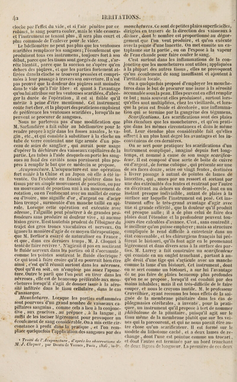 clooiie par Teffel du vide, et si l’air pénètre par ce robinet, le sang pourra couler, mais le vide cessera? et l’instrument ne tenant plus , il sera plus court et plus commode de l’enlever pour de vider. Le bdellomètre ne peut pas plus que les ventouses scarifiées remplacer les sangsues ; l’écoulement que produisent tous ces instrumens, toujours fort à son début, parce que les tissus sont gorgés de sang, s’ar¬ rête bientôt, parce que la succion ne s’opère qu’en dehors des piqûres, et que les parties fortement at¬ tirées dans la cloche se trouvent pressées et compri¬ mées à leur passage à travers son ouverture. Il n’est pas prouvé que la douleur des piqûres soit moindre dans le vide qu’à l’air libre : et quant à l’avantage qu’on lui attribue sur les ventouses scarifiées, d’abré¬ ger la durée de l’opération, il est si faible qu’il mérite à peine d’être mentionné. Cet instrument coûte fort cher, et la plupart des praticiens emploient de préférence les ventouses scarifiées, lorsqu’ils ne peuvent se procurer de sangsues. Nous ne parlerons pas d’une modification que M. Sarlandière a fait subir au bdellomètre pour le rendre propre à agir dans les fosses nasales, le va¬ gin , etc., et qui consiste à substituer à la cloche un tube de verre contenant une tige armée d’un pin¬ ceau de soies de sanglier , qui aurait pour usage d’opérer la déchirure des vaisseaux capillaires de la partie. Les tubes à l’aide desquels on porte les sang¬ sues au fond des cavités nous paraissent plus pro¬ pres à remplir le but que ce médecin se propose. Acupuncture. L’acupuncture est une opération fort usitée à la Chine et au Japon où elle a été in¬ ventée. On l’exécute en faisant pénétrer dans les tissus par un simple mouvement de ponction, ou par un mouvement de ponction uni à un mouvement de rotation, ou en l’enfonçant avec un maillet de corne ou d’ivoire, une aiguille d’or, d’argent ou d’acier bien trempé , surmontée d’un manche taillé en spi¬ rale. Lorsque cette opération est exécutée avec adresse, l’aiguille peut pénétrer à de grandes pro¬ fondeurs sans produire ni douleur vive, ni aucune lésion grave. Il est toutefois prudent de l’éloigner du trajet des gros troncs vasculaires et nerveux. On ignore la manière d’agir de ce moyen thérapeutique, que M. Berlior a essayé de naturaliser en France , et que, dans ces derniers temps, M. J. Cloquet à tenté de faire revivre \ N’agirait-il pas en soutirant le fluide nerveux dans les parties où il s’accumule, comme les pointes soutirent le fluide électrique ? Ce qui tend à faire croire qu’il en pourrait bien être ainsi, c’est qu’il réussit surtout dans les névroses. Ouoi qu’il en soit, on n’emploie pas assez l’apunc- ture. Outre le parti que l’on peut en tirer dans les névroses, elle est de beaucoup préférable aux mou¬ chetures lorsqu’il s’agit de donner issue à la séro¬ sité infiltrée dans le tissu cellulaire, dans le cas d’anasarque. Mouchetures. Lorsque les parties enflammées sont pourvues d’un grand nombre de vaisseaux ca¬ pillaires sanguins , comme cela a lieu à la conjonc¬ tive , aux gencives, au prépuce , à la langue, il suffit de les inciser légèrement pour provoquer un écoulement de sang considérable. On a mis cette cir¬ constance à profit dans la pratique , et l’on rem¬ place quelquefois l’application des sangsues par des « Traité de VAcupuncture , d’après les observations de M. J4 Clopiet, par Dantu de Vannes , Paris , 1826 , iu-S. mouchetures. Ce sont de petites plaies superficielles, dirigées en travers de la direction des vaisseaux k .diviser, dont le nombre est proportionné au dégor¬ gement que l’on veut produire, et qu’on exécute avec la pointe d’une lancette. On met ensuite un ca¬ taplasme sur la partie , ou ou l’expose à la vapeur de l’eau chaude pour faire couler le sang. C’est surtout dans les inflammations de la con¬ jonctive que les mouchetures sont utiles 5 appliquées à la plupart des autres tissus, elles ne provoquent qu’un écoulement de sang insuffisant et ajoutent à l’irritation locale. On a quelquefois proposé d’employer les mouche¬ tures dans le but de procurer une issue à la sérosité accumulée sous la peau. Elles peuvent en effet remplir ce but ; mais souvent elles produisent, surtout lors¬ qu’elles sont multipliées, chez les vieillards, et lors¬ que la peau est froide et décolorée , une inflamma¬ tion qui se termine par la gangrène des tégumens. Scarifications. Les scarifications sont des plaies plus étendues que les mouchetures, et qu’on prati¬ que dans les mêmes circonstances et dans le même but. Leur étendue plus considérable fait qu’elles offrent à un plus haut degré les avantages et les in- convéniens de ces dernières. On se sert pour pratiquer les scarifications d’un instrument compliqué, imaginé depuis fort long¬ temps, et nommé à cause de son usage scarifica¬ teur. Il est composé d’une sorte de boîte de cuivre ou d’argent, de forme cubique, qui présente sur une de ses faces douze, seize ou vingt fentes, destinées à livrer passage à autant de pointes de lames de lancettes, qui, mues par un ressort et sortant par une des extrémités des fentes et rentrant par l’autre en décrivant au dehors un demi-cercle, font en un instant presque indivisible, autant de plaies à la surface sur laquelle l’instrument est posé. Cet ins¬ trument offre le très-grand avantage d’agir avec une si grande célérité, que la douleur qu’il produit est presque nulle; il a de plus celui de faire des plaies dont l’étendue et la profondeur peuvent tou¬ jours être calculées d’avance. C’est, sans contredit, le meilleur qu’on puisse employer ; mais sa structure compliquée le rend difficile à entretenir dans un état convenable, et les chirurgiens français lui pré¬ fèrent le bistouri, qu’ils font agir en le promenant légèrement et dans divers sens à la surface des par¬ ties. M. Larrey a fait construire un scarificateur qui consiste en un onglet tranchant, partant à an¬ gle droit d’une tige qui s’articule avec un manche comme la lame d’un bistouri. Cet instrument, dont on se sert comme un bistouri, a sur lui l’avantage de ne pas faire de plaies beaucoup plus profondes qu’on ne se propose, lorsqu’il est conduit par des mains inhabiles ; mais il est très-difficile de le faire couper, et nous le croyons inutile. M. le professeur Cruveilhier, ayant reconnu les bons effets de la sai¬ gnée de la membrane pituitaire dans les cas de phîegmasies cérébrales, a inventé', pour la prati¬ quer, un instrument qu’il propose à bîrt de nommer phlébotome de la pituitaire, puisqu’il agit sur le tissu même de la membrane plutôt que sur les vei¬ nes qui la parcourent, et qui ne nous paraît être au¬ tre chose qu’un scarificateur. 11 est formé sur le modèle du lithotome caché, et a deux lames de re¬ change, dont l’une est pointue comme un trocart, et dont l’autre est terminée par un bord tranchant de deux lignes de longueur, La première de ces deux I