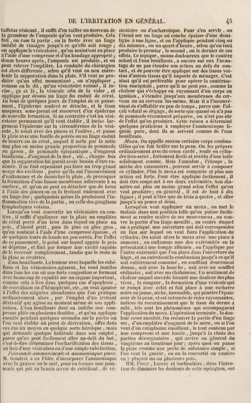 lafFetas vésicant, ii suffit d'en tailler un morceau de la graudeur de l’ampoule qu’on veut produire. Cela fait, on rase la partie , on la frotte avec un linge imbibé de vinaigre jusqu’à ce qu’elle soit rouge ; on applique le vésicatoire, qu’on maintient en place à l’aide d’une compresse et d’un bandage approprié ; douze heures après, l’ampoule est produite, et on peut relever l’emplâtre. La conduite du chirurgien est alors difiFérente , selon qu’il veut ou non entre¬ tenir la suppuration dans la plaie. S’il veut ne pro¬ duire qu’un effet momentané , ou n’appliquer , comme on le dit, qu’un vésicatoire volant, il in¬ cise , çà et là, la vésicule afin de la vider , et applique par dessus un linge fin enduit de cérat. Au bout de quelques jours de l’emploi de ce panse¬ ment, l’épiderme soulevé se détache, et le tissu muqueux sous-jacent est recouvert d’un épiderme de nouvelle formation. Si au contraire c’est un vési¬ catoire permanent qu’il veut établir, il incise lar¬ gement l’épiderme sur la circonférence de la vési¬ cule , le saisit avec des pinces et l’enlève, et panse la plaie avec une feuille de poirée ou un linge enduit de beurre ou de cérat, auquel il mêle par la suite une plus ou moins grande proportion de pommade au garou, de pommade épispastique , d’onguent basilicum, d’onguent de la mer, etc., chaque fois que la suppuration lui paraît avoir besoin d’être ra¬ nimée. 11 ne faut cependant pas faire un trop grand usage des excitans , parce qu’ils ont l’inconvénient d’enffammer et de dessécher la plaie, de provoquer la formation d’une fausse membrane adhérente à sa surface, et qu’on ne peut en détacher que de force à l’aide des pinces ou en la frottant rudement avec un linge dur 5 quelquefois même ils produisent l’in- tïammalion vive de la partie , ou celle des ganglions lymphatiques voisins. Lorsqu’on veut convertir un vésicatoire en cau¬ tère , il suffit d’appliquer sur la plaie un emplâtre de cérat percé d’un trou dans lequel on place un pois, d’abord petit, puis de plus en plus gros , qu’on soutient à l’aide d’une compresse épaisse, et de quelques tours de bande un peu serrés. Par l’effet de ce pansement, le point sur lequel appuie le pois se déprime, et finit par former une cavité capable de le recevoir complètement, tandis que le reste de la plaie se cicatrice. Eau houülante. La lenteur avec laquelle les rubé- fians et les vésicatoires agissent, les rend inutiles dans tous les cas où une forte congestion se formant avec beaucoup de rapidité sur un organe important, comme cela a lieu dans quelques cas d’apoplexie , de convulsion ou d’hémoptysie, etc., on veut ajouter à l’effet des saignées abondantes que l’on pratique ordinairement alors , par l’emploi d’un irritant dérivatif qui agisse au moment même de son appli¬ cation. L’eau bouillante dont on imbibe une com¬ presse pliée en plusieurs doubles , et qu’on applique ensuite pendant quelques secondes sur la partie où l’on veut établir un point de dérivation, offre dans ces cas un moyen en quelque sorte héroïque , mais qui demande quelque habitude dans son emploi, parce qu’on peut facilement aller au-delà du but, c’est-à-dire déterminer l’escharification des tissus , au lieu d’une vésication ou d’une simple rubéfaction. Pommade ammoniacale et ammoniaque pure. M. Goiidrel a eu l’idée d’incorporer l’ammoniaque avec la graisse ou le suif, pour en former une pom- m.ade qui pût au besoin servir de rubéfiant, de vé¬ sicatoire ou d’escharotique. Pour s’en servir, on l’étend sur un linge en couche épaisse d’une demi- ligne à une ligne, et on l’applique pendant cinq ou dix minutes, ou un quart-d’heure, selon qu’on veut produire le premier, le second, ou le dernier de ces effets. Ce topique, moins douloureux que le cautère actuel et l’eau bouillante, a encore sur eux l’avan¬ tage de ne pas étendre son action au delà du con¬ tact , et de pouvoir être appliqué sur des tissus voi¬ sins d’autres tissus qu’il importe de ménager. C’est ainsi qu’il est préférable pour opérer la eautérisa- tion sincipitale, parce qu’il ne peut pas, comme la chaleur qui s’échappe en rayonnant d’un corps en ignition , s’étendre jusqu’aux membranes du cer¬ veau ou au cerveau lui-même. Mais il a l’inconvé¬ nient de s’affaiblir en peu de temps , parce que Pal- cali volatil se dégage, de sorte que quand on n’a pas de pommade récemment préparée, on n’est pas sûr de l’effet qu’on produira. Celte raison a déterminé quelques praticiens à employer l’ammoniaque li¬ quide pure, dont ils se servent comme de l’eau bouillante. Moxa. On appelle moxas certains corps combus¬ tibles qu’on fait brûler sur la peau. On les prépare ordinairement avec du coton cardé, roulé en cylin¬ dre très-serré , fortement ficelé et revêtu d’une toile solidement cousue. Mais l’amadou , l’étoupe , la mèche des canonniers, peuvent servir à composer ce cylindre. Plus le moxa est compacte et plus son action est forte. Pour être appliqué facilement, il doit être coupé net à ses deux extrémités. Son dia¬ mètre est plus ou moins grand selon l’effet qu’on veut produire 5 en général , il est de huit à dix lignes ; il peut n’être que de trois-à quatre, et aller jusqu’à un pouce et demi. Lorsqu’on veut appliquer un moxa, on met le malade dans une position telle qu’on puisse facile¬ ment se rendre maître de ses mouvemens, on cou¬ vre la partie d’un linge mouillé, au centre duquel on a pratiqué une ouverture qui doit correspondre au lieu sur lequel on veut faire l’application du cylindre. On saisit alors le moxa avec une pince à anneaux, on enflamme une des extrémités en la présentant à une bougie allumée , on l’applique par l’autre extrémité que l’on place dans l’ouverture du linge, et on entretient la combustion jusqu’à ce qu’il soit entièrement consumé, en soufflant doucement dessus, soit avec la bouche, soit avec un soufflet ordinaire, soit avec un chalumeau: Un sentiment de chaleur auquel succède bientôt une douleur des plus vives , la rougeur , la formation d’une vésicule qui se rompt avec éclat et fait place à une escharre noire ou jaune, sèche, insensible, qui pénètre l’épais¬ seur de la peau, et est entourée de rides rayonnantes, indices du racornissement que le tissu du derme a subi, tels sont les phénomènes qui accompagnent l’application du moxa. L’opération terminée, la dou¬ leur cesse aussitôt. On recouvre la partie d’un linge sec , d’un emplâtre d’onguent de la mère, ou si l’on veut d’un cataplasme émollient, le tout contenu par une compresse et une bande , jusqu’à la chute des parties désorganisées , qui arrive en général du vingtième au trentième jour ; après quoi on panse la plaie comme une perte de substance simple , si l’on veut la guérir, ou on la convertit en cautère en y plaçant un ou plusieurs pois. MM. Percy , Larrey et Sarlandière , dans l’inten¬ tion de diminuer les douleurs de cette opération, ont